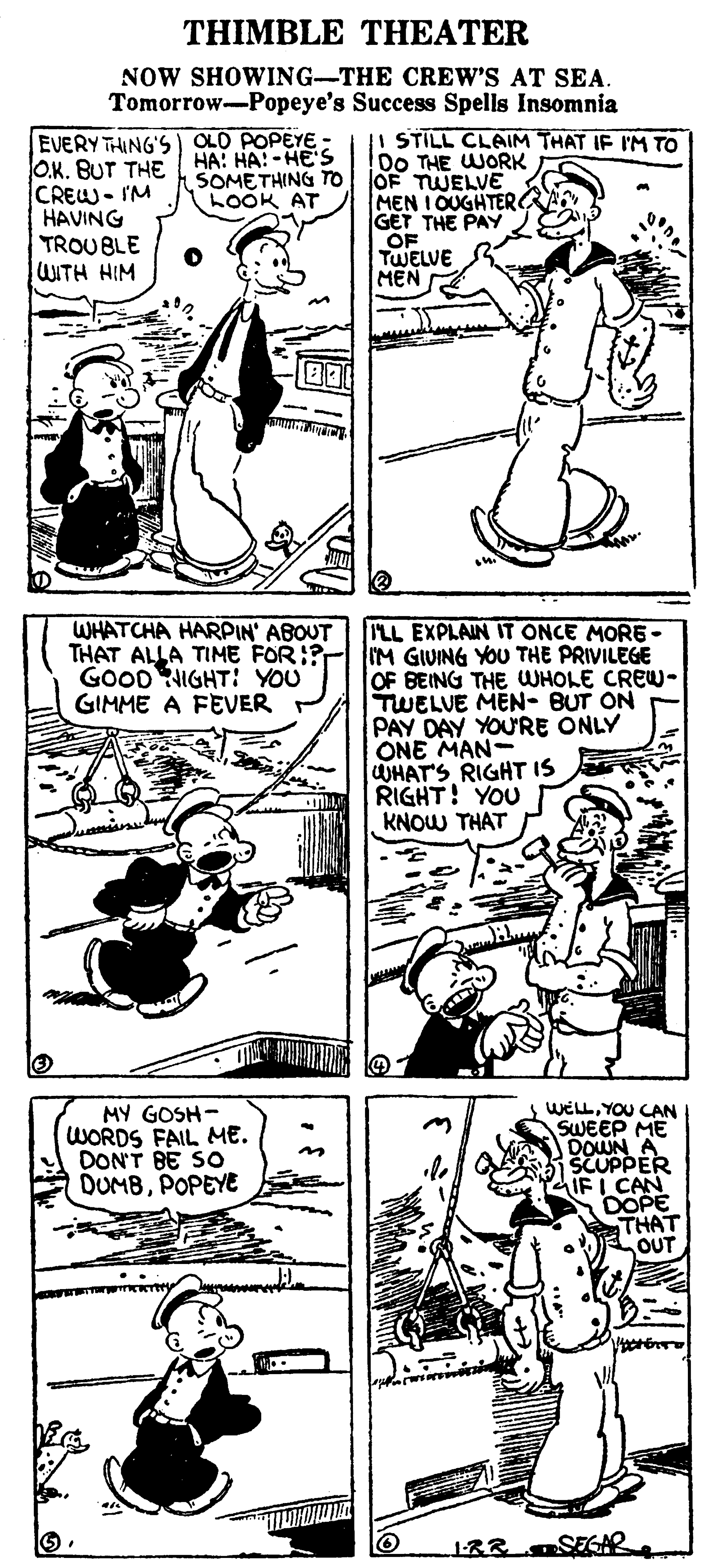 Line OCR: THIMBLE THEATER NOW SHOWING-THE CREW'S AT SEA. Tomorrow-Popeye's Success Spells Insomnia EVERY THING'S| OLD POPEYE - O.K. BUT THE CREW- I'M HAVING TROUBLE WITH HIM HA: HA! -HE'S |I STILL CLAIM THAT IF IM TO D0 THE WORK SOMETHING To JOF TWELVE LOOK AT MEN I OUGHTER GET THE PAY OF TWELVE MEN WHATCHA HARPIN' ABOUT THAT ALLA TIME FOR:? IM GIUING YOU THE PRIVILEGE GOOD NIGHT: YOU GIMME A FEVER P ILL EXPLAIN IT ONCE MORE- OF BEING THE WHOLE CREW- TWELUE MEN- BUT ON PAY DAY YOU'RE ONLY ONE MAN WHATS RIGHT IS RIGHT! YOU KNOW THAT MY GOSH- WORDS FAIL ME. DONT BE SO DUMBPOPEYE WELLYOU CAN SWEEP ME DOWN A SCUPPER IF I CAN DOPE THAT OUT SEGAR THIMBLE THEATER NOW SHOWING-THE CREW'S AT SEA. Tomorrow-Popeye's Success Spells Insomnia EVERY THING'S| OLD POPEYE - O.K. BUT THE CREW- I'M HAVING TROUBLE WITH HIM HA: HA! -HE'S |I STILL CLAIM THAT IF IM TO D0 THE WORK SOMETHING To JOF TWELVE LOOK AT MEN I OUGHTER GET THE PAY OF TWELVE MEN WHATCHA HARPIN' ABOUT THAT ALLA TIME FOR:? IM GIUING YOU THE PRIVILEGE GOOD NIGHT: YOU GIMME A FEVER P ILL EXPLAIN IT ONCE MORE- OF BEING THE WHOLE CREW- TWELUE MEN- BUT ON PAY DAY YOU'RE ONLY ONE MAN WHATS RIGHT IS RIGHT! YOU KNOW THAT MY GOSH- WORDS FAIL ME. DONT BE SO DUMBPOPEYE WELLYOU CAN SWEEP ME DOWN A SCUPPER IF I CAN DOPE THAT OUT SEGAR
