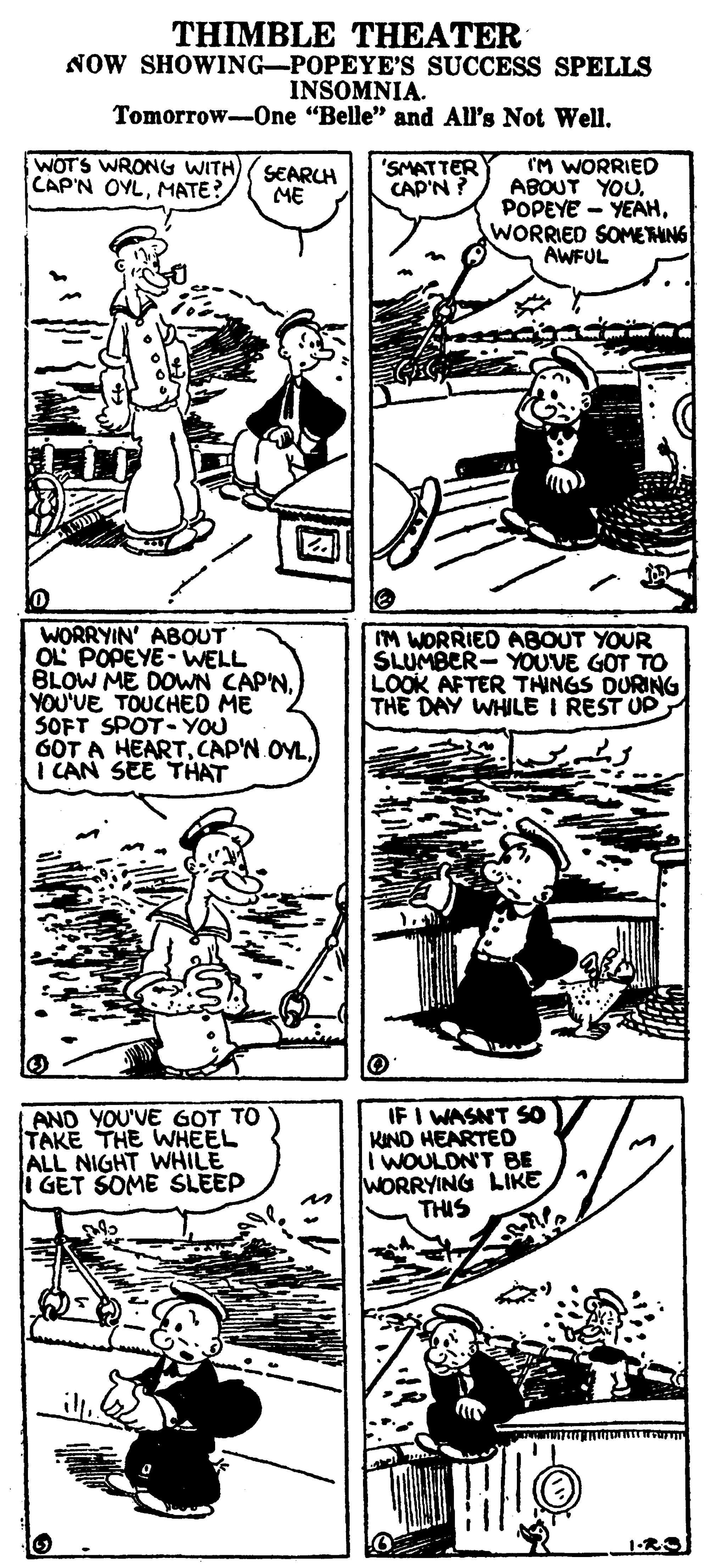 Publication OCR: THIMBLE THEATER NOW SHOWING-POPEYE'S SUCCESS SPELLS INSOMNIA. Tomorrow-0ne "Belle" and All's Not WellWOTS WRONG WITH) SEARCH ME IM WORRIED ABOUT YOUWORRIED SOMETHNG AWFUL 'SMATTER CAP'N ? CAP'N OYLMATE? WORRYIN' ABOUT OL POPEYE - WELL BLOW ME DOWN CAP'NYOU'VE TOUCHED ME SOFT SPOT-YOU GOT A HEARTI CAN SEE THAT IM WORRIED ABOUT YOUR SLUMBER- YOUVE GOT TO LOOK AFTER THINGS DURING THE DAY WHILE I REST UP LAND YOU'VE GOT TO TAKE THE WHEEL ALL NIGHT WHILE i GET SOME SLEEP IF I WASNT S0 KIND HEARTED I WOULON'T BE WORRYING LIKE THIS THIMBLE THEATER NOW SHOWING-POPEYE'S SUCCESS SPELLS INSOMNIA. Tomorrow-0ne "Belle" and All's Not WellWOTS WRONG WITH) SEARCH ME IM WORRIED ABOUT YOUPOPEYE - YEAHWORRIED SOMETHNG AWFUL 'SMATTER CAP'N ? CAP'N OYLMATE? WORRYIN' ABOUT OL POPEYE - WELL BLOW ME DOWN CAP'NYOU'VE TOUCHED ME SOFT SPOT-YOU GOT A HEARTCAP'N OYLI CAN SEE THAT IM WORRIED ABOUT YOUR SLUMBER- YOUVE GOT TO LOOK AFTER THINGS DURING THE DAY WHILE I REST UP LAND YOU'VE GOT TO TAKE THE WHEEL ALL NIGHT WHILE i GET SOME SLEEP IF I WASNT S0 KIND HEARTED I WOULON'T BE WORRYING LIKE THIS
