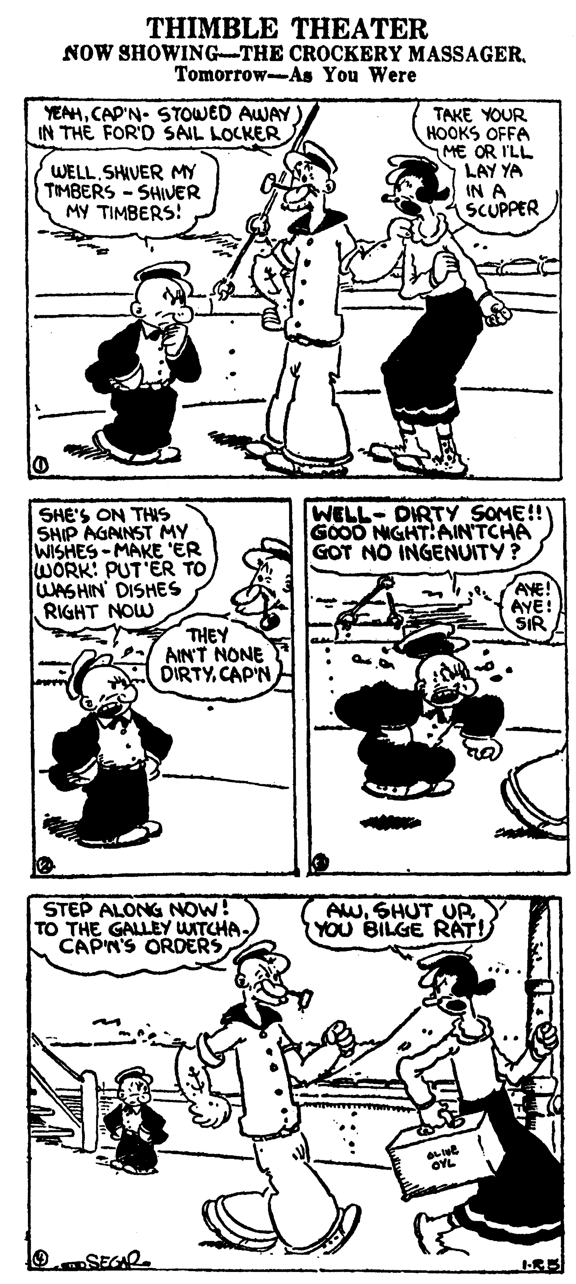 Organism OCR: THIMBLE THEATER NOW SHOWING-THE CROCKERY MASSAGERTomorrow--As You Were YEAHCAP'N- STOWED AWAY IN THE FOR'D SAIL LOCKER TAKE YOUR HOOKS OFFA ME OR I'LL LAY YA IN A SCUPPER WELL SHIVER MY TIMBERS -SHIVER MY TIMBERS! WELL-DIRTY SOME!! GOOD NIGHT:AIN'TCHA GOT NO INGENUITY? SHE'S ON THS SHIP AGANST MY WISHES-MAKE ER WORK: PUT'ER TO WASHIN DISHES RIGHT NOW AYE! AYE! SIR THEY AIN'T NONE DIRTYCAP'N STEP ALONG NOW! TO THE GALLEY WITCHA CAPN'S ORDERS AW. SHUT UP YOU BILGE RAT! OYL OSEGAR. THIMBLE THEATER NOW SHOWING-THE CROCKERY MASSAGERTomorrow--As You Were YEAHCAP'N- STOWED AWAY IN THE FOR'D SAIL LOCKER TAKE YOUR HOOKS OFFA ME OR I'LL LAY YA IN A SCUPPER WELL SHIVER MY TIMBERS -SHIVER MY TIMBERS! WELL-DIRTY SOME!! GOOD NIGHT:AIN'TCHA GOT NO INGENUITY? SHE'S ON THS SHIP AGANST MY WISHES-MAKE ER WORK: PUT'ER TO WASHIN DISHES RIGHT NOW AYE! AYE! SIR THEY AIN'T NONE DIRTYCAP'N STEP ALONG NOW! TO THE GALLEY WITCHA CAPN'S ORDERS AW. SHUT UP YOU BILGE RAT! OYL OSEGAR.