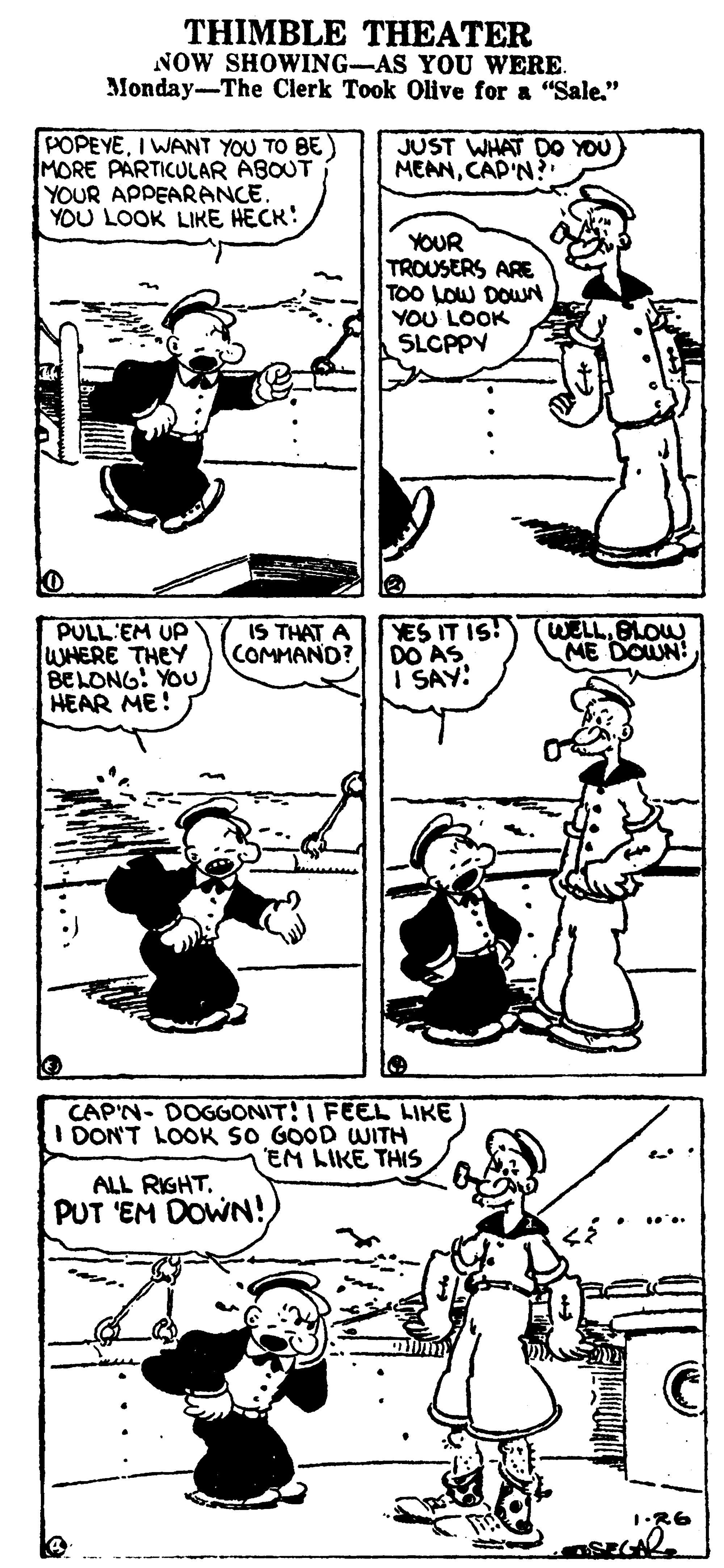 Gesture OCR: THIMBLE THEATER NOW SHOWING-AS YOU WERE. Monday-The Clerk Took Olive for a "Sale." POPEYEI WANT YOU TO BE) MORE PARTICULAR ABOUT YOUR APPEARANCE. YOU LOOK LIKE HECK! JUST WHAT DO YOU MEANCAP'N? YOUR TROUSERS ARE TOO LOW DOU YOU LOOK SLCPPV PULL EM UP WHERE THEY BELONG: YOU HEAR ME! YES IT IS! DO ASI SAY: WELLBLOW ME DOWN! IS THAT A COMMAND? CAP'N- DOGGONIT! I FEEL LIKE I DON'T LOOK SO GOOD WITH EM LIKE THIS ALL RIGHT. PUT 'EM DOWN! 1.26 THIMBLE THEATER NOW SHOWING-AS YOU WERE. Monday-The Clerk Took Olive for a "Sale." POPEYEI WANT YOU TO BE) MORE PARTICULAR ABOUT YOUR APPEARANCE. YOU LOOK LIKE HECK! JUST WHAT DO YOU MEANCAP'N? YOUR TROUSERS ARE TOO LOW DOU YOU LOOK SLCPPV PULL EM UP WHERE THEY BELONG: YOU HEAR ME! YES IT IS! DO ASI SAY: WELLBLOW ME DOWN! IS THAT A COMMAND? CAP'N- DOGGONIT! I FEEL LIKE I DON'T LOOK SO GOOD WITH EM LIKE THIS ALL RIGHT. PUT 'EM DOWN! 1.26