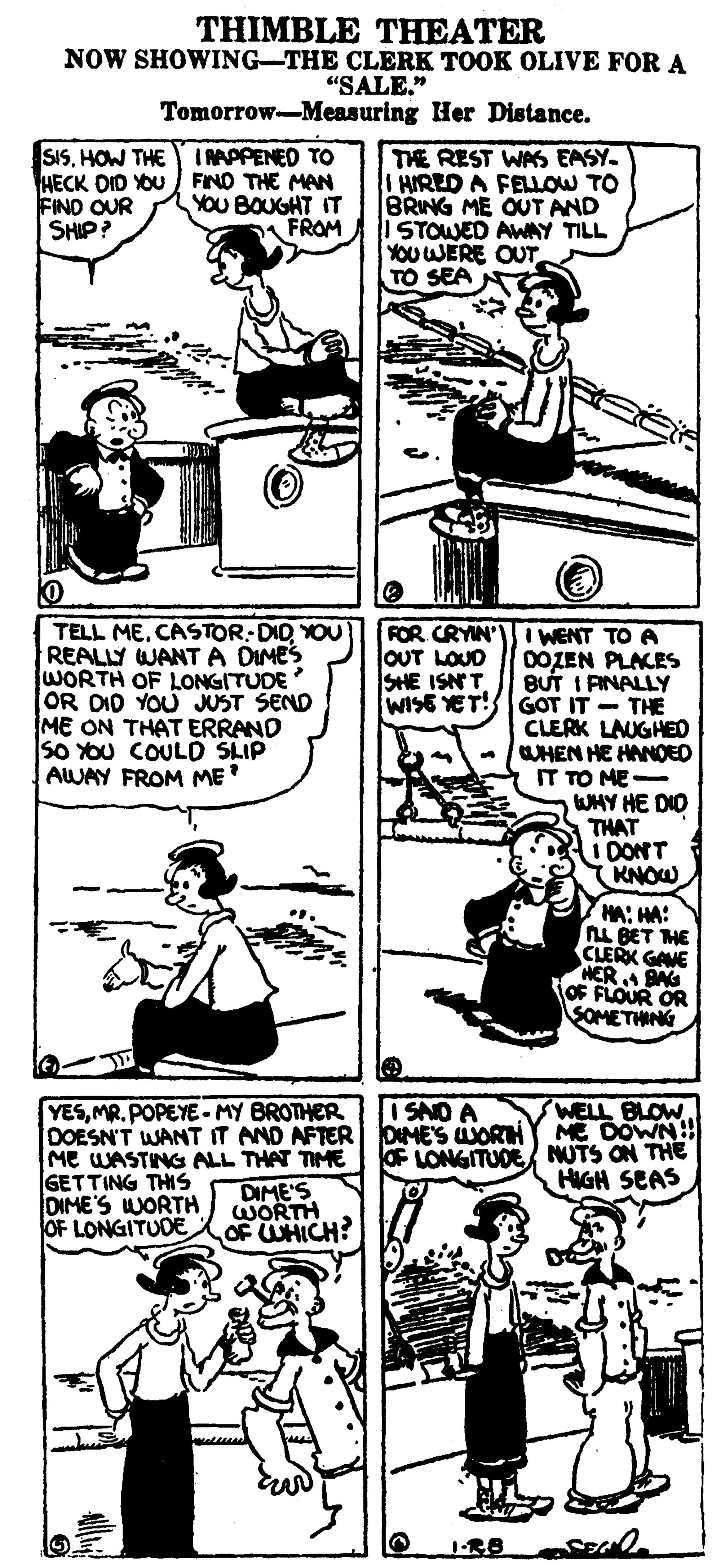 Line OCR: THIMBLE THEATER NOW SHOWING-THE CLERK TOOK OLIVE FOR A “SALE." Tomorrow-Measuring Her Distance. I RAPPENED TO SISHOW THE HECK DID YOU FIND THE MAN FIND OUR SHIP? THE REST WAS EASY. HIRED A FELLOW TO BRING ME OUT AND ISTOWED AWAY TILL YOU WERE OUT TO SEA YOU BOUGHT IT FROM TELL ME. CASTOR-DIDYOU REALLY WANTA DIMES WORTH OF LONGITUDE OR DID YOU JUST SEND ME ON THAT ERRAND So OU COULD SLIP AWAY FROM ME FOR CRYIN' I WENT TO A 0OZEN PLACES BUT I AINALLY WISE YET!GOT IT - THE CLERK LAUGHEO WHEN HE HANOED IT TO ME WHY HE DIO THAT I DONT KNOW OUT LOUD SHE ISNT HA: HA: L BET HE CLERX GANE HERBN OF FLOUR OR SOMETHING YESMR.POPEYE-MY BROTHER DOESN'T WANT IT AND AFTER DIMES WORH ME WASTING ALL THAT TIME GETTING THIS DIME'S WORTH OF LONGITUDE I SAO A ME DOWN OF LONGITUDE NUTS ON THE HIGH SEAS DIME'S WORTH OF UHICH? THIMBLE THEATER NOW SHOWING-THE CLERK TOOK OLIVE FOR A “SALE." Tomorrow-Measuring Her Distance. I RAPPENED TO SISHOW THE HECK DID YOU FIND THE MAN FIND OUR SHIP? THE REST WAS EASY. HIRED A FELLOW TO BRING ME OUT AND ISTOWED AWAY TILL YOU WERE OUT TO SEA YOU BOUGHT IT FROM TELL ME. CASTOR-DIDYOU REALLY WANTA DIMES WORTH OF LONGITUDE OR DID YOU JUST SEND ME ON THAT ERRAND So OU COULD SLIP AWAY FROM ME FOR CRYIN' I WENT TO A 0OZEN PLACES BUT I AINALLY WISE YET!GOT IT - THE CLERK LAUGHEO WHEN HE HANOED IT TO ME WHY HE DIO THAT I DONT KNOW OUT LOUD SHE ISNT HA: HA: L BET HE CLERX GANE HERBN OF FLOUR OR SOMETHING YESMR.POPEYE-MY BROTHER DOESN'T WANT IT AND AFTER DIMES WORH ME WASTING ALL THAT TIME GETTING THIS DIME'S WORTH OF LONGITUDE I SAO A ME DOWN OF LONGITUDE NUTS ON THE HIGH SEAS DIME'S WORTH OF UHICH?