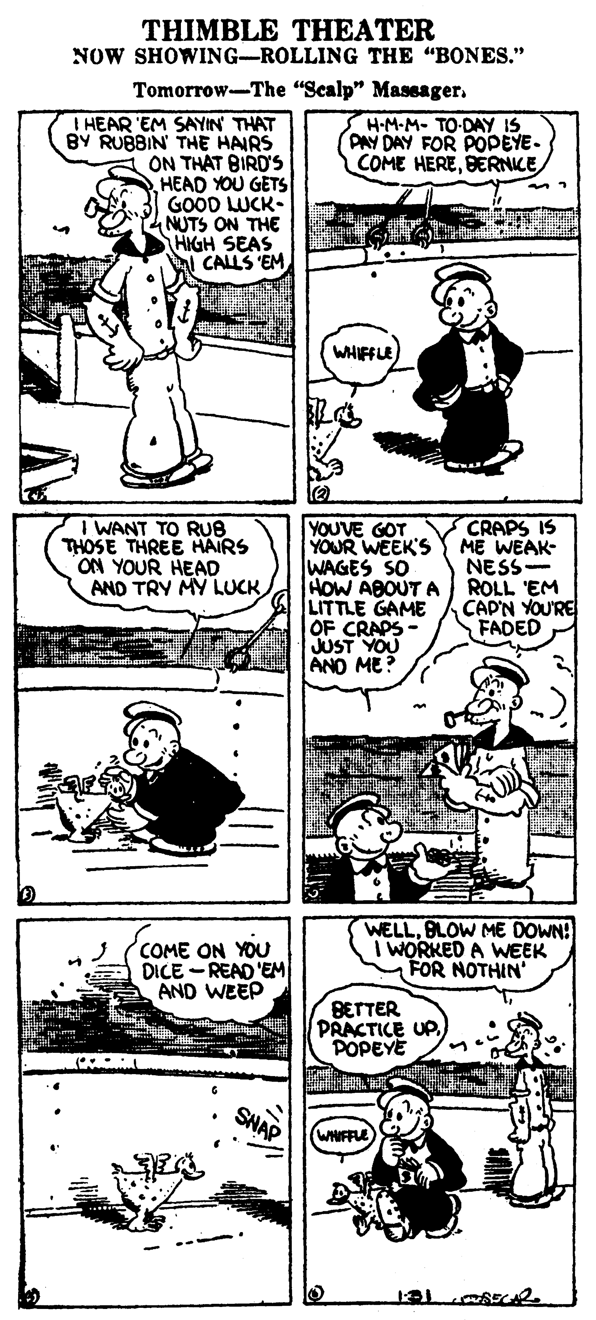 Organism OCR: THIMBLE THEATER NOW SHOWING-ROLLING THE "BONES." Tomorrow-The "Scalp" Maseager. I HEAR 'EM SAYIN THAT BY RUBBIN THE HAIRS ON THAT BIRD'S HEAD YOU GETS GOOD LUCK- NUTS ON THE HIGH SEAS CALLS 'EM H-M-M- TO-DAY IS PAY DAY FOR POPEYE- COME HEREBERNICE WHIFFLE I WANT TO RUB THOSE THREE HAIRS ON YOUR HEAD AND TRY MY LUCK YOUVE GOT YOUR WEEK'S WAGES SO HOW ABOUT A LITTLE GAME OF CRAPS - JUST YOU ANO ME? CRAPS IS ME WEAK- NESS- ROLL 'EM CAP'N YOU'RE FADED ? COME ON YOU DICE -READ 'EM AND WEEP WELLBLOW ME DOWN! I WORKED A WEEK FOR NOTHIN' BETTER PRACTICE UP POPEYE SNAP WHIFFLE THIMBLE THEATER NOW SHOWING-ROLLING THE "BONES." Tomorrow-The "Scalp" Maseager. I HEAR 'EM SAYIN THAT BY RUBBIN THE HAIRS ON THAT BIRD'S HEAD YOU GETS GOOD LUCK- NUTS ON THE HIGH SEAS CALLS 'EM H-M-M- TO-DAY IS PAY DAY FOR POPEYE- COME HEREBERNICE WHIFFLE I WANT TO RUB THOSE THREE HAIRS ON YOUR HEAD AND TRY MY LUCK YOUVE GOT YOUR WEEK'S WAGES SO HOW ABOUT A LITTLE GAME OF CRAPS - JUST YOU ANO ME? CRAPS IS ME WEAK- NESS- ROLL 'EM CAP'N YOU'RE FADED ? COME ON YOU DICE -READ 'EM AND WEEP WELLBLOW ME DOWN! I WORKED A WEEK FOR NOTHIN' BETTER PRACTICE UP POPEYE SNAP WHIFFLE