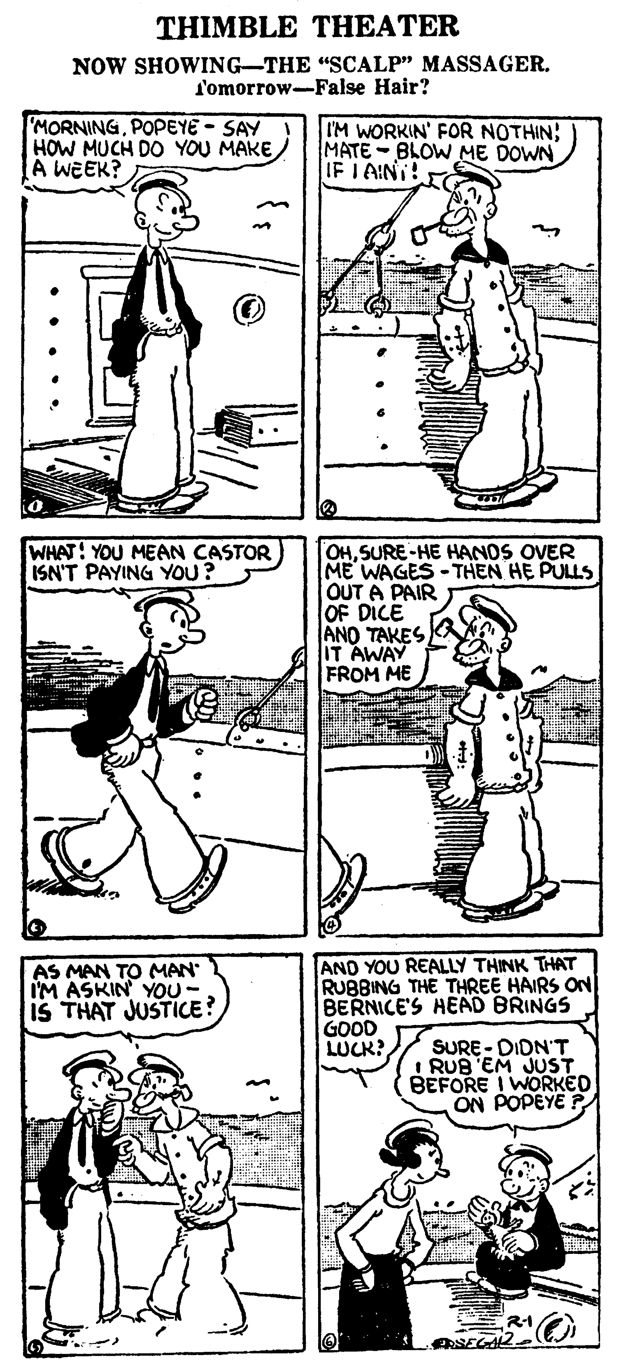 Line OCR: THIMBLE THEATER NOW SHOWING-THE "SCALP" MASSAGER. f'omorrow-False Hair? MORNINGPOPEYE - SAY HOW MUCH DO YOU MAKE A WEEK? I'M WORKIN' FOR NOTHIN; MATE-BLOW ME DOWN IF I AINI! WHAT! YOU MEAN CASTOR ISN'T PAYING YOU? OHSURE-HE HANDS OVER ME WAGES - THEN HE PULLS OUT A PAIR OF DICE ANO TAKES IT AWAY FROM ME AS MAN TO MAN IM ASKIN YOU- IS THAT JUSTICE? AND YOU REALLY THINK THAT RUBBING THE THREE HAIRS ON BERNICE'S HEAD BRINGS GOOD LUCK? SURE- DIDN'T I RUB EM JUST BEFORE I WORKED ON POPEYE P R-1 ASEGA2. THIMBLE THEATER NOW SHOWING-THE "SCALP" MASSAGER. f'omorrow-False Hair? MORNINGPOPEYE - SAY HOW MUCH DO YOU MAKE A WEEK? I'M WORKIN' FOR NOTHIN; MATE-BLOW ME DOWN IF I AINI! WHAT! YOU MEAN CASTOR ISN'T PAYING YOU? OHSURE-HE HANDS OVER ME WAGES - THEN HE PULLS OUT A PAIR OF DICE ANO TAKES IT AWAY FROM ME AS MAN TO MAN IM ASKIN YOU- IS THAT JUSTICE? AND YOU REALLY THINK THAT RUBBING THE THREE HAIRS ON BERNICE'S HEAD BRINGS GOOD LUCK? SURE- DIDN'T I RUB EM JUST BEFORE I WORKED ON POPEYE P R-1 ASEGA2.
