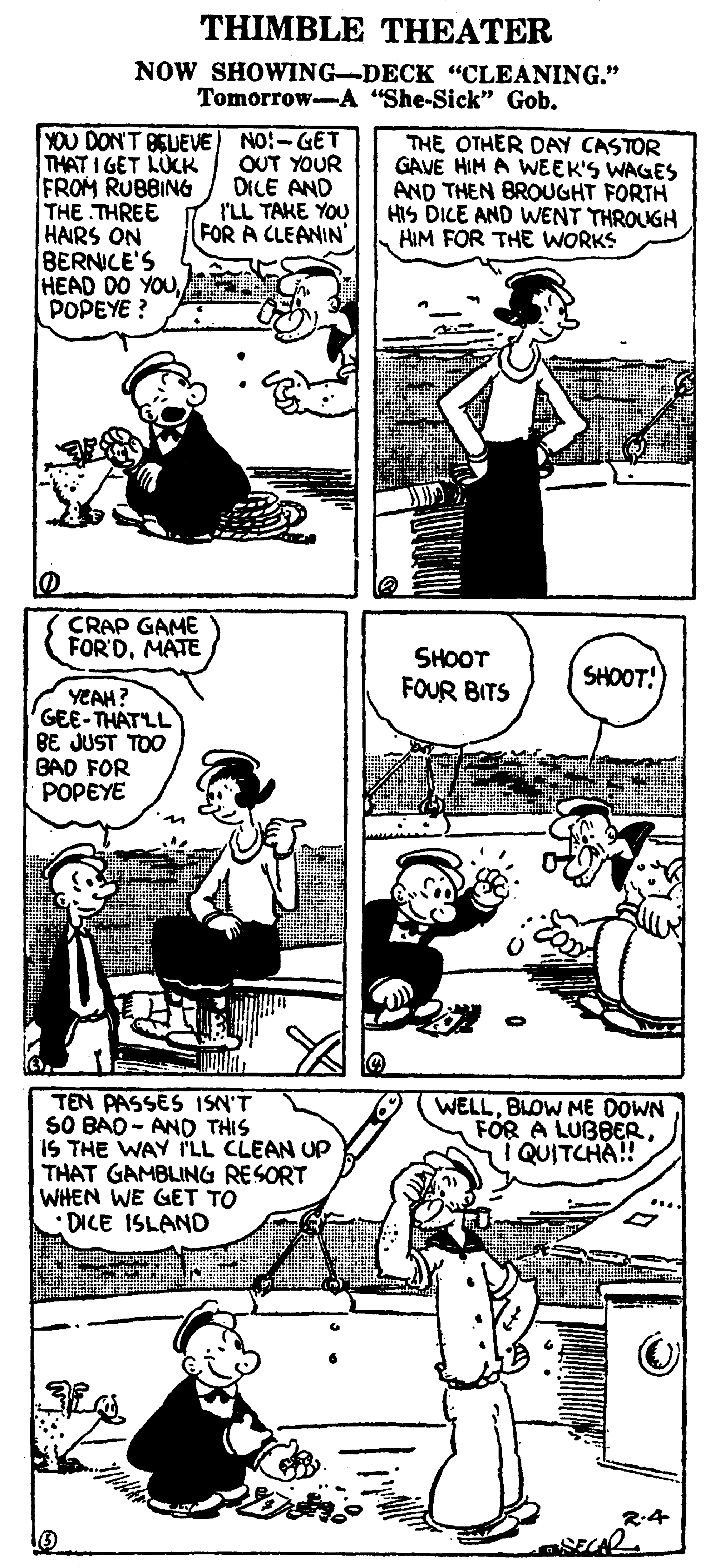 Font OCR: THIMBLE THEATER NOW SHOWING-DECK "CLEANING." Tomorrow-A "She-Sick" Gob. YOU DON'T BEUEVE) NO:-GET THAT I GET LUCK FROM RUBBING THE THREE HAIRS ON BERNICE'S HEAD DO YOUPOPEYE ? THE OTHER DAY CASTOR GAVE HIM A WEEK'S WAGES AND THEN BROUGHT FORTH HIS DICE AND WENT THROUGH HIM FOR THE WORKS OUT YOUR DICE AND I'LL TAKE YOU FOR A CLEANIN' CRAP GAME FOR'DMATE SHOOT FOUR BITS SHOOT! YEAH? GEE-THATLL BE JUST TOO BAD FOR POPEYE TEN PASSES ISN'T SO BAO- AND THIS IS THE WAY I'LL CLEAN UP THAT GAMBLING RESORT WHEN WE GET TO DICE ISLAND WELLBLOW ME DOWN FOR A LUBBERI QUITCHA! R:4 THIMBLE THEATER NOW SHOWING-DECK "CLEANING." Tomorrow-A "She-Sick" Gob. YOU DON'T BEUEVE) NO:-GET THAT I GET LUCK FROM RUBBING THE THREE HAIRS ON BERNICE'S HEAD DO YOUPOPEYE ? THE OTHER DAY CASTOR GAVE HIM A WEEK'S WAGES AND THEN BROUGHT FORTH HIS DICE AND WENT THROUGH HIM FOR THE WORKS OUT YOUR DICE AND I'LL TAKE YOU FOR A CLEANIN' CRAP GAME FOR'DMATE SHOOT FOUR BITS SHOOT! YEAH? GEE-THATLL BE JUST TOO BAD FOR POPEYE TEN PASSES ISN'T SO BAO- AND THIS IS THE WAY I'LL CLEAN UP THAT GAMBLING RESORT WHEN WE GET TO DICE ISLAND WELLBLOW ME DOWN FOR A LUBBERI QUITCHA! R:4