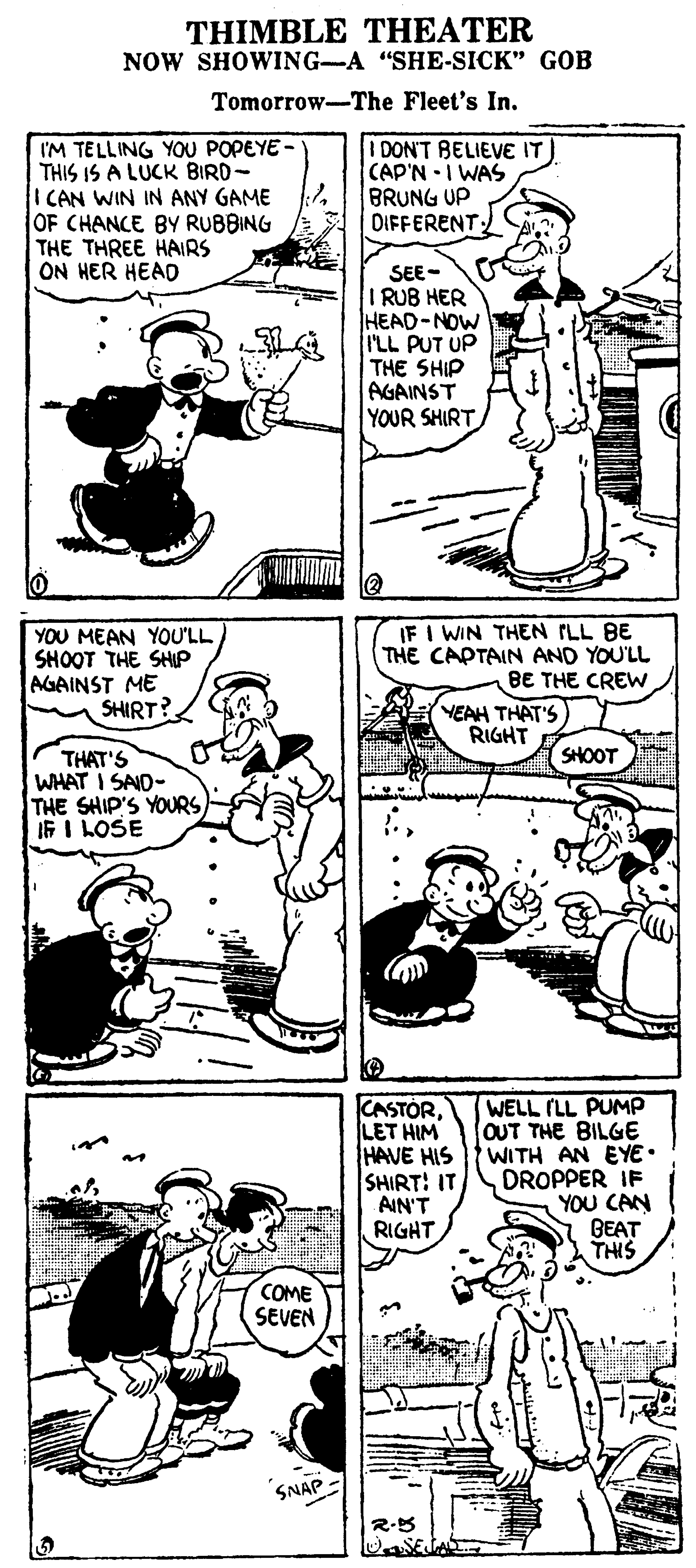 Organism OCR: THIMBLE THEATER NOW SHOWING-A "SHE-SICK" GOB Tomorrow-The Fleet's In. I'M TELLING YOU POPEYE- THIS IS A LUCK BIRD- I CAN WIN IN ANY GAME OF CHANCE BY RUBBING THE THREE HAIRS ON HER HEAD I DON'T BELIEVE IT CAP'N I WAS BRUNG UP DIFFERENT SEE- I RUB HER HEAD-NOW I'LL PUT UP THE SHIP AGAINST YOUR SHIRT YOU MEAN YOU'LL SHOOT THE SHP AGAINST ME SHIRT? IF I WIN THEN ILL BE THE CAPTAIN AND YOU'LL BE THE CREW. YEAH THAT'S RIGHT SHOOT THAT'S WHAT I SAID- THE SHIP'S YOURS IF I LOSE CASTÓRLET HIM HAVE HIS SHIRT: IT AIN'T RIGHT WELL (LL PUMP OUT THE BILGE WITH AN EYE• DROPPER IF YOU CAN BEAT THIS COME SEVEN SNAP THIMBLE THEATER NOW SHOWING-A "SHE-SICK" GOB Tomorrow-The Fleet's In. I'M TELLING YOU POPEYE- THIS IS A LUCK BIRD- I CAN WIN IN ANY GAME OF CHANCE BY RUBBING THE THREE HAIRS ON HER HEAD I DON'T BELIEVE IT CAP'N I WAS BRUNG UP DIFFERENT SEE- I RUB HER HEAD-NOW I'LL PUT UP THE SHIP AGAINST YOUR SHIRT YOU MEAN YOU'LL SHOOT THE SHP AGAINST ME SHIRT? IF I WIN THEN ILL BE THE CAPTAIN AND YOU'LL BE THE CREW. YEAH THAT'S RIGHT SHOOT THAT'S WHAT I SAID- THE SHIP'S YOURS IF I LOSE CASTÓRLET HIM HAVE HIS SHIRT: IT AIN'T RIGHT WELL (LL PUMP OUT THE BILGE WITH AN EYE• DROPPER IF YOU CAN BEAT THIS COME SEVEN SNAP