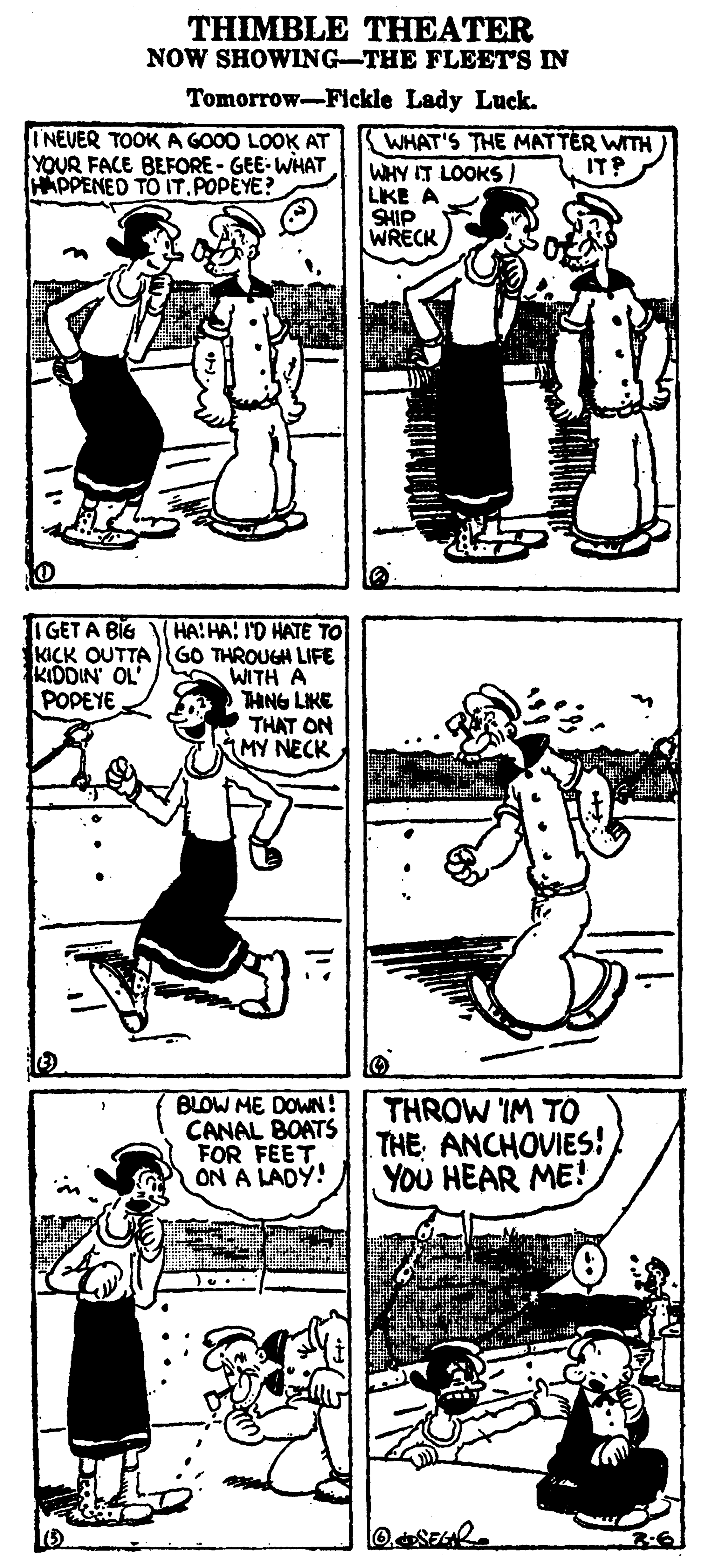 Line OCR: THIMBLE THEATER NOW SHOWING-THE FLEET'S IN Tomorrow-Flckle Lady Luck. INEVER TOOK A GO00 LOOK AT YOUR FACE BEFORE - GEE- WHAT HAPPENED TO IT.POPEYE? WHAT'S THE MATTER WITH IT? WHY IT LOOKS ) LKE A SHIP WRECK HA:HA: I'D HATE TO KICK OUTTAGO THROUGH LIFE WITH A THNG LIKE THAT ON MY NECK I GET A BIG KIDDIN OL POPEYE BLOW ME DOWN! CANAL BOATS FOR FEET ON A LADY! THROW IM TO THE ANCHOVIES! YOU HEAR ME! THIMBLE THEATER NOW SHOWING-THE FLEET'S IN Tomorrow-Flckle Lady Luck. INEVER TOOK A GO00 LOOK AT YOUR FACE BEFORE - GEE- WHAT HAPPENED TO IT.POPEYE? WHAT'S THE MATTER WITH IT? WHY IT LOOKS ) LKE A SHIP WRECK HA:HA: I'D HATE TO KICK OUTTAGO THROUGH LIFE WITH A THNG LIKE THAT ON MY NECK I GET A BIG KIDDIN OL POPEYE BLOW ME DOWN! CANAL BOATS FOR FEET ON A LADY! THROW IM TO THE ANCHOVIES! YOU HEAR ME!