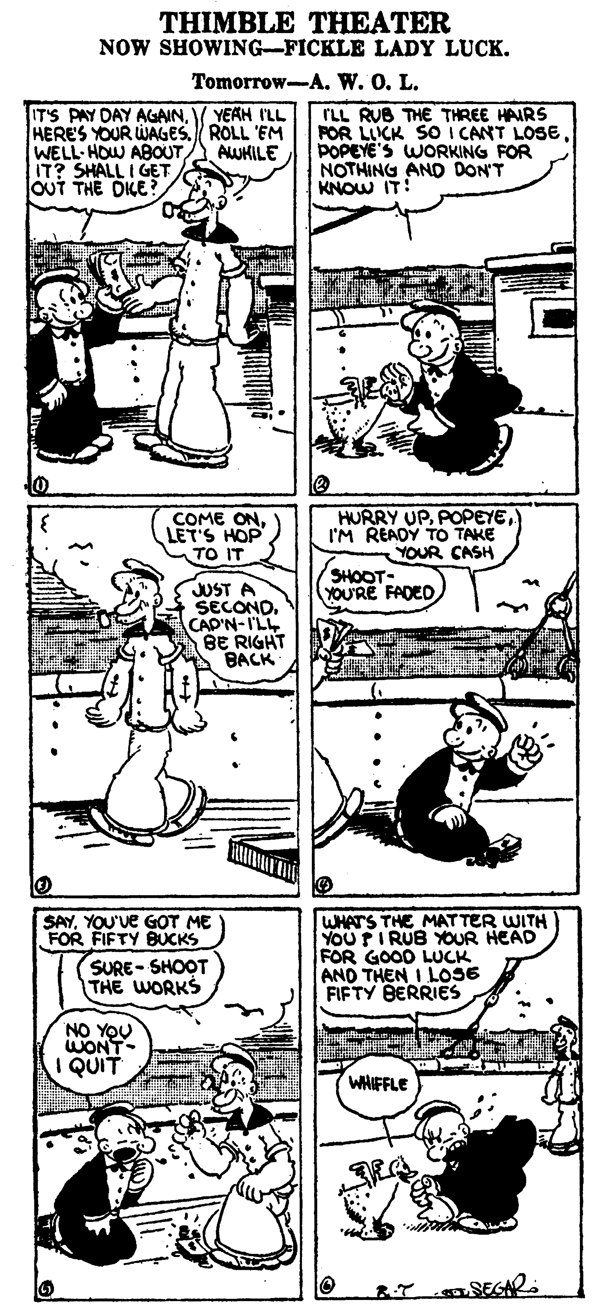 Organism OCR: THIMBLE THEATER NOW SHOWING-FICKLE LADY LUCK. Tomorrow-A. W. O. L. YEAH I'LL IT'S PAY DAY AGAINHERES YOUR WAGES. ROLL 'EM WELL HOW ABOUT IT? SHALL I GET OUT THE DKE? ILL RUB THE THREE HAIRS POR LICK SO I CANT LOSE POPEYE'S WORKING FOR NOTHING AND DON'T KNOW IT! AWHILE COME ON. LET'S HOP TO IT HURRY UPI'M READY TO TAKE YOUR CASH SHOOT- YOU'RE FADED JUST A SECOND. CAD'N-I'LL BE RIGHT BACK WHATS THE MATTER WITH YOUPI RUB YOUR HEAD FOR GOOD LUCK AND THEN I LOSE FIFTY BERRIES SAYYOU've GOT ME FOR FIFTY BUCKS SURE- SHOOT THE WORKS NO YOU WONT- I QUIT WHIFFLE TSEGAR THIMBLE THEATER NOW SHOWING-FICKLE LADY LUCK. Tomorrow-A. W. O. L. YEAH I'LL IT'S PAY DAY AGAINHERES YOUR WAGES. ROLL 'EM WELL HOW ABOUT IT? SHALL I GET OUT THE DKE? ILL RUB THE THREE HAIRS POR LICK SO I CANT LOSE POPEYE'S WORKING FOR NOTHING AND DON'T KNOW IT! AWHILE COME ON. LET'S HOP TO IT HURRY UPI'M READY TO TAKE YOUR CASH SHOOT- YOU'RE FADED JUST A SECOND. CAD'N-I'LL BE RIGHT BACK WHATS THE MATTER WITH YOUPI RUB YOUR HEAD FOR GOOD LUCK AND THEN I LOSE FIFTY BERRIES SAYYOU've GOT ME FOR FIFTY BUCKS SURE- SHOOT THE WORKS NO YOU WONT- I QUIT WHIFFLE TSEGAR