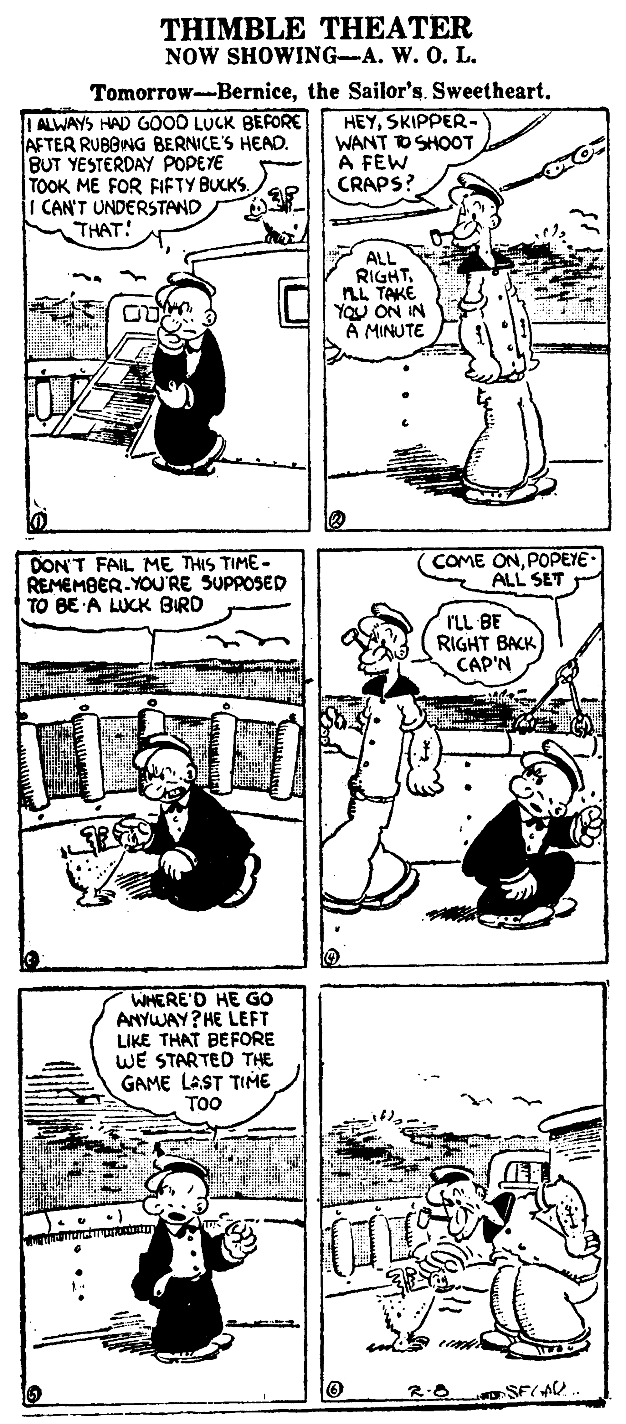 Mammal OCR: THIMBLE THEATER NOW SHOWING-A. W. 0. L. Tomorrow-Bernicethe Sailor's. Sweetheart. | ALWAYS HAD GOOD LUCK BEFORE AFTER RUBONG BERNICE'S HEAD. BUT YESTERDAY POPEYE TOOK ME FOR FIFTY BUCKS. I CAN'T UNDERSTAND THAT! HEYSKIPPER- WANT DSHOOT A FEW CRAPS? ALL RIGHTLL TAKE YOU ON IN A MINUTE DON'T FAIL ME THIS TIME - REMEMBER.YOU'RE SUPPOSED TO BE A LUCK BIRD COME ONPOPEYE. ALL SET rLL BE RIGHT BACK CAP'N WHERE'D HE GO ANYWAY? HE LEFT LIKE THAT BEFORE WE STARTED THE GAME LAST TIME TOO THIMBLE THEATER NOW SHOWING-A. W. 0. L. Tomorrow-Bernicethe Sailor's. Sweetheart. | ALWAYS HAD GOOD LUCK BEFORE AFTER RUBONG BERNICE'S HEAD. BUT YESTERDAY POPEYE TOOK ME FOR FIFTY BUCKS. I CAN'T UNDERSTAND THAT! HEYSKIPPER- WANT DSHOOT A FEW CRAPS? ALL RIGHTLL TAKE YOU ON IN A MINUTE DON'T FAIL ME THIS TIME - REMEMBER.YOU'RE SUPPOSED TO BE A LUCK BIRD COME ONPOPEYE. ALL SET rLL BE RIGHT BACK CAP'N WHERE'D HE GO ANYWAY? HE LEFT LIKE THAT BEFORE WE STARTED THE GAME LAST TIME TOO