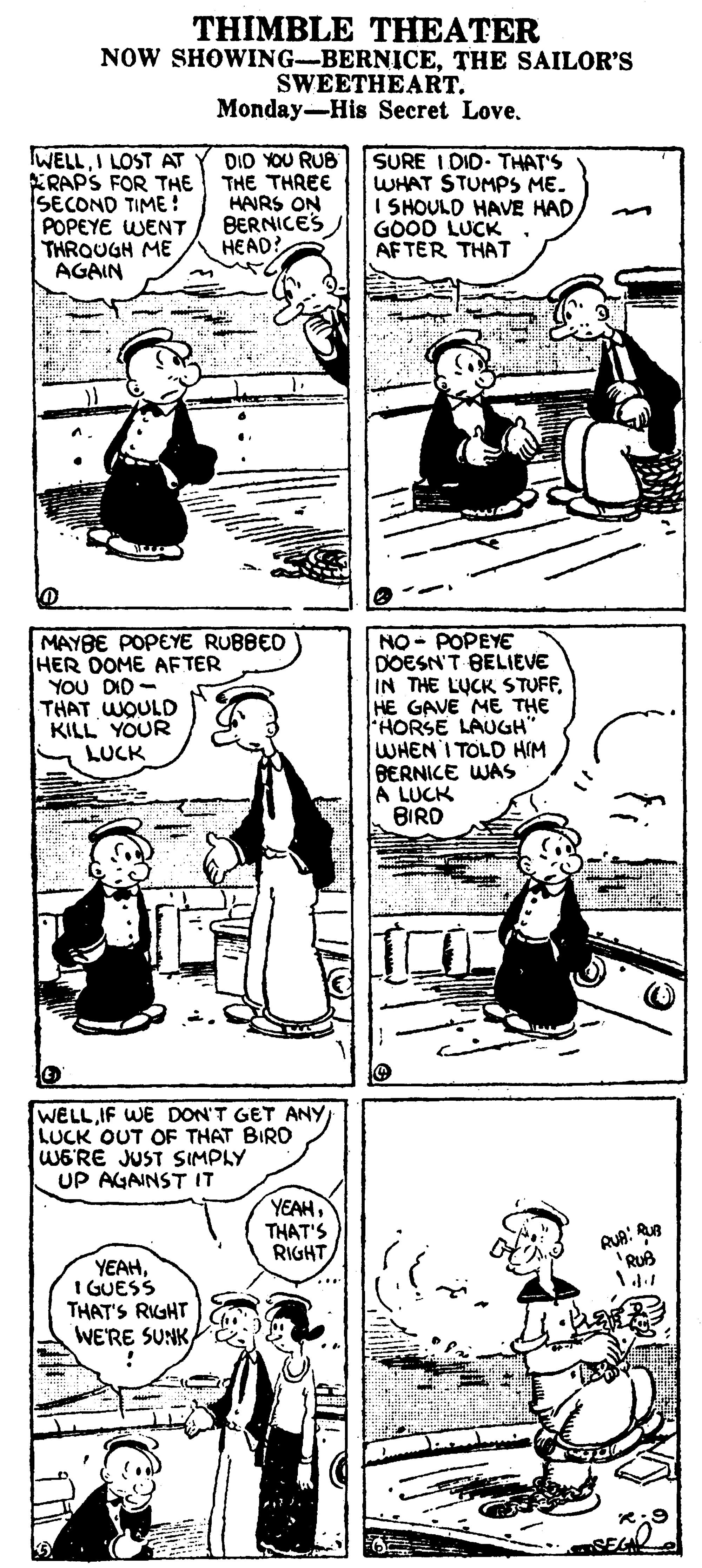 Sharing OCR: THIMBLE THEATER NOW SHOWING-BERNICETHE SAILOR'S SWEETHEART. Monday-His Secret Love. WELLI LOST AT ERAPS FOR THE THE THREE SECOND TIME ! POPEYE WENT THROUGH ME AGAIN SURE I DID THAT'S WHAT STUMPS ME. I SHOULD HAVE HAD GOOD LUCK AF TER THAT DIO YOU RUB HAIRS ON BERNICES HEAD! MAYBE POPEYE RUBBED HER DOME AFTER YOU DID - THAT WOULD KILL YOUR LUCK NO - POPEYE DOESN'T BELIEVE IN THE LUCK STUFFHE GAVE ME THE FHORSE LAUGH" WHEN I TOLD HIM BERNICE WAS A LUCK BIRD WELL IF WE DON'T GET ANY LUCK OUT OF THAT BIRD WERE JUST SIMPLY UP AGAINST IT YEAHTHAT'S RIGHT RUA: 'RUB YEAHI GUESS THAT'S RIGHT WE'RE SUNK THIMBLE THEATER NOW SHOWING-BERNICETHE SAILOR'S SWEETHEART. Monday-His Secret Love. WELLI LOST AT ERAPS FOR THE THE THREE SECOND TIME ! POPEYE WENT THROUGH ME AGAIN SURE I DID THAT'S WHAT STUMPS ME. I SHOULD HAVE HAD GOOD LUCK AF TER THAT DIO YOU RUB HAIRS ON BERNICES HEAD! MAYBE POPEYE RUBBED HER DOME AFTER YOU DID - THAT WOULD KILL YOUR LUCK NO - POPEYE DOESN'T BELIEVE IN THE LUCK STUFFHE GAVE ME THE FHORSE LAUGH" WHEN I TOLD HIM BERNICE WAS A LUCK BIRD WELL IF WE DON'T GET ANY LUCK OUT OF THAT BIRD WERE JUST SIMPLY UP AGAINST IT YEAHTHAT'S RIGHT RUA: 'RUB YEAHI GUESS THAT'S RIGHT WE'RE SUNK