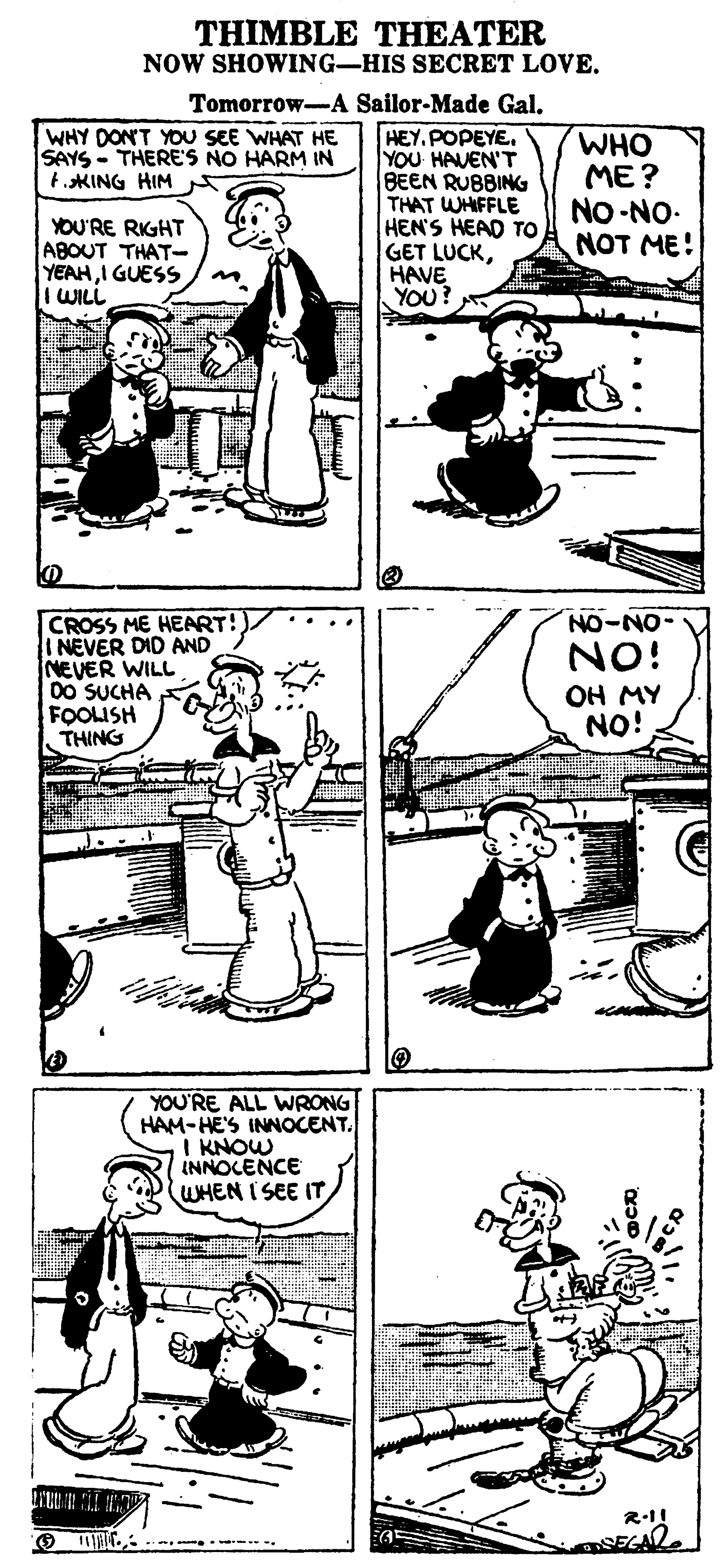 Line OCR: THIMBLE THEATER NOW SHOWING-HIS SECRET LOVE. Tomorrow-A Sailor-Made Gal. HEY. POPEYE. YOU HAVEN'T BEEN RUBBING THAT WHIFFLE HEN'S HEAD TO GET LUCKHAVE YOU? WHY DONT YOU SEE WHAT HE SAYS - THERE'S NO HARM IN t.KING HIM WHO ME? NO-NO- NOT ME! YOU'RE RIGHT ABOUT THAT- YEAHI GUESS I WILL CROSS ME HEART! I NEVER DID AND NEVER WILL 00 SUCHA FOOLISH THING NO-NO- NO! OH MY NO! YOU'RE ALL WRONG HAM-HE'S INNOCENT. I KNOW INNOCENCE WHEN I SEE IT R-1! O 1M . .. THIMBLE THEATER NOW SHOWING-HIS SECRET LOVE. Tomorrow-A Sailor-Made Gal. HEY. POPEYE. YOU HAVEN'T BEEN RUBBING THAT WHIFFLE HEN'S HEAD TO GET LUCKHAVE YOU? WHY DONT YOU SEE WHAT HE SAYS - THERE'S NO HARM IN t.KING HIM WHO ME? NO-NO- NOT ME! YOU'RE RIGHT ABOUT THAT- YEAHI GUESS I WILL CROSS ME HEART! I NEVER DID AND NEVER WILL 00 SUCHA FOOLISH THING NO-NO- NO! OH MY NO! YOU'RE ALL WRONG HAM-HE'S INNOCENT. I KNOW INNOCENCE WHEN I SEE IT R-1! O 1M . ..