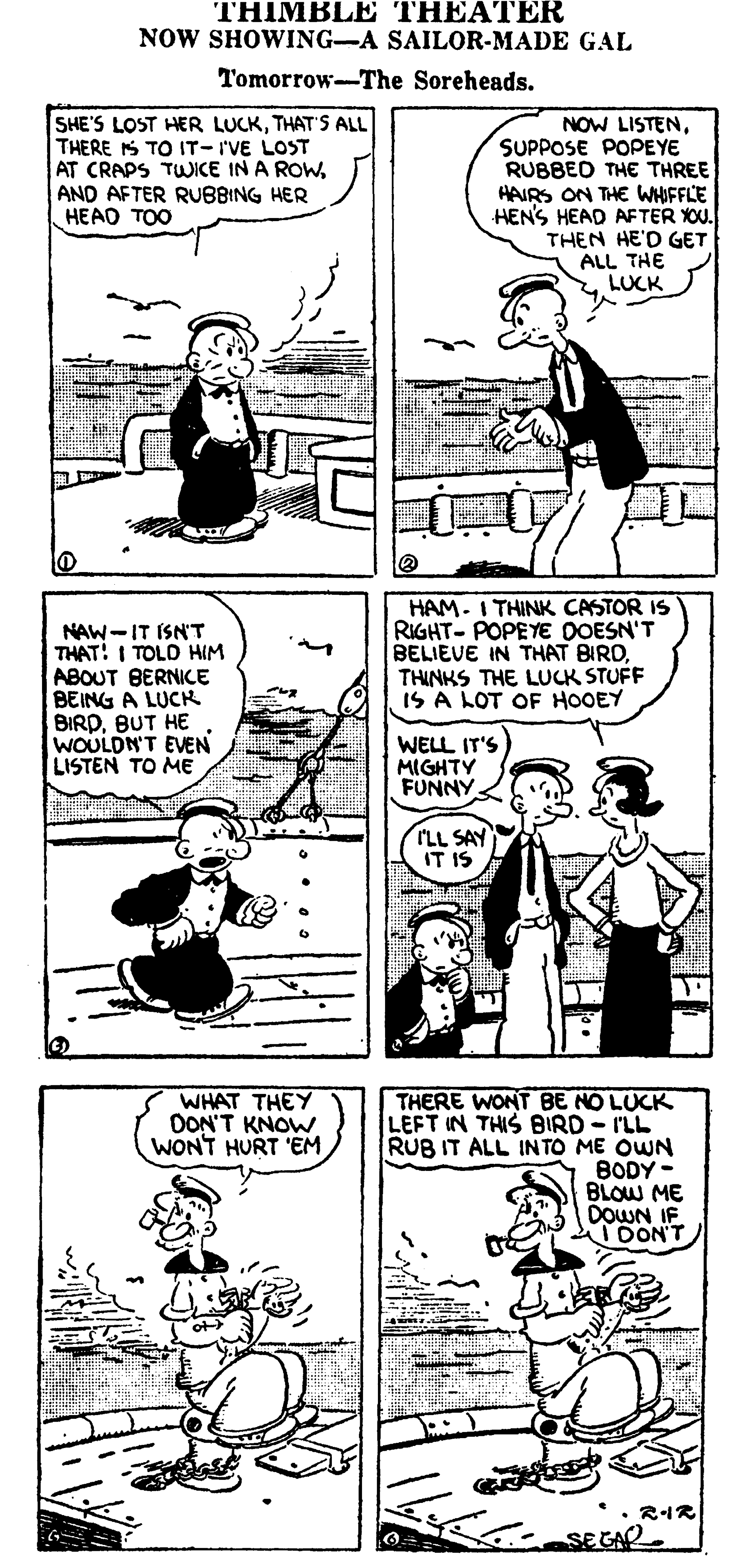 Parallel OCR: THIMBLE THEATER NOW SHOWING-A SAILOR-MADE GAL Tomorrow-The Soreheads. SHE'S LOST HER LUCKTHAT'S ALL THERE S TO IT-I'VE LOST AT CRAPS TWICE IN A ROWAND AFTER RUBBING HER HEAD TOO NOW LISTENSUPPOSE POPEYE RUBBED THE THREE HAIRS ON THE WHIFFLE HEN'S HEAD AFTER YOU. THEN HE'D GET ALL THE LUCK NAW-IT ISN'T THAT! I TOLD HIM ABOUT BERNICE BEING A LUCK BIRDBUT HE WOULDN'T EVEN LISTEN TO ME HAM. I THINK CASTOR IS RIGHT- POPEYE DOESN'T BELIEVE IN THAT BIRDTHINKS THE LUCK STUFF IS A LOT OF HOOEY WELL IT'S MIGHTY FUNNY TLL SAY IT IS THERE WONT BE NO LUCK LEFT IN THIS BIRD- I'LL RUB IT ALL IN TO ME OWN BODY - BLOW ME DOWN IF TDONT WHAT THEY DON'T KNOW WONT HURT 'EM RIR sE CA THIMBLE THEATER NOW SHOWING-A SAILOR-MADE GAL Tomorrow-The Soreheads. SHE'S LOST HER LUCKTHAT'S ALL THERE S TO IT-I'VE LOST AT CRAPS TWICE IN A ROWAND AFTER RUBBING HER HEAD TOO NOW LISTENSUPPOSE POPEYE RUBBED THE THREE HAIRS ON THE WHIFFLE HEN'S HEAD AFTER YOU. THEN HE'D GET ALL THE LUCK NAW-IT ISN'T THAT! I TOLD HIM ABOUT BERNICE BEING A LUCK BIRDBUT HE WOULDN'T EVEN LISTEN TO ME HAM. I THINK CASTOR IS RIGHT- POPEYE DOESN'T BELIEVE IN THAT BIRDTHINKS THE LUCK STUFF IS A LOT OF HOOEY WELL IT'S MIGHTY FUNNY TLL SAY IT IS THERE WONT BE NO LUCK LEFT IN THIS BIRD- I'LL RUB IT ALL IN TO ME OWN BODY - BLOW ME DOWN IF TDONT WHAT THEY DON'T KNOW WONT HURT 'EM RIR sE CA