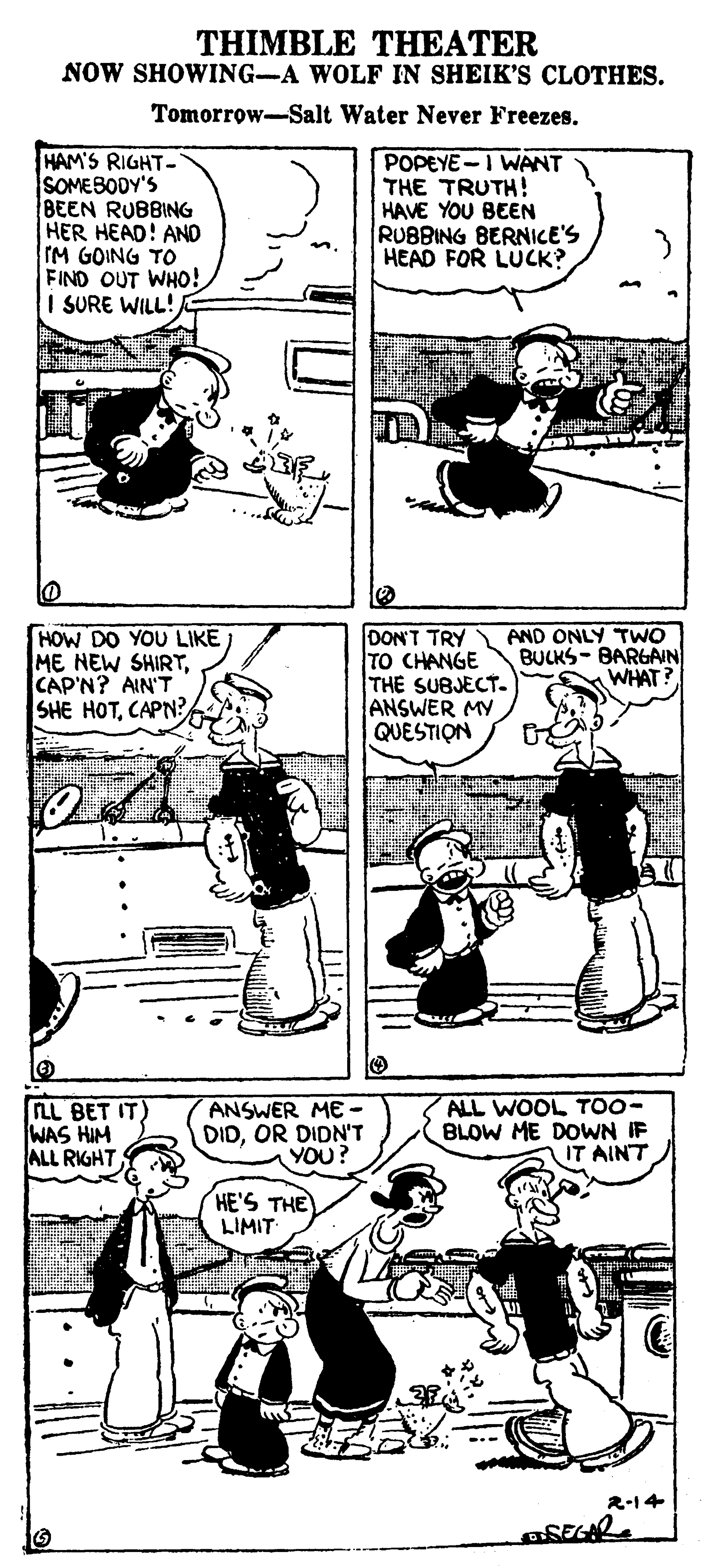 Gesture OCR: THIMBLE THEATER NOW SHOWING-A WOLF IN SHEIK'S CLOTHES. Tomorrow-Salt Water Never Freezes. HAM'S RIGHT- SOMESODY'S BEEN RUBBING HER HEAD! AND IM GOING TO FIND OUT WHO! I SURE WILL! POPEYE-I WANT THE TRUTH! HAVE YOU BEEN RUBBING BERNICE'S HEAD FOR LUCK? HOW DO YOU LIKE ME NEW SHIRTCAP'N? AIN'T SHE HOTCAPN DON'T TRY TO CHANGE THE SUBJECT- ANSWER MY QUESTION AND ONLY TWO BULKS- BARGAIN WHAT? FLL BET IT) WAS HIM ALL RIGHT ANSWER ME DIDOR DIDN'T YOU? ALL WOOL TOO- BLOW ME DOWN IF IT AINT HE'S THE LIMIT 2-14 THIMBLE THEATER NOW SHOWING-A WOLF IN SHEIK'S CLOTHES. Tomorrow-Salt Water Never Freezes. HAM'S RIGHT- SOMESODY'S BEEN RUBBING HER HEAD! AND IM GOING TO FIND OUT WHO! I SURE WILL! POPEYE-I WANT THE TRUTH! HAVE YOU BEEN RUBBING BERNICE'S HEAD FOR LUCK? HOW DO YOU LIKE ME NEW SHIRTCAP'N? AIN'T SHE HOTCAPN DON'T TRY TO CHANGE THE SUBJECT- ANSWER MY QUESTION AND ONLY TWO BULKS- BARGAIN WHAT? FLL BET IT) WAS HIM ALL RIGHT ANSWER ME DIDOR DIDN'T YOU? ALL WOOL TOO- BLOW ME DOWN IF IT AINT HE'S THE LIMIT 2-14