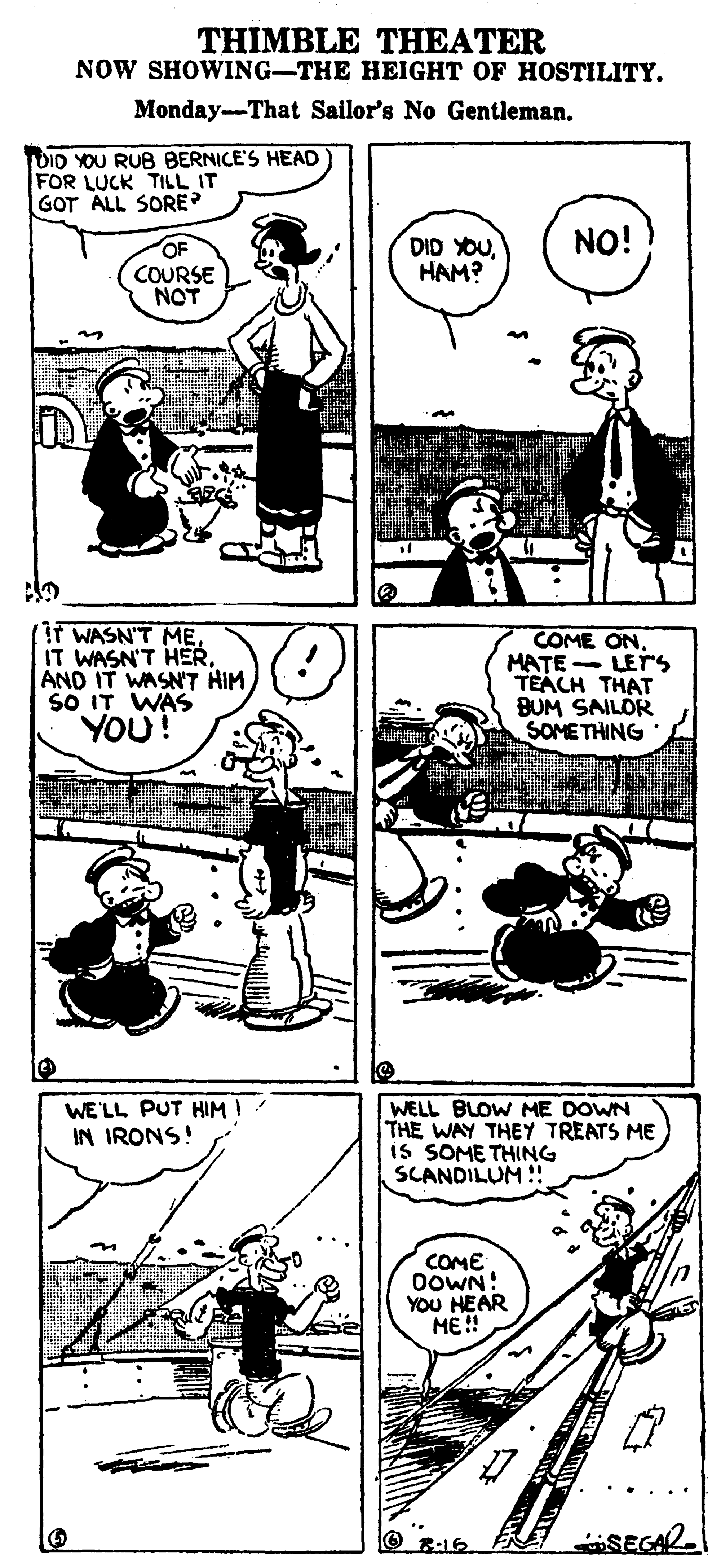 Style OCR: THIMBLE THEATER NOW SHOWING-THE HEIGHT OF HOSTILITY. Monday-That Sailor's No Gentleman. TDID YOU RUB BERNICE'S HEAD FOR LUCK TILL IT GOT ALL SORE NO! OF COURSE NOT DID YOUHAM? Ir WASN'T MEAND IT WASN'T HIM SO IT WAS YOU! COME ON. MATE - LETS TEACH THAT BUM ILOR SOMETHING WE'LL PUT HIMI IN IRONS! WELL BLOW ME DOWN THE WAY THEY TREATS ME iS SOME THING SCANDILUM!! COME DOWN! YOU HEAR ME! O 8:16 SEGAR THIMBLE THEATER NOW SHOWING-THE HEIGHT OF HOSTILITY. Monday-That Sailor's No Gentleman. TDID YOU RUB BERNICE'S HEAD FOR LUCK TILL IT GOT ALL SORE NO! OF COURSE NOT DID YOUHAM? Ir WASN'T MEIT WASN'T HERAND IT WASN'T HIM SO IT WAS YOU! COME ON. MATE - LETS TEACH THAT BUM ILOR SOMETHING WE'LL PUT HIMI IN IRONS! WELL BLOW ME DOWN THE WAY THEY TREATS ME iS SOME THING SCANDILUM!! COME DOWN! YOU HEAR ME! O 8:16 SEGAR