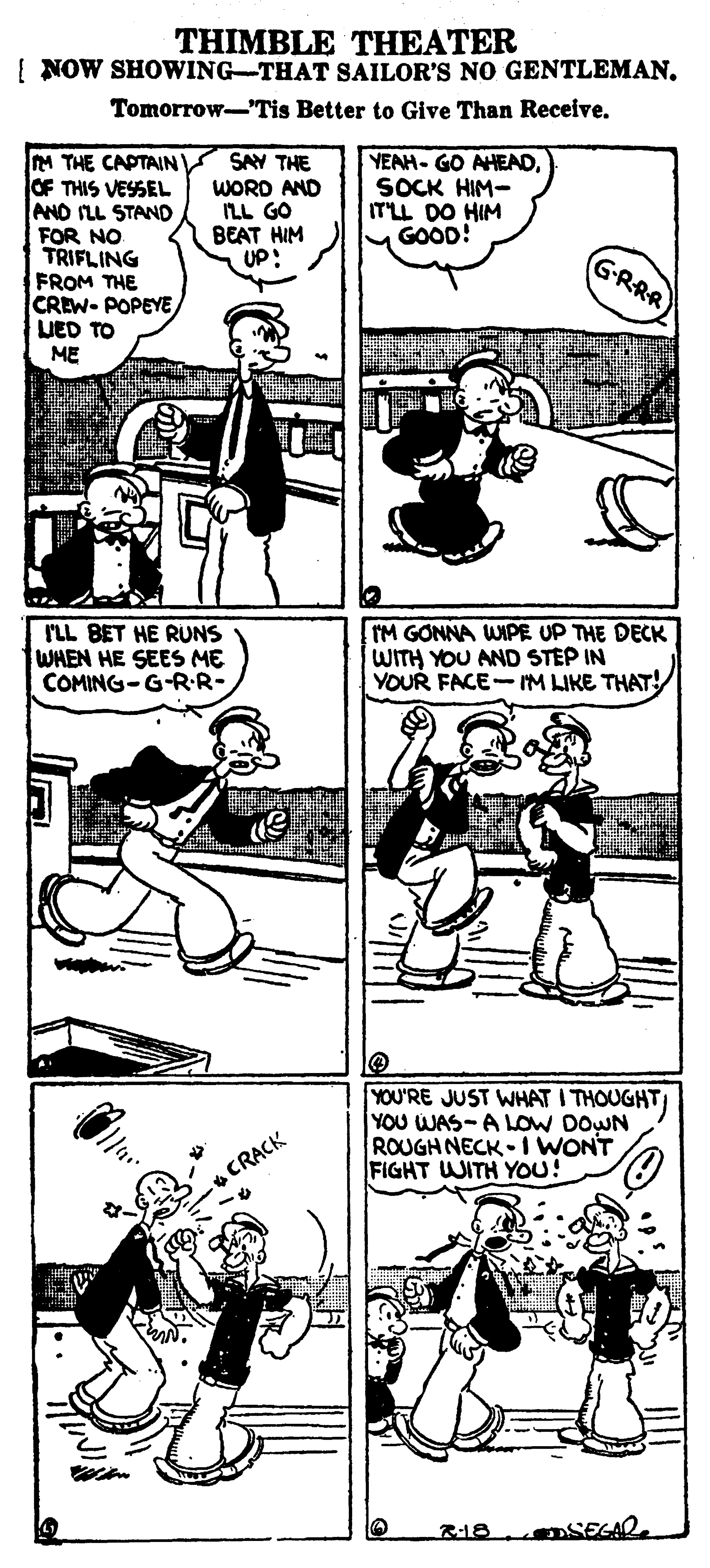 Fiction OCR: THIMBLE THEATER [ NOW SHOWING-THAT SAILOR'S NO GENTLEMANTomorrow-Tis Better to Give Than Receive. M THE CAPTAIN OF THIS VESSEL AND ILL STAND FOR NO TRIFLING FROM THE CREW- POPEYE UED TO SAY THE WORD AND ILL GO BEAT HIM UP: YEAH- GO AHEADSOCK HIM- ITLL DO HIM MGOOD! GRRR ME ILL BET HE RUNS WHEN HE SEES ME COMING-G-R-R- IM GONNA WIPE UP THE DECK WITH YOU AND STEP IN YOUR FACE-M LIKE THAT! YOU'RE JUST WHAT I THOUGHT YOU WAS-ALOW DOWN ROUGH NECK 1 WONT FIGHT WITH YOU! CRACK R-18 SEGAR THIMBLE THEATER [ NOW SHOWING-THAT SAILOR'S NO GENTLEMANTomorrow-Tis Better to Give Than Receive. M THE CAPTAIN OF THIS VESSEL AND ILL STAND FOR NO TRIFLING FROM THE CREW- POPEYE UED TO SAY THE WORD AND ILL GO BEAT HIM UP: YEAH- GO AHEADSOCK HIM- ITLL DO HIM MGOOD! GRRR ME ILL BET HE RUNS WHEN HE SEES ME COMING-G-R-R- IM GONNA WIPE UP THE DECK WITH YOU AND STEP IN YOUR FACE-M LIKE THAT! YOU'RE JUST WHAT I THOUGHT YOU WAS-ALOW DOWN ROUGH NECK 1 WONT FIGHT WITH YOU! CRACK R-18 SEGAR