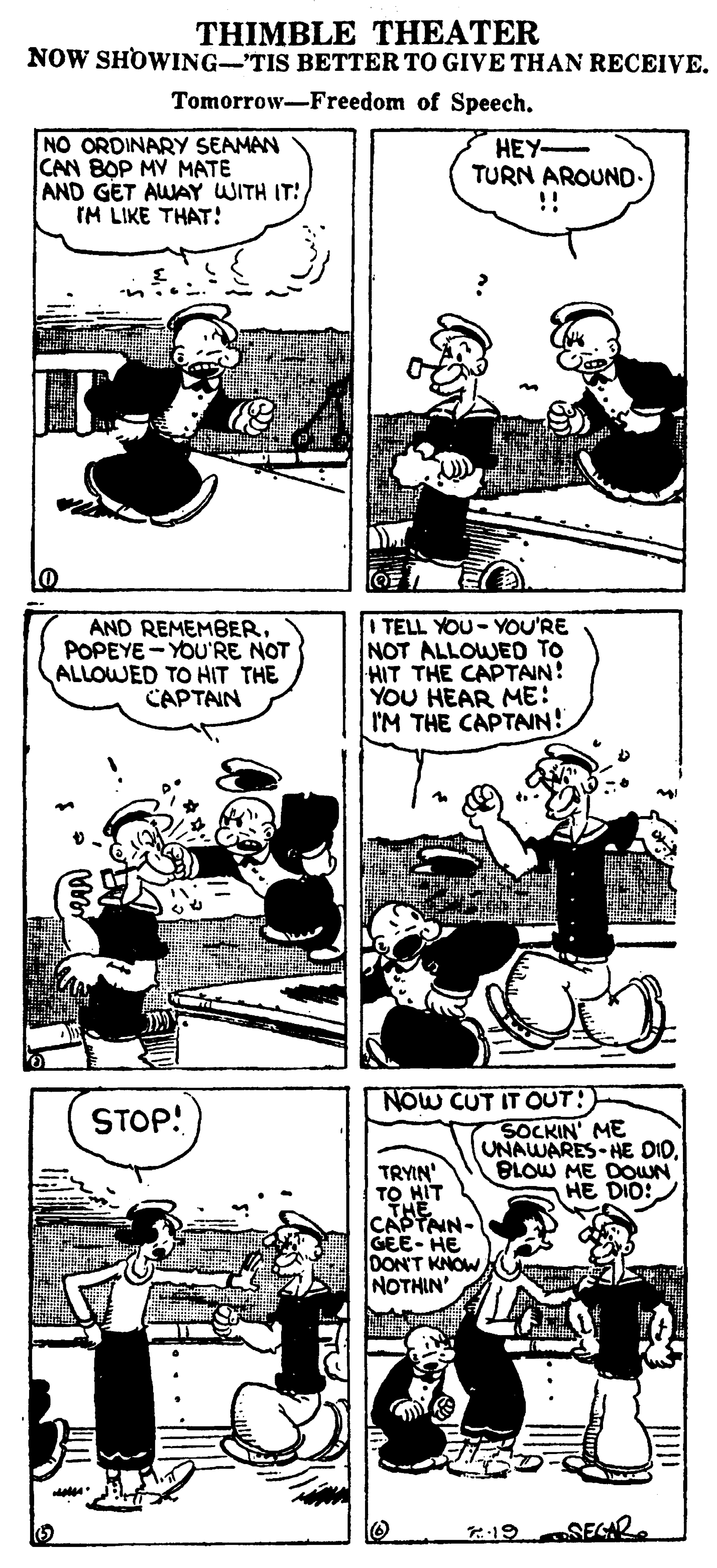 Parallel OCR: THIMBLE THEATER NOW SHOWING-TIS BETTER TO GIVE THAN RECEIVE. Tomorrow-Freedom of Speech. NO ORDINARY SEAMAN CAN BOP MV MATE AND GET AWAY WITH IT! IM LIKE THAT! HEY- TURN AROUND. !! AND REMEMBER. POPEYE - YOU'RE NOT ALLOWED TO HIT THE CAPTAIN TELL YOU- YOU'RE NOT ALLOWED TO HIT THE CAPTAIN! YOU HEAR ME: IM THE CAPTAIN! NOW CUT IT OUT! STOP! SOCKIN' ME UNAWARES-HE DID. BLOW ME DOUN HE DIO: TRYIN' TO HIT CAPTNN- GEE- HE DON'T KNOWNOTHIN' :19 SEGR THIMBLE THEATER NOW SHOWING-TIS BETTER TO GIVE THAN RECEIVE. Tomorrow-Freedom of Speech. NO ORDINARY SEAMAN CAN BOP MV MATE AND GET AWAY WITH IT! IM LIKE THAT! HEY- TURN AROUND. !! AND REMEMBER. POPEYE - YOU'RE NOT ALLOWED TO HIT THE CAPTAIN TELL YOU- YOU'RE NOT ALLOWED TO HIT THE CAPTAIN! YOU HEAR ME: IM THE CAPTAIN! NOW CUT IT OUT! STOP! SOCKIN' ME UNAWARES-HE DID. BLOW ME DOUN HE DIO: TRYIN' TO HIT CAPTNN- GEE- HE DON'T KNOWNOTHIN' :19 SEGR