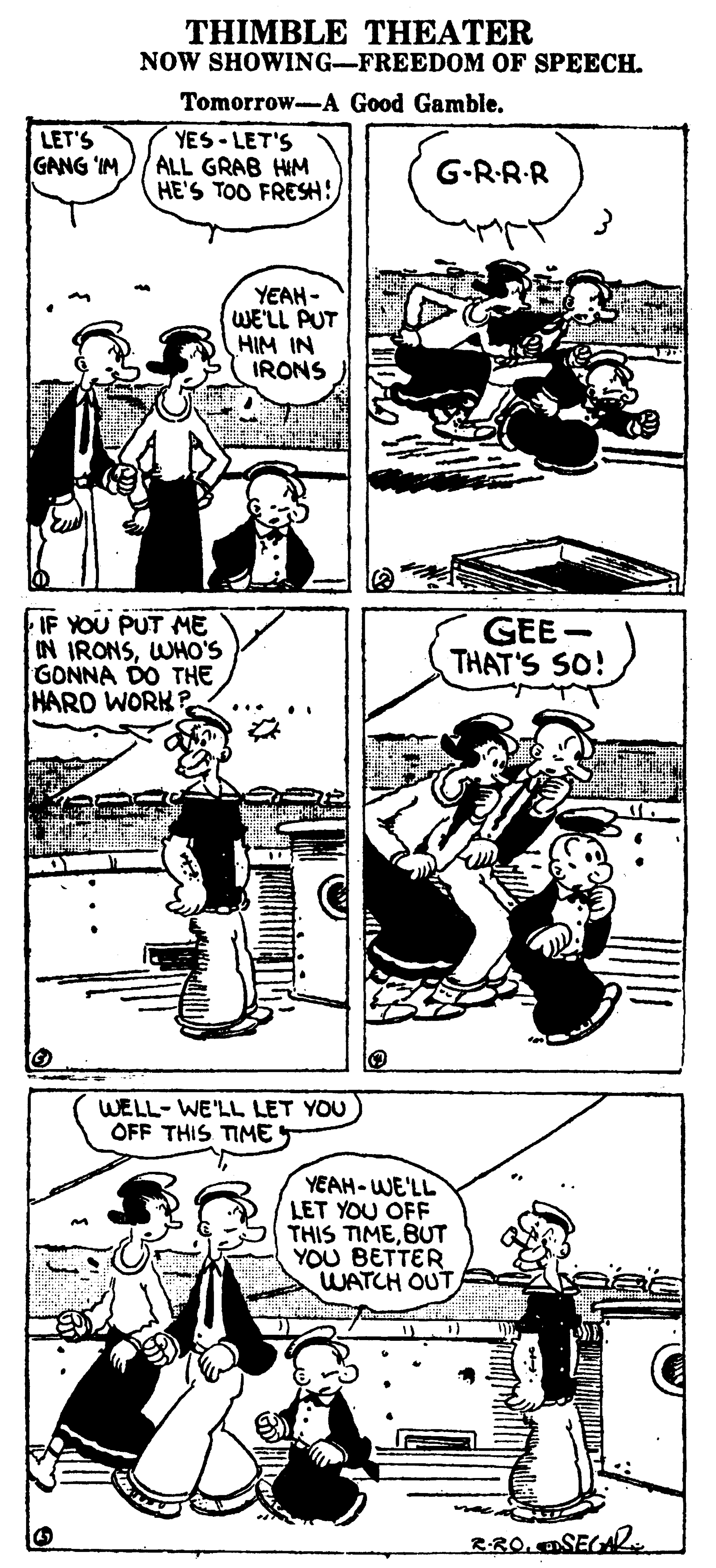 Parallel OCR: THIMBLE THEATER NOW SHOWING-FREEDOM OF SPEECH. Tomorrow-A Good Gamble. LET'S GANG IM YES - LET'S ALL GRAB HIM HE'S TOO FRESH! G-RR-R YEAH - WE'LL PUT HIM IN IRONS IF YOU PUT ME IN IRONSWHO'S GONNA DO THE HARD WORK GEE - THAT'S SO! WELL- WE'LL LET YOU OFF THIS TIME YEAH-WE'LL LET YOU OFF THIS TIMEBUT YOU BETTER WATCH OUT RR0. ASEGA2 THIMBLE THEATER NOW SHOWING-FREEDOM OF SPEECH. Tomorrow-A Good Gamble. LET'S GANG IM YES - LET'S ALL GRAB HIM HE'S TOO FRESH! G-RR-R YEAH - WE'LL PUT HIM IN IRONS IF YOU PUT ME IN IRONSWHO'S GONNA DO THE HARD WORK GEE - THAT'S SO! WELL- WE'LL LET YOU OFF THIS TIME YEAH-WE'LL LET YOU OFF THIS TIMEBUT YOU BETTER WATCH OUT RR0. ASEGA2