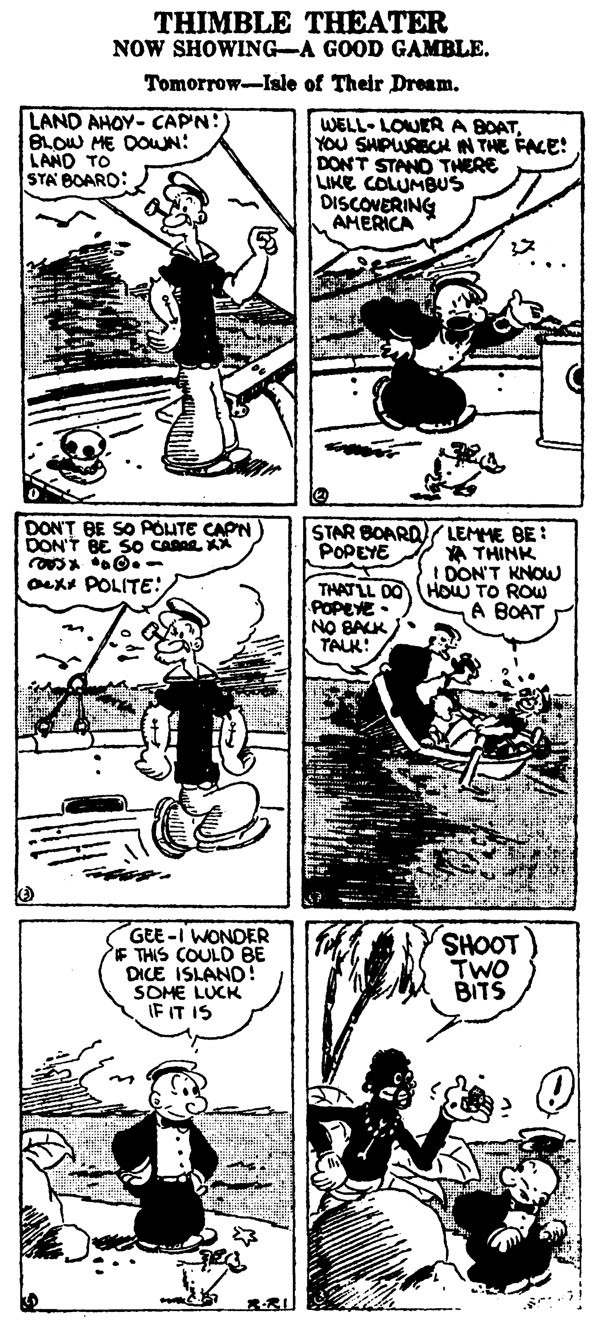Fiction OCR: THIMBLE THEATER NOW SHOWING-A GOOD GAMBLE. Tomorrow-Isle of Their Dream. LAND AHOY- CAPN: BLOW ME DOWN: LAND TO STA BOARO: WELL- LOWERA BOATYOU SHPWRECH IN THE FACE! DONT STAND THERE LIKE COLUMBUS DISCOVERING AMERICA DON'T BE SO AOUTE CAPN DON'T BE So CARAL KA STAR BOARD)( LEMME BE : POPEYE A THINK ! DON'T KNOW Oexx POLITE: THAT LL DO HOW TO ROW POPEYE NO BACK TALK: A BOAT GEE-I WONDER F THIS COULD BE DICE ISLAND! SOME LUCK IF IT IS SHOOT TWO BITS THIMBLE THEATER NOW SHOWING-A GOOD GAMBLE. Tomorrow-Isle of Their Dream. LAND AHOY- CAPN: BLOW ME DOWN: LAND TO STA BOARO: WELL- LOWERA BOATYOU SHPWRECH IN THE FACE! DONT STAND THERE LIKE COLUMBUS DISCOVERING AMERICA DON'T BE SO AOUTE CAPN DON'T BE So CARAL KA STAR BOARD)( LEMME BE : POPEYE A THINK ! DON'T KNOW Oexx POLITE: THAT LL DO HOW TO ROW POPEYE NO BACK TALK: A BOAT GEE-I WONDER F THIS COULD BE DICE ISLAND! SOME LUCK IF IT IS SHOOT TWO BITS