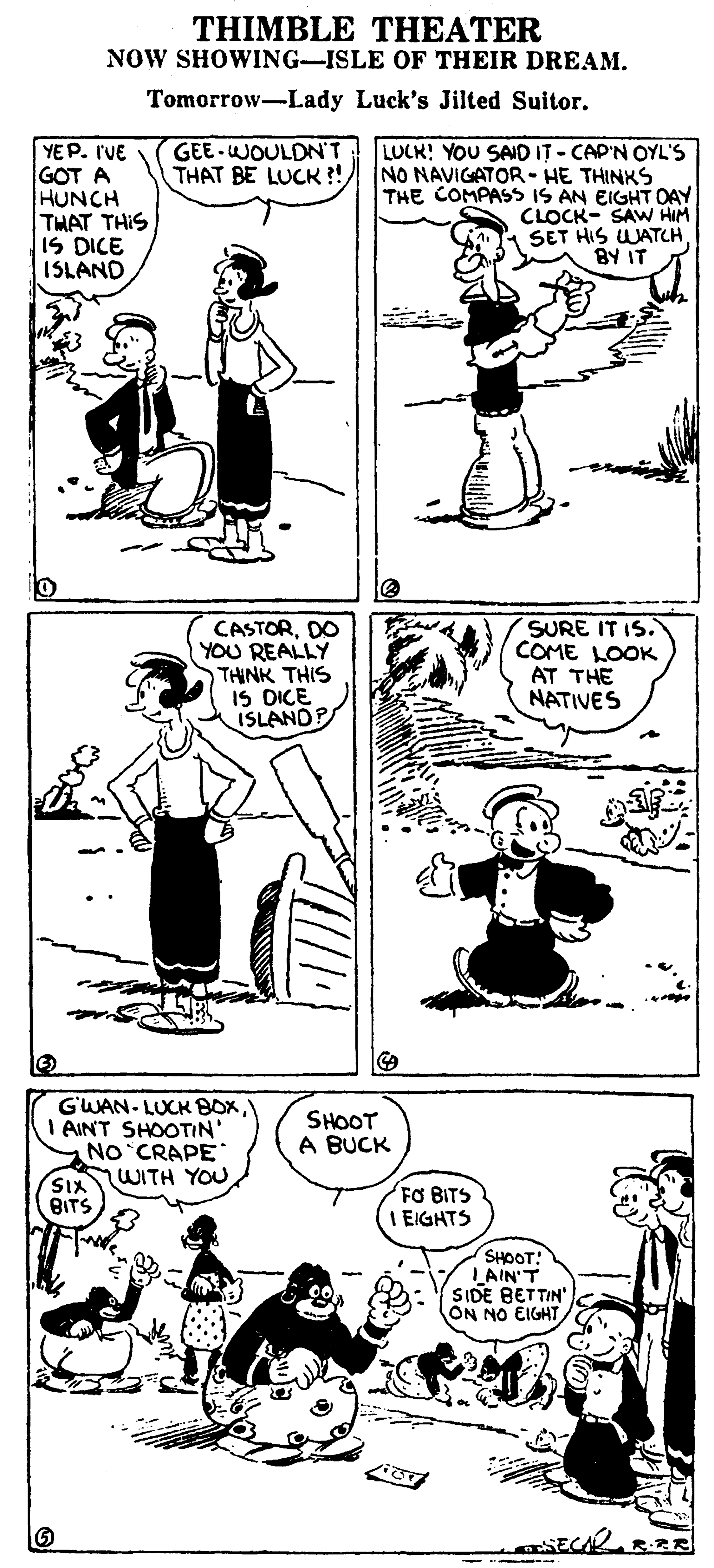 Font OCR: THIMBLE THEATER NOW SHOWING-ISLE OF THEIR DREAM. Tomorrow-Lady Luck's Jilted Suitor. GEE-WOULDN'T YEP. I'VE GOT A HUNCH THAT THIS IS DICE ISLAND LUCK! YOU SAID IT - CAP'N OYL'S THAT BE LUCK ?! NO NAVIGATOR - HE THINKS THE COMPASS IS AN EIGHT DAY CLOCK- SAW HIM SET HIS WATCHBY IT CASTORDO YOU REALLY THINK THIS IS DICE ISLANDP SURE IT IS. COME LOOK AT THE NATIVES G'WAN- LUCK BOXI AINT SHOOTIN' No CRAPE WITH YOU SHOOT A BUCK SIX BITS FO BITS EIGHTS SHOOT! LAIN'T SIDE BETTIN ON NO EIGHT THIMBLE THEATER NOW SHOWING-ISLE OF THEIR DREAM. Tomorrow-Lady Luck's Jilted Suitor. GEE-WOULDN'T YEP. I'VE GOT A HUNCH THAT THIS IS DICE ISLAND LUCK! YOU SAID IT - CAP'N OYL'S THAT BE LUCK ?! NO NAVIGATOR - HE THINKS THE COMPASS IS AN EIGHT DAY CLOCK- SAW HIM SET HIS WATCHBY IT CASTORDO YOU REALLY THINK THIS IS DICE ISLANDP SURE IT IS. COME LOOK AT THE NATIVES G'WAN- LUCK BOXI AINT SHOOTIN' No CRAPE WITH YOU SHOOT A BUCK SIX BITS FO BITS EIGHTS SHOOT! LAIN'T SIDE BETTIN ON NO EIGHT