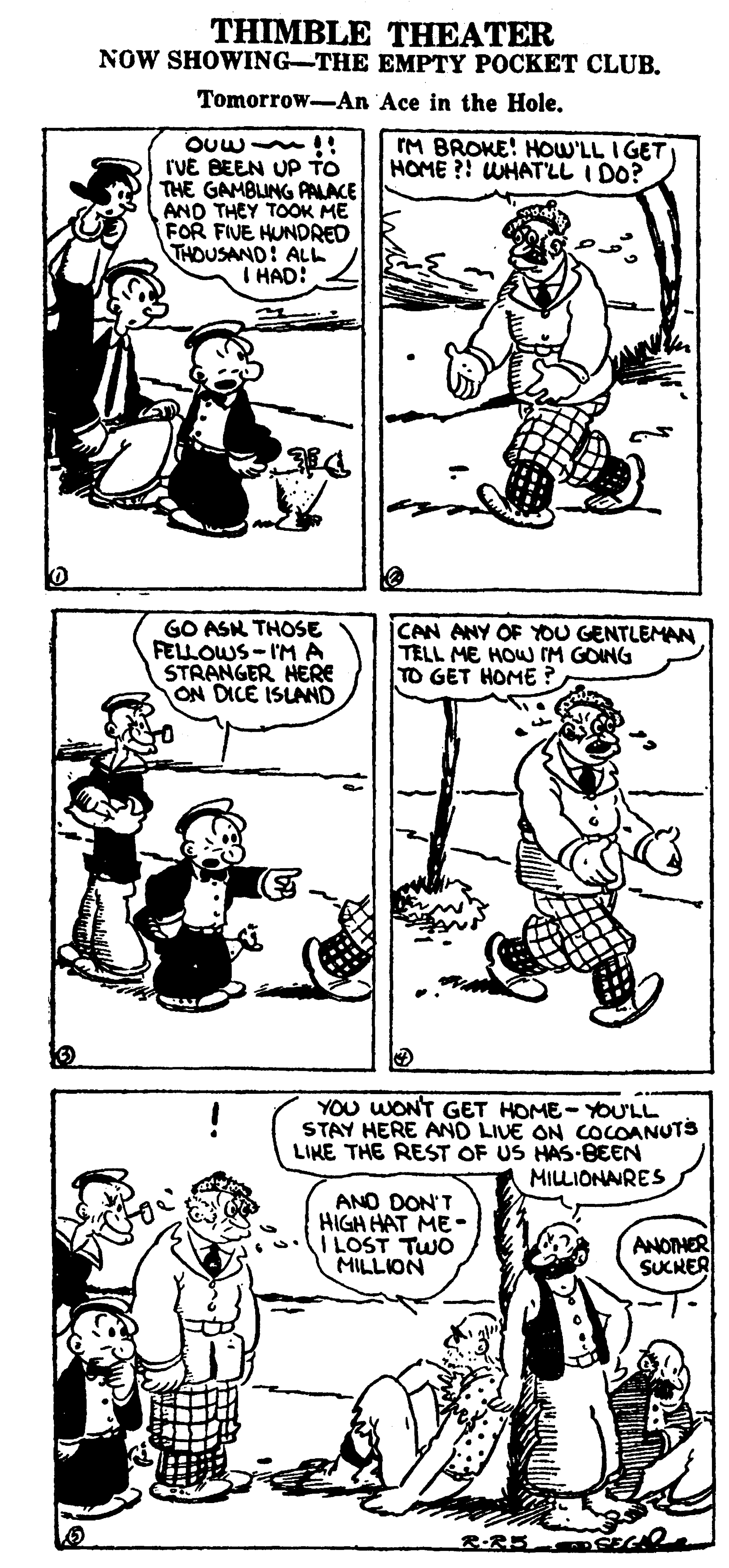 Black OCR: THIMBLE THEATER NOW SHOWING-THE EMPTY POCKET CLUB. Tomorrow-An Ace in the Hole. M BROKE! HOW'LL IGET HOME ?! WHATLL I DO? rVE BEEN UP TO THE GAMBLING PALACE AND THEY TOOK ME FOR FIVE HUNDRED THOUSAND: ALL I HAD: GO ASK THOSE FELLOWS- I'M A STRANGER HERE ON DICE ISUAND CAN ANY OF YOU GENTLEMAN TELL ME HOW IM GOING TO GET HOME ? YOU WONT GET HOME-YOU'LL STAY HERE AND LIVE ON COCOANUTS LINE THE REST OF US HAS-BEEN MILLIONANRES ANO DON'T HIGH HAT ME- I LOST TWO MILLION ANOTHER SUKRER R-R5 THIMBLE THEATER NOW SHOWING-THE EMPTY POCKET CLUB. Tomorrow-An Ace in the Hole. M BROKE! HOW'LL IGET HOME ?! WHATLL I DO? rVE BEEN UP TO THE GAMBLING PALACE AND THEY TOOK ME FOR FIVE HUNDRED THOUSAND: ALL I HAD: GO ASK THOSE FELLOWS- I'M A STRANGER HERE ON DICE ISUAND CAN ANY OF YOU GENTLEMAN TELL ME HOW IM GOING TO GET HOME ? YOU WONT GET HOME-YOU'LL STAY HERE AND LIVE ON COCOANUTS LINE THE REST OF US HAS-BEEN MILLIONANRES ANO DON'T HIGH HAT ME- I LOST TWO MILLION ANOTHER SUKRER R-R5