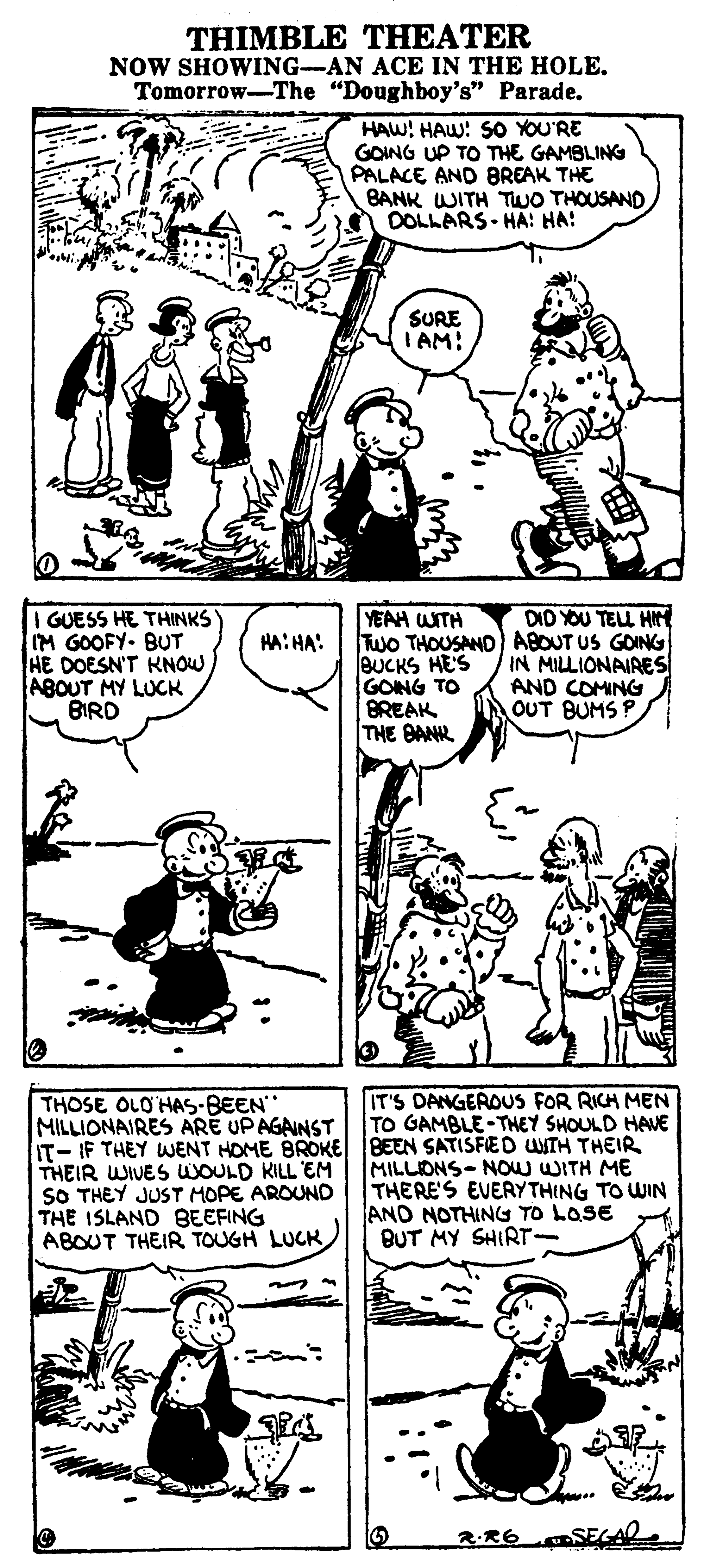 Organ OCR: THIMBLE THEATER NOW SHOWING-AN ACE IN THE HOLE. Tomorrow-The "Doughboy's" Parade. HAW! HAW: SO YOU'RE GOING UP TO THE GAMBLING PALACE AND BREAK THE BANK WITH TWO THOUSAND DOLLARS- HA! HA! SURE TAM! GUESS HE THINKS IM GOOFY- BUT HE DOESN'T KNOW ABOUT MY LUCK BIRD YEAH WITH Two THOUSANO) ABOUT US GOING BUCKS HE'S GONG TO BREAK THE BANR DID YOU TEUL H HA: HA: IN MILLIONAIRES AND COMING OUT BUMS P IT'S DANGEROUS FOR RICH MEN TO GAMBLE-THEY SHOULD HAVE THOSE OLO'HAS-BEEN MILLIONAIRES ARE UPAGAINST IT- IF THEY WENT HOME BROKE BEEN SATISFED UNTH THEIR THEIR WIVES WOULD KILL EM SO THEY JUST MOPE AROUND THE 1SLAND BEEFING ABOUT THEIR TOUGH LUCK MILLIONS- NOw WITH ME THERE'S EVERYTHING TO WIN AND NOTHING TO LOSE BUT MY SHIRT- 2.R6 THIMBLE THEATER NOW SHOWING-AN ACE IN THE HOLE. Tomorrow-The "Doughboy's" Parade. HAW! HAW: SO YOU'RE GOING UP TO THE GAMBLING PALACE AND BREAK THE BANK WITH TWO THOUSAND DOLLARS- HA! HA! SURE TAM! GUESS HE THINKS IM GOOFY- BUT HE DOESN'T KNOW ABOUT MY LUCK BIRD YEAH WITH Two THOUSANO) ABOUT US GOING BUCKS HE'S GONG TO BREAK THE BANR DID YOU TEUL H HA: HA: IN MILLIONAIRES AND COMING OUT BUMS P IT'S DANGEROUS FOR RICH MEN TO GAMBLE-THEY SHOULD HAVE THOSE OLO'HAS-BEEN MILLIONAIRES ARE UPAGAINST IT- IF THEY WENT HOME BROKE BEEN SATISFED UNTH THEIR THEIR WIVES WOULD KILL EM SO THEY JUST MOPE AROUND THE 1SLAND BEEFING ABOUT THEIR TOUGH LUCK MILLIONS- NOw WITH ME THERE'S EVERYTHING TO WIN AND NOTHING TO LOSE BUT MY SHIRT- 2.R6
