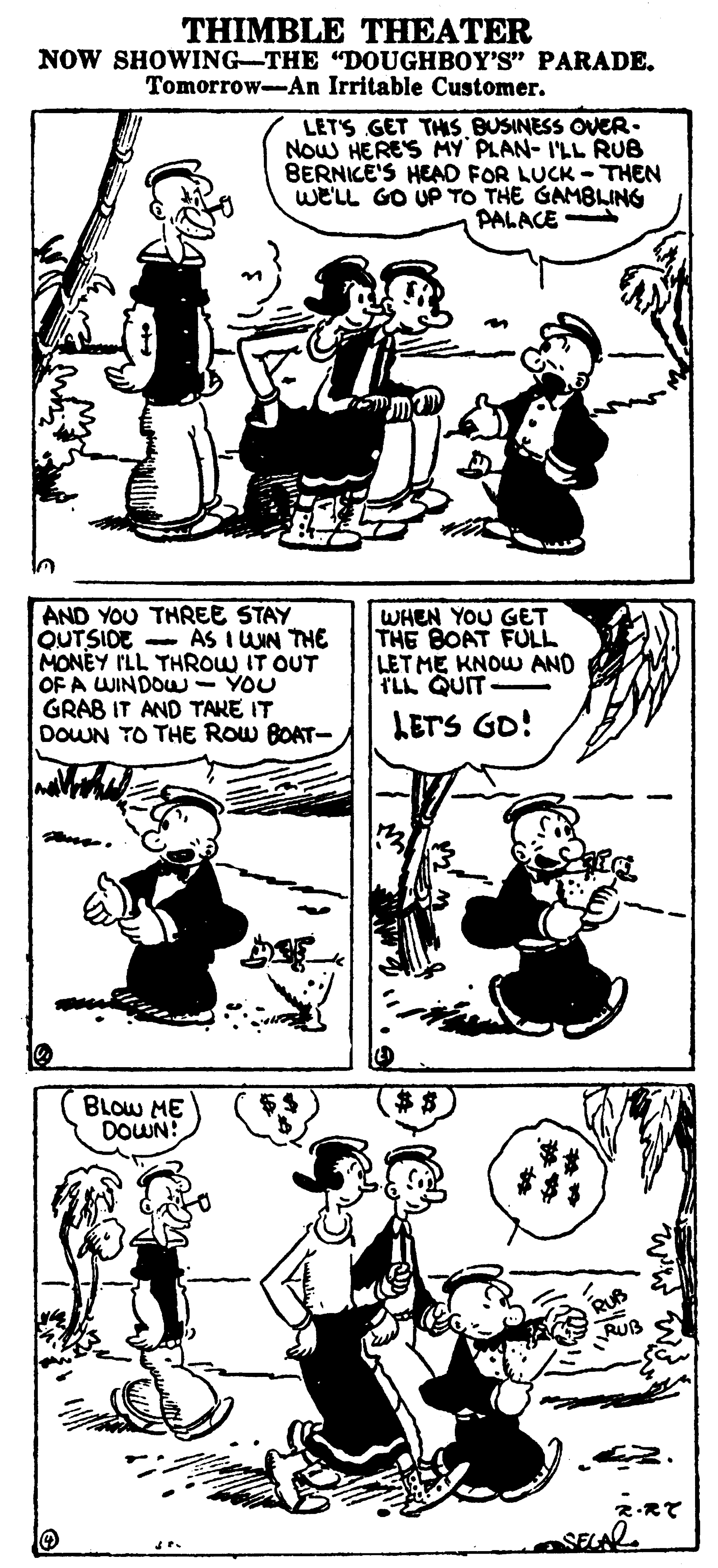 Human OCR: THIMBLE THEATER NOW SHOWING-THE "DOUGHBOY'S" PARADE. Tomorrow-An Irritable Customer. LETS GET THIS BUSINESS OVER. Now HERES MY PLAN- I'LL RUB BERNICE'S HEAD FOR LUCK -THEN we'LL GO UP TO THE GAMBLING PALACE AND YOU THREE STAY QUTSIDE - AS I UUN THE MONEY ILL THROW IT OUT OF A WINDOU - YOU GRAB IT AND TAKE IT DOWN TO THE ROw BOAT- WHEN YOU GET THE BOAT FULL LETME KNOW AND ILL QUIT LETS GD! BLOW ME DOWN! RUB 2.RT THIMBLE THEATER NOW SHOWING-THE "DOUGHBOY'S" PARADE. Tomorrow-An Irritable Customer. LETS GET THIS BUSINESS OVER. Now HERES MY PLAN- I'LL RUB BERNICE'S HEAD FOR LUCK -THEN we'LL GO UP TO THE GAMBLING PALACE AND YOU THREE STAY QUTSIDE - AS I UUN THE MONEY ILL THROW IT OUT OF A WINDOU - YOU GRAB IT AND TAKE IT DOWN TO THE ROw BOAT- WHEN YOU GET THE BOAT FULL LETME KNOW AND ILL QUIT LETS GD! BLOW ME DOWN! RUB 2.RT