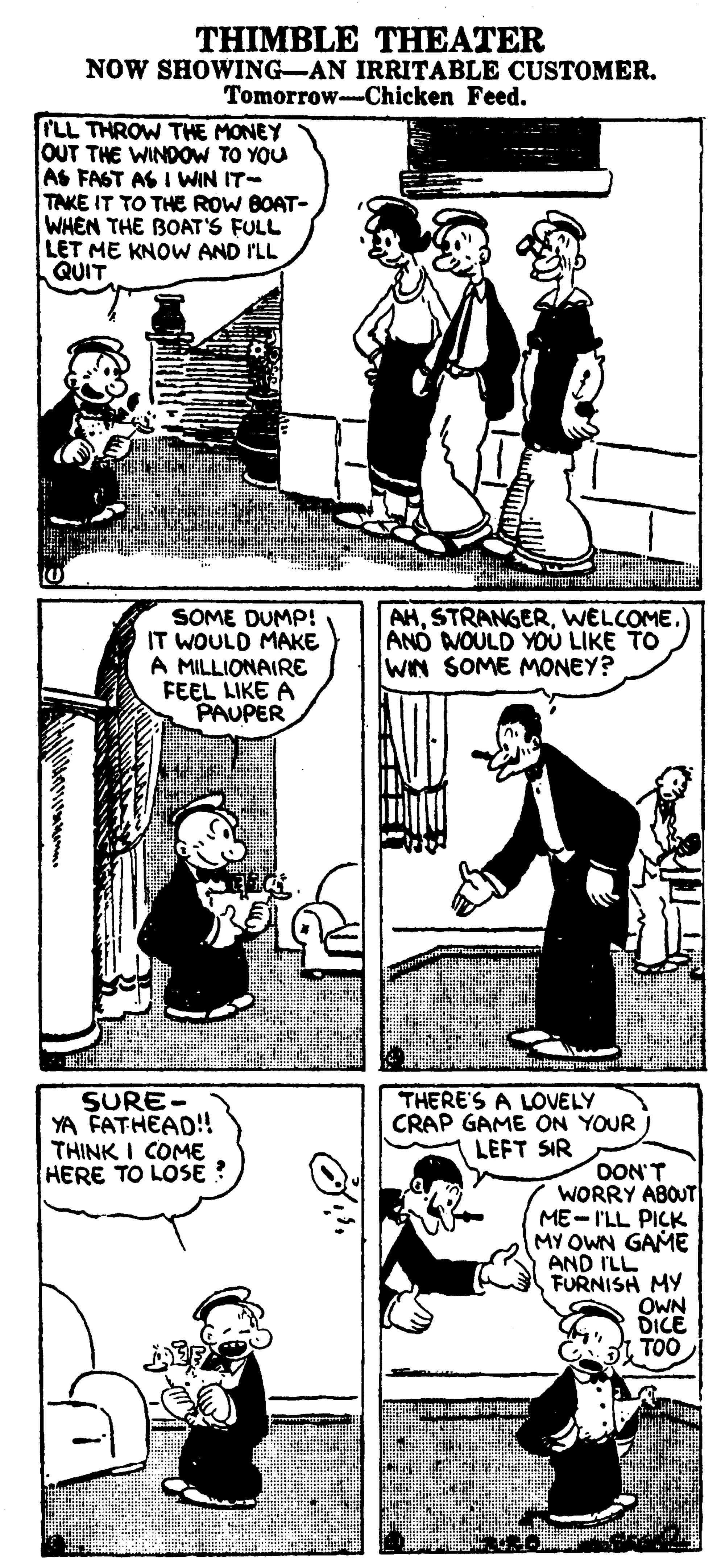Organism OCR: THIMBLE THEATER NOW SHOWING-AN IRRITABLE CUSTOMER. Tomorrow-Chicken Feed. rLL THROW THE MONEY OUT THE WINDOW TO YOU AS FAST AS I WIN IT- TAKE IT TO THE ROW BOAT- WHEN THE BOAT'S FULL LET ME KNOW AND I'LL QUIT SOME DUMP! IT WOULD MAKE A MILLIONAIRE FEEL LIKE A PAUPER AHWELCOME.) AND WOULD YOU LIKE TO WIN SOME MONEY? SURE- YA FATHEAD!! THINK I COME HERE TO LOSE : THERE'S A LOVELY CRAP GAME ON YOUR LEFT SIR OON'T WORRY ABOUT ME-I'LL PICK MY OWN GAME AND ILL FURNISH MY OWN DICE TOO THIMBLE THEATER NOW SHOWING-AN IRRITABLE CUSTOMER. Tomorrow-Chicken Feed. rLL THROW THE MONEY OUT THE WINDOW TO YOU AS FAST AS I WIN IT- TAKE IT TO THE ROW BOAT- WHEN THE BOAT'S FULL LET ME KNOW AND I'LL QUIT SOME DUMP! IT WOULD MAKE A MILLIONAIRE FEEL LIKE A PAUPER AHWELCOME.) AND WOULD YOU LIKE TO WIN SOME MONEY? SURE- YA FATHEAD!! THINK I COME HERE TO LOSE : THERE'S A LOVELY CRAP GAME ON YOUR LEFT SIR OON'T WORRY ABOUT ME-I'LL PICK MY OWN GAME AND ILL FURNISH MY OWN DICE TOO