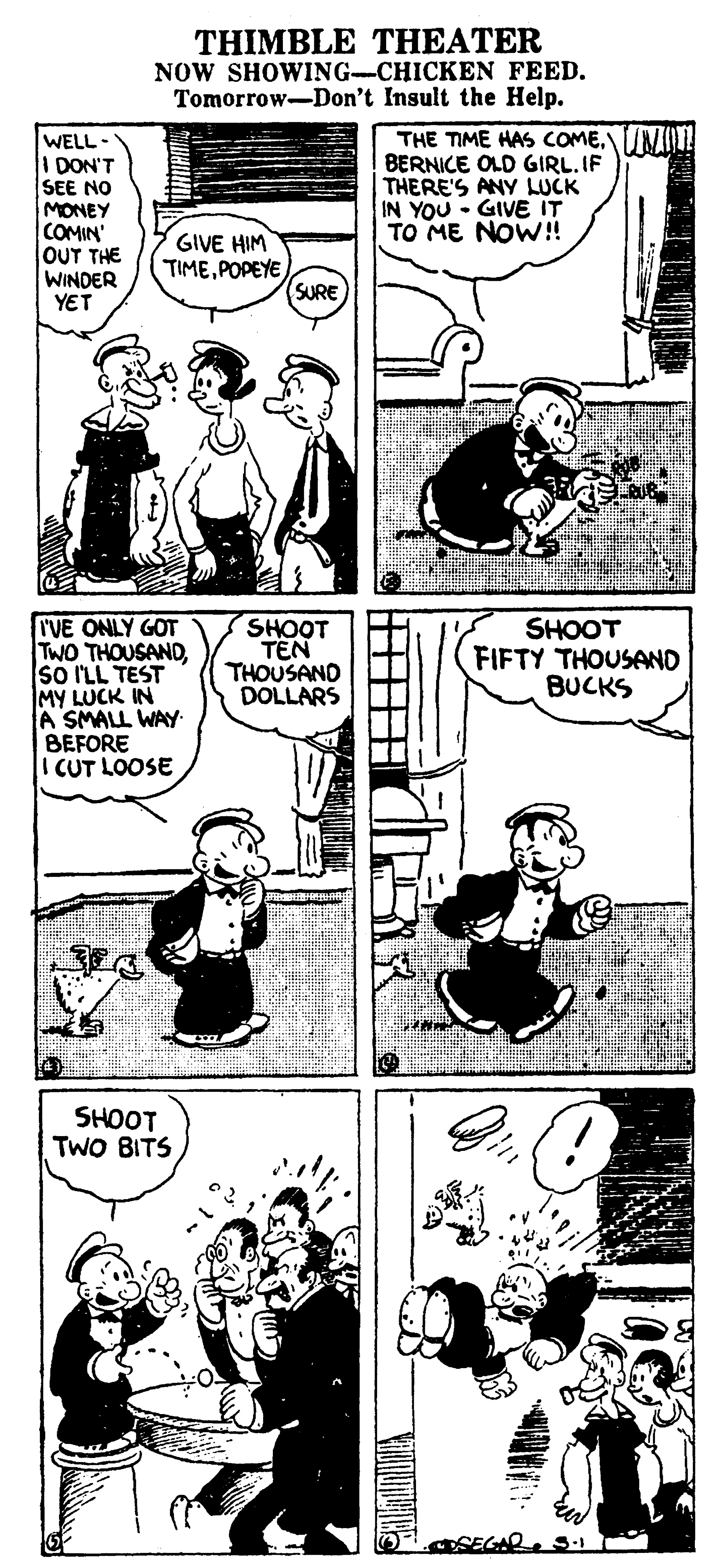 Organism OCR: THIMBLE THEATER NOW SHOWING-CHICKEN FEED. Tomorrow-Don't Insult the Help. WELL - I DON'T SEE NO MONEY COMIN' OUT THE WINDER YET THE TIME HAS CCOME.NOLL BERNICE OLD GIRL.IF THERE'S ANY LUCK IN YOU - GIVE IT TO ME NOW! GIVE HIM TIMEPOPEYE (SURE IVE ONLY GOT TWO THOUSANDso ILL TEST MY LUCK IN A SMALL WAY BEFORE I CUT LOOSE SHOOT TEN THOUSAND DOLLARS SHOOT FIFTY THOUSAND BUCKS SHOOT TWO BITS OSEC THIMBLE THEATER NOW SHOWING-CHICKEN FEED. Tomorrow-Don't Insult the Help. WELL - I DON'T SEE NO MONEY COMIN' OUT THE WINDER YET THE TIME HAS CCOME.NOLL BERNICE OLD GIRL.IF THERE'S ANY LUCK IN YOU - GIVE IT TO ME NOW! GIVE HIM TIMEPOPEYE (SURE IVE ONLY GOT TWO THOUSANDso ILL TEST MY LUCK IN A SMALL WAY BEFORE I CUT LOOSE SHOOT TEN THOUSAND DOLLARS SHOOT FIFTY THOUSAND BUCKS SHOOT TWO BITS OSEC