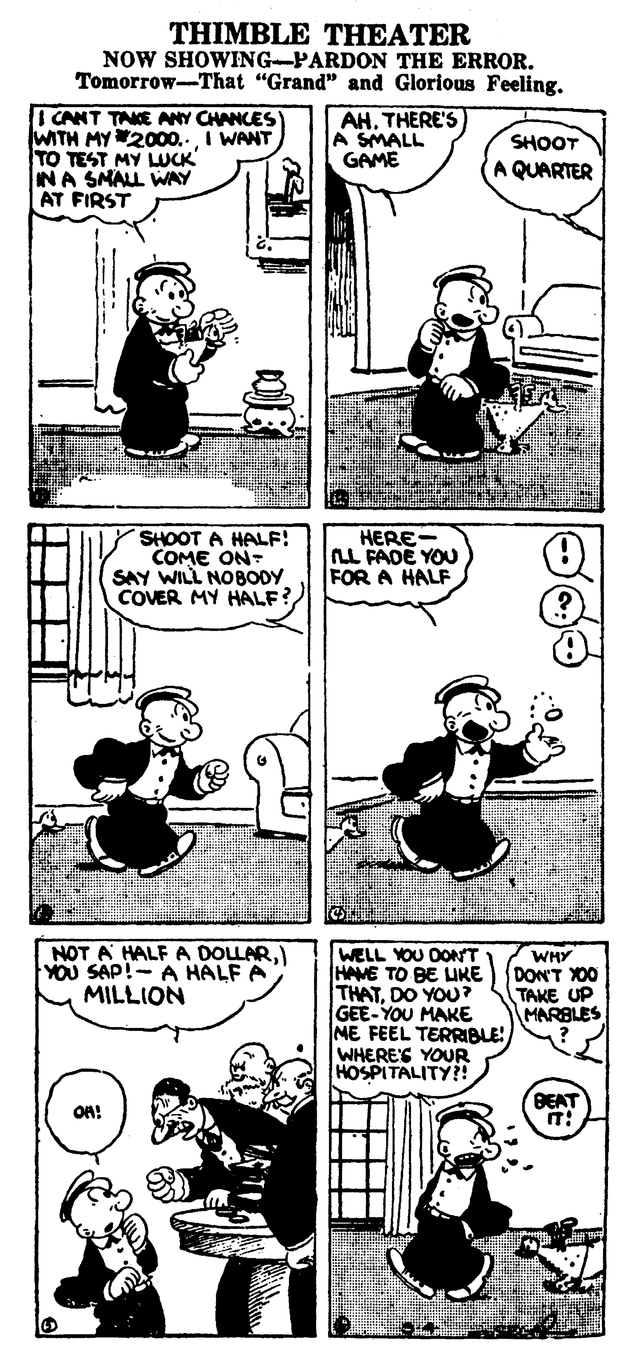 Conversation OCR: THIMBLE THEATER NOW SHOWING-PARDON THE ERROR. Tomorrow-That "Grand" and Glorious Feeling. ICANT TAKE ANY CHANCES WITH MY2000.. I WANT TO TEST MY LUCK INA SMALL WAY AT FIRST AH. THERE'S A SMALL GAME SHOOT A QUARTER SHOOT A HALF! COME ON- SAY WILL NOBODY COVER MY HALF? HERE- LL FADE YOU FOR A HALF NOT A HALF A DOLLAR) YOU SAP!- A HALF A MILLION WELL YOU DONT HAME TO BE UKE THATDO YOU? GEE-YOU MAKE NE FEEL TERRIBLE WHERES YOUR HOSPITALITY?! WHY DON'T XO0 TAKE UP MARBLES BEAT ON! --- THIMBLE THEATER NOW SHOWING-PARDON THE ERROR. Tomorrow-That "Grand" and Glorious Feeling. ICANT TAKE ANY CHANCES WITH MY2000.. I WANT TO TEST MY LUCK INA SMALL WAY AT FIRST AH. THERE'S A SMALL GAME SHOOT A QUARTER SHOOT A HALF! COME ON- SAY WILL NOBODY COVER MY HALF? HERE- LL FADE YOU FOR A HALF NOT A HALF A DOLLAR) YOU SAP!- A HALF A MILLION WELL YOU DONT HAME TO BE UKE THATDO YOU? GEE-YOU MAKE NE FEEL TERRIBLE WHERES YOUR HOSPITALITY?! WHY DON'T XO0 TAKE UP MARBLES BEAT ON! ---