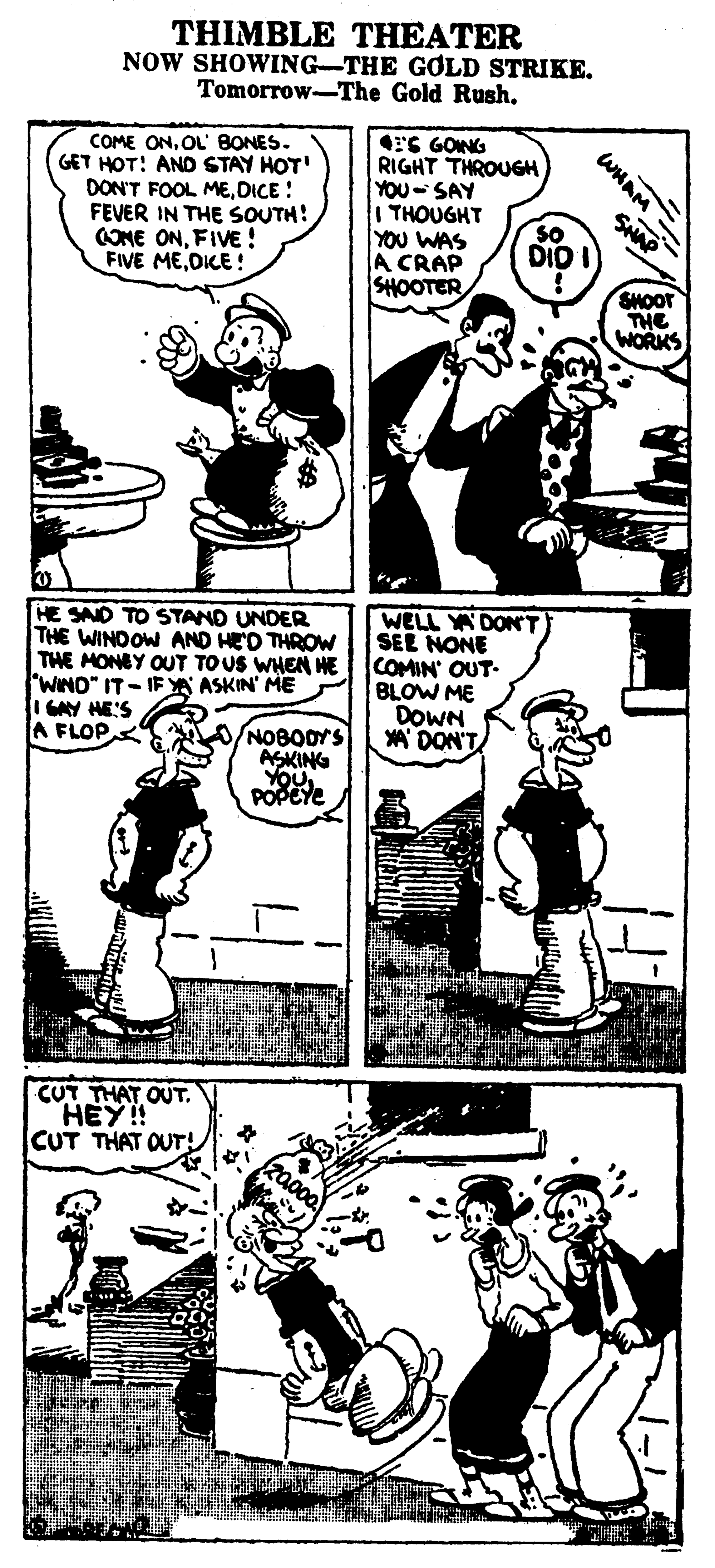 Font OCR: THIMBLE THEATER NOW SHOWING-THE GOLD STRIKE. Tomorrow-The Gold RushOL' BONES. GET HOT! AND STAY HOT' DON'T FOOL MEDICE ! FEVER IN THE SOUTH: COME ONFIVE ! FIVE MEOKE ! ES GONG RIGHT THROUGH YOU-SAY I THOUGHT YOU WAS A CRAP SHOOTER WHAM = SHAP SHOOT THE WORKS HE SAND TO STAND UNDER THE WINDOW AND HED THROW THE MONEY OUT TOUS WHEN HE "WINO" IT- IF YA ASKIN' ME HES A FLOP WELL YA DON' T SEE NONE COMIN' OUT- BLOW ME DOWN * DON'T O/NOBODYS ASKING YOU POPEYE CUT THAT OUT. HEY! CUT THAT OUT! THIMBLE THEATER NOW SHOWING-THE GOLD STRIKE. Tomorrow-The Gold RushCOME ONOL' BONES. GET HOT! AND STAY HOT' DON'T FOOL MEDICE ! FEVER IN THE SOUTH: COME ONFIVE ! FIVE MEOKE ! ES GONG RIGHT THROUGH YOU-SAY I THOUGHT YOU WAS A CRAP SHOOTER WHAM = SHAP SHOOT THE WORKS HE SAND TO STAND UNDER THE WINDOW AND HED THROW THE MONEY OUT TOUS WHEN HE "WINO" IT- IF YA ASKIN' ME HES A FLOP WELL YA DON' T SEE NONE COMIN' OUT- BLOW ME DOWN * DON'T O/NOBODYS ASKING YOU POPEYE CUT THAT OUT. HEY! CUT THAT OUT!