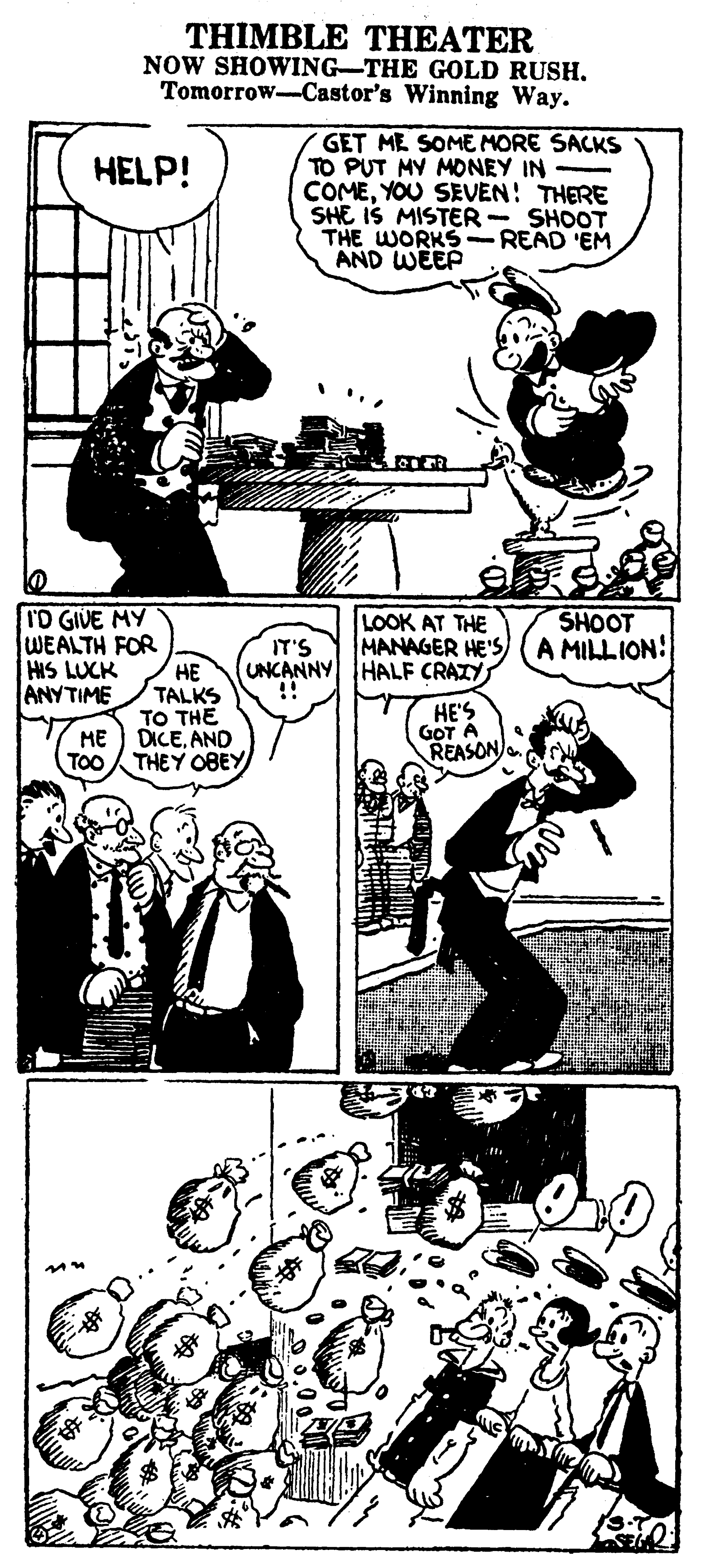 Gesture OCR: THIMBLE THEATER NOW SHOWING-THE GOLD RUSH. Tomorrow-Castor's Winning Way. GET ME SOME MORE SACKS TO PUT MY MONEY IN - COMEYOU SEVEN! THERE SHE IS MISTER - SHOOT THE WORKS-READ 'EM AND WEEP HELP! I'D GIVE MY WEALTH FOR HIS LUCK ANYTIME LOOK AT THE MANAGER HE'S (A MILLION! SHOOT IT'S ?? TALKS UNCANNY HALF CRAZY !! HE'S GOT A REASON TO THE ME DICEAND TOO THEY 0BEY THIMBLE THEATER NOW SHOWING-THE GOLD RUSH. Tomorrow-Castor's Winning Way. GET ME SOME MORE SACKS TO PUT MY MONEY IN - COMEYOU SEVEN! THERE SHE IS MISTER - SHOOT THE WORKS-READ 'EM AND WEEP HELP! I'D GIVE MY WEALTH FOR HIS LUCK ANYTIME LOOK AT THE MANAGER HE'S (A MILLION! SHOOT IT'S ?? TALKS UNCANNY HALF CRAZY !! HE'S GOT A REASON TO THE ME DICEAND TOO THEY 0BEY