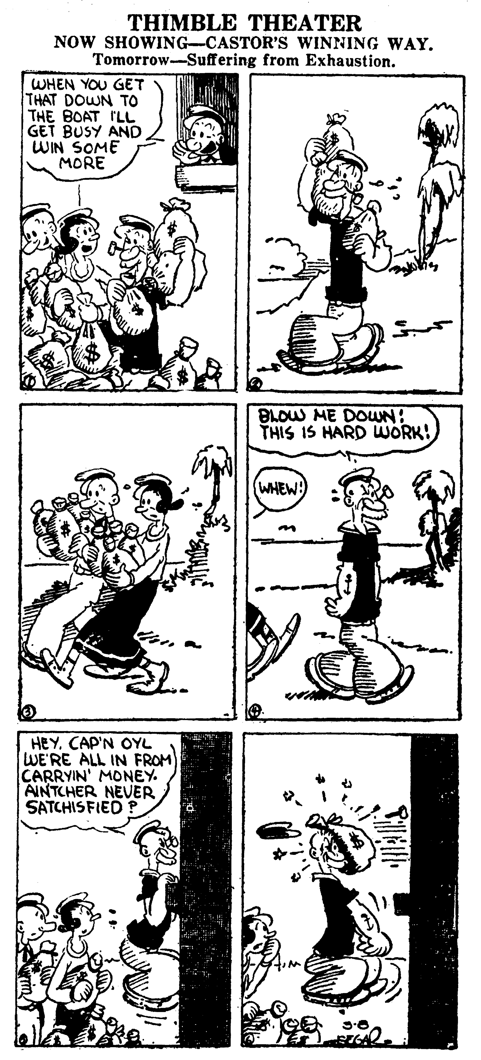 Art OCR: THIMBLE THEATER NOW SHOWING-CASTOR'S WINNING WAY. Tomorrow-Suffering from Exhaustion. WHEN YOU GET THAT DOWN TO THE BOAT ILL GET BUSY AND WIN SOME MORE BLOW ME DOWN: THIS IS HARD WORK! WHEW HEYCAP'N OYL WE'RE ALL IN FROM CARRYIN' MONEY. AINTCHER NEVER SATCHISFIED THIMBLE THEATER NOW SHOWING-CASTOR'S WINNING WAY. Tomorrow-Suffering from Exhaustion. WHEN YOU GET THAT DOWN TO THE BOAT ILL GET BUSY AND WIN SOME MORE BLOW ME DOWN: THIS IS HARD WORK! WHEW HEYCAP'N OYL WE'RE ALL IN FROM CARRYIN' MONEY. AINTCHER NEVER SATCHISFIED