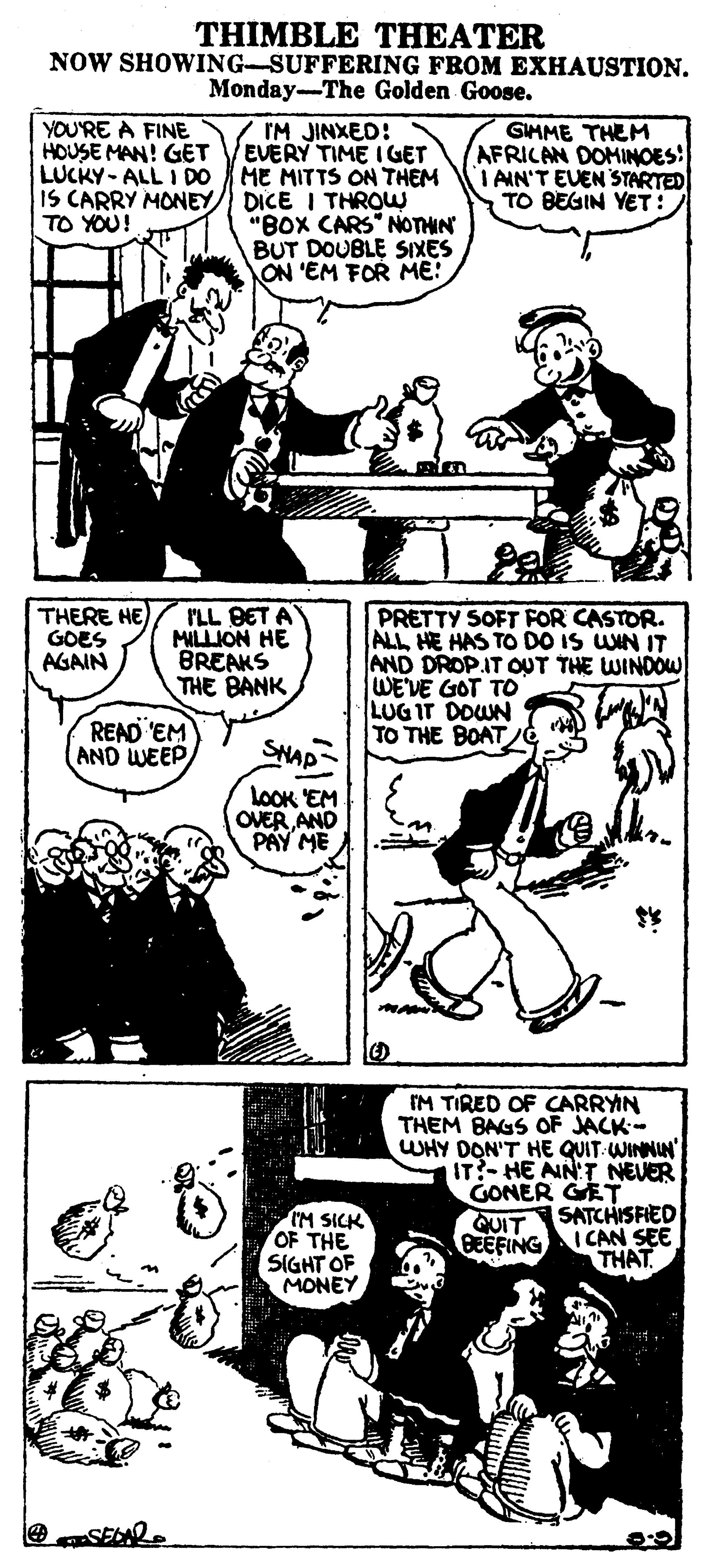 Art OCR: THIMBLE THEATER NOW SHOWING-SUFFERING FROM EXHAUSTION. Monday-The Golden Goose. YOU'RE A FINE HOUSE MAN! GET LUCKY- ALL I DO IS CARRY MONEY TO YOU! IM JINXED! EVERY TIME I GET ME MITTS ON THEM DICE I THROW "BOX CARS NOTHN BUT DOUBLE SIXES ON 'EM FOR ME: GIHME THEM AFRICAN DOMINOES: I AIN'T EVEN STARTED TO BEGIN YET: THERE HE GOES AGAIN I'LL BET A MILLION HE BREAKS THE BANK PRETTY SOFT FOR CASTOR. ALL HE HAS TO DO IS UNN IT AND DROP.IT OUT THE WINDOW WE'VE GOT TO LUG IT DOWN TO THE BOAT READ EM (AND WEEP SNAP LOOK EM OVER AND PAY ME IM TIRED OF CARRYN THEM BAGS OF JACK- WHY DON'T HE QUIT WINNIN" IT?- HE AIN'T NEVER GONER GET SATCHISFIED IM SICK OF THE SIGHT OF MONEY QUIT BEEFING I CAN SEE THAT THIMBLE THEATER NOW SHOWING-SUFFERING FROM EXHAUSTION. Monday-The Golden Goose. YOU'RE A FINE HOUSE MAN! GET LUCKY- ALL I DO IS CARRY MONEY TO YOU! IM JINXED! EVERY TIME I GET ME MITTS ON THEM DICE I THROW "BOX CARS NOTHN BUT DOUBLE SIXES ON 'EM FOR ME: GIHME THEM AFRICAN DOMINOES: I AIN'T EVEN STARTED TO BEGIN YET: THERE HE GOES AGAIN I'LL BET A MILLION HE BREAKS THE BANK PRETTY SOFT FOR CASTOR. ALL HE HAS TO DO IS UNN IT AND DROP.IT OUT THE WINDOW WE'VE GOT TO LUG IT DOWN TO THE BOAT READ EM (AND WEEP SNAP LOOK EM OVER AND PAY ME IM TIRED OF CARRYN THEM BAGS OF JACK- WHY DON'T HE QUIT WINNIN" IT?- HE AIN'T NEVER GONER GET SATCHISFIED IM SICK OF THE SIGHT OF MONEY QUIT BEEFING I CAN SEE THAT