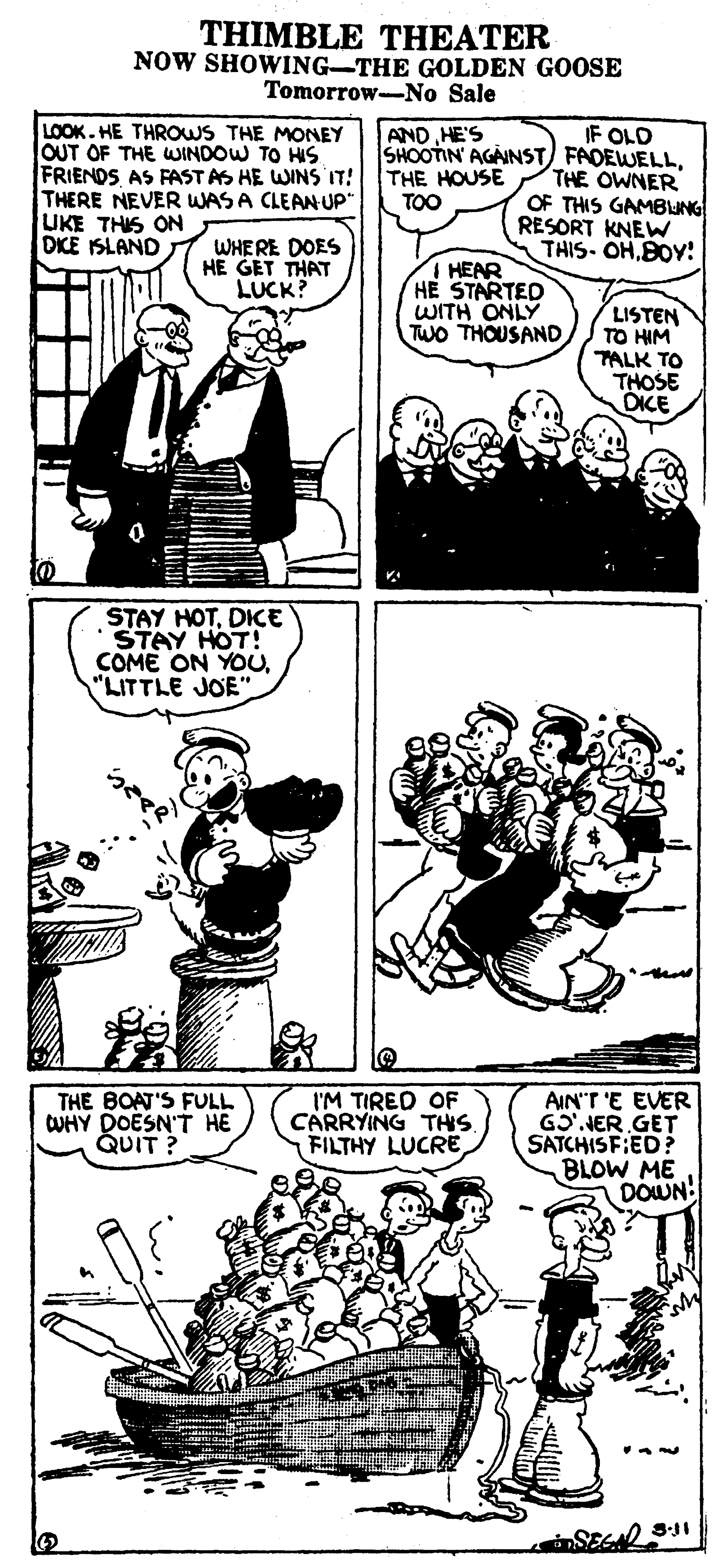 Art OCR: THIMBLE THEATER NOW SHOWING-THE GOLDEN GOOSE Tomorrow-No Sale LOOK.HE THROWS THE MONEY OUT OF THE WINDOW TO HS FRIENDS AS FAST AS HE WINS IT! THERE NEVER WAS A CLEANUP" UKE THIS ON DIKE ISLAND IF OLD SHOOTIN' AGAINST FADEWELLTHE OWNER OF THIS GAMBUNG RESORT KNEW THIS- OHBOY! AND HE'S THE HOUSE TOO WHERE DOES HE GET THAT LUCK? HEAR HE STARTED WITH ONLY Two THOUSAND LISTEN TO HIM TALK TO THOSE OICE STAY HOTDIKE STAY HOT! COME ON YOU"LITTLE JOE THE BOAT'S FULL CUHY DOESN'T HE QUIT ? I'M TIRED OF CARRYING THIS FILTHY LUCRE AIN'T 'E EVER GO'.NER GET SATCHISF:ED? BLOW ME DOWN! THIMBLE THEATER NOW SHOWING-THE GOLDEN GOOSE Tomorrow-No Sale LOOK.HE THROWS THE MONEY OUT OF THE WINDOW TO HS FRIENDS AS FAST AS HE WINS IT! THERE NEVER WAS A CLEANUP" UKE THIS ON DIKE ISLAND IF OLD SHOOTIN' AGAINST FADEWELLTHE OWNER OF THIS GAMBUNG RESORT KNEW THIS- OHBOY! AND HE'S THE HOUSE TOO WHERE DOES HE GET THAT LUCK? HEAR HE STARTED WITH ONLY Two THOUSAND LISTEN TO HIM TALK TO THOSE OICE STAY HOTDIKE STAY HOT! COME ON YOU"LITTLE JOE THE BOAT'S FULL CUHY DOESN'T HE QUIT ? I'M TIRED OF CARRYING THIS FILTHY LUCRE AIN'T 'E EVER GO'.NER GET SATCHISF:ED? BLOW ME DOWN!