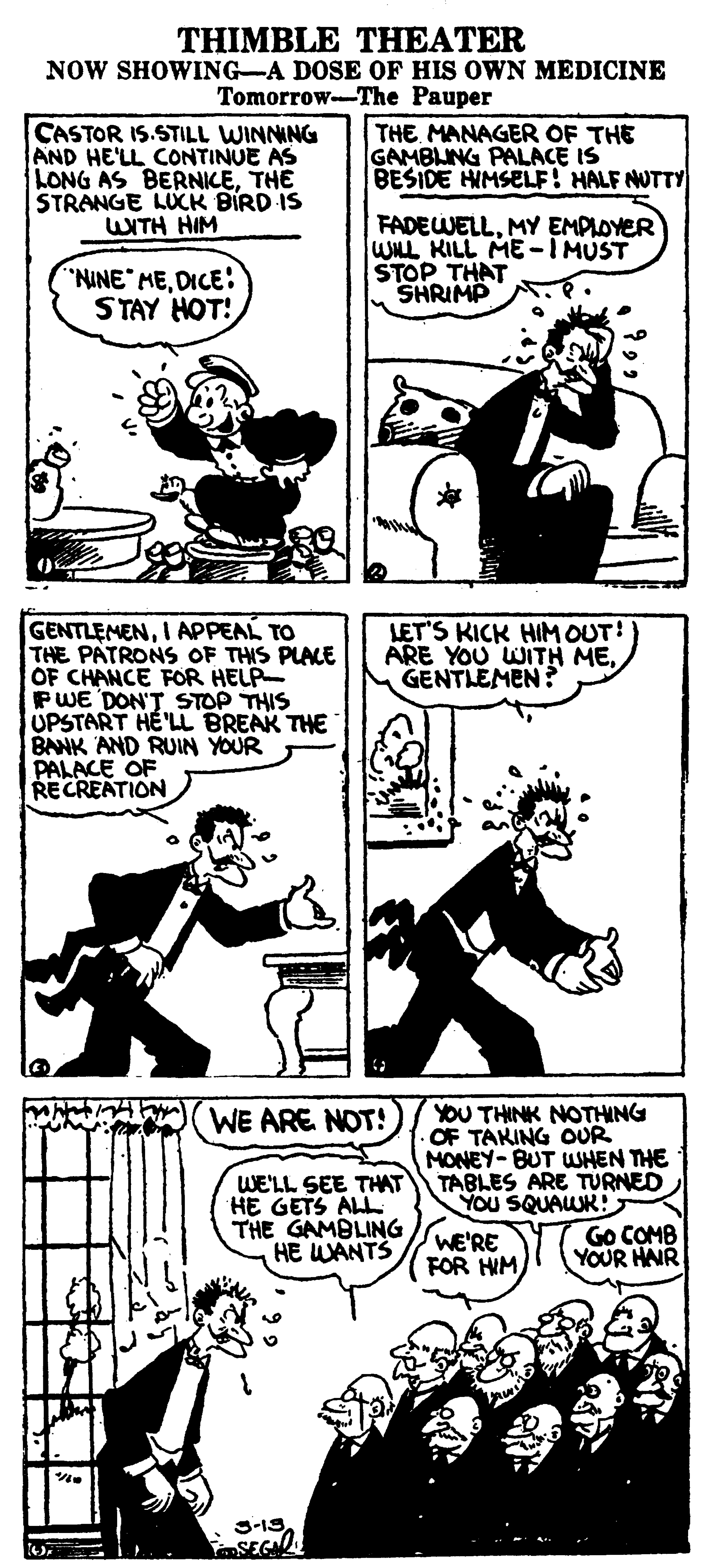 Illustration OCR: THIMBLE THEATER NOW SHOWING-A DOSE OF HIS OWN MEDICINE Tomorrow-The Pauper CASTOR IS.STILL WINNING AND HE'LL CONTINUE AS LONG AS BERNICETHE STRANGE LUCK BIRD IS WNTH HIM THE MANAGER OF THE GAMBUNG PALACE IS BESIDE HIMSELF! HALF NUTTY FADEWELLMY EMPLOYER WLL KILL ME-IMUST STOP THAT SHRIMP "NINE MEDICE: STAY HOT! GENTLEMENI APPEAL TO THE PATRONS OF THIS PLALE OF CHANCE FOR HELP- PWE DON'T STOP THIS UPSTART HE'LL BREAK THE BANK AND RUIN YOUR PALACE OF RECREATION LET'S KICK HIM OUT! ARE YOU WITH MEGENTLEMEN? YOU THINK NOTHING OF TAKING OUR MONEY-BUT WSHEN THE TABLES ARE TURNED YOU SQUAWR! Go COMB YOUR HNR WE ARE NOT! WE'LL SEE THAT HE GETS ALL THE GAMBLING HE WANTS WE'RE FOR HIM THIMBLE THEATER NOW SHOWING-A DOSE OF HIS OWN MEDICINE Tomorrow-The Pauper CASTOR IS.STILL WINNING AND HE'LL CONTINUE AS LONG AS BERNICETHE STRANGE LUCK BIRD IS WNTH HIM THE MANAGER OF THE GAMBUNG PALACE IS BESIDE HIMSELF! HALF NUTTY FADEWELLMY EMPLOYER WLL KILL ME-IMUST STOP THAT SHRIMP "NINE MEDICE: STAY HOT! GENTLEMENI APPEAL TO THE PATRONS OF THIS PLALE OF CHANCE FOR HELP- PWE DON'T STOP THIS UPSTART HE'LL BREAK THE BANK AND RUIN YOUR PALACE OF RECREATION LET'S KICK HIM OUT! ARE YOU WITH MEGENTLEMEN? YOU THINK NOTHING OF TAKING OUR MONEY-BUT WSHEN THE TABLES ARE TURNED YOU SQUAWR! Go COMB YOUR HNR WE ARE NOT! WE'LL SEE THAT HE GETS ALL THE GAMBLING HE WANTS WE'RE FOR HIM