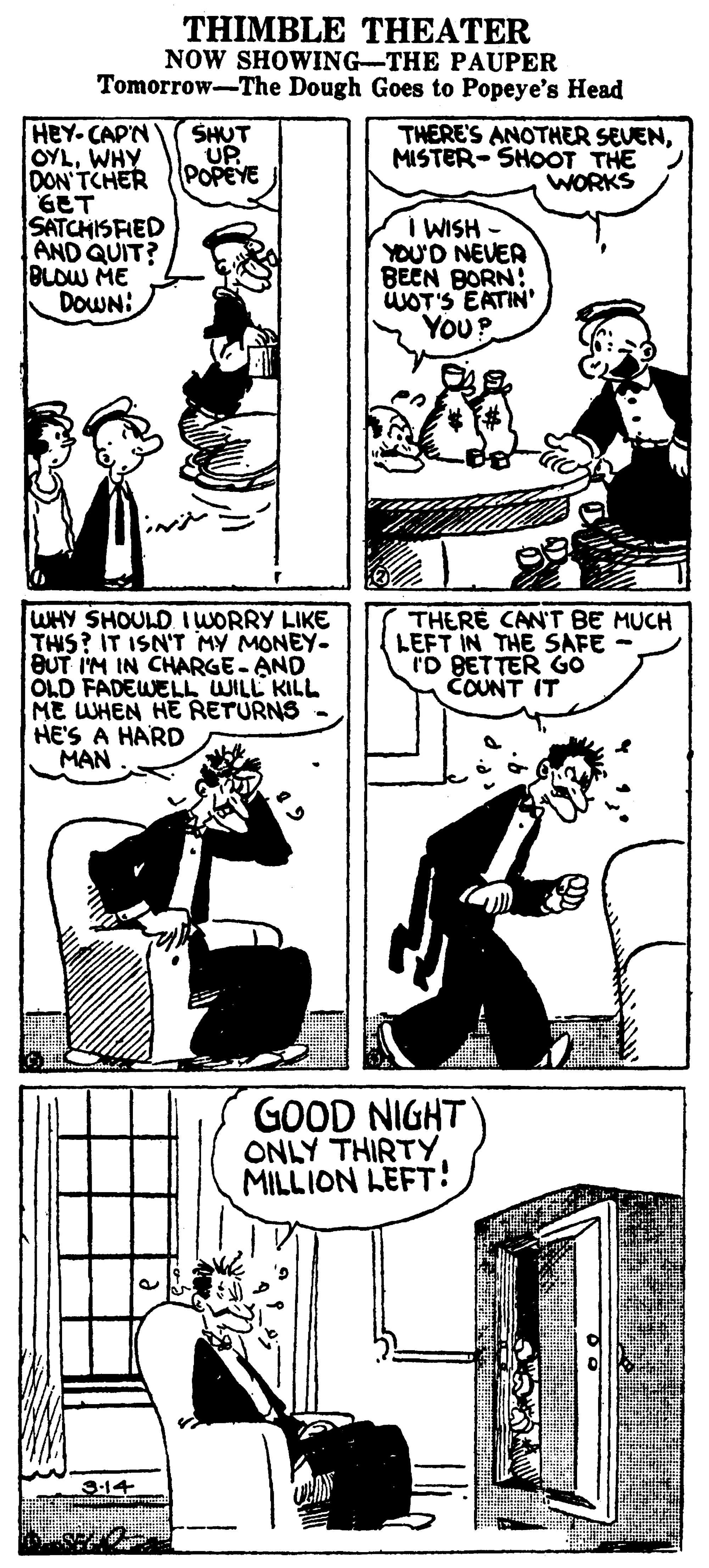 Art OCR: THIMBLE THEATER NOW SHOWING-THE PAUPER Tomorrow-The Dough Goes to Popeye's Head HEY-CAP'N OYLWHY DON'TCHER GET SATCHISFIED AND QUIT? BLOW ME DOWN: SHUT UP POPEYE THERE'S ANOTHER SEVENMISTER-SHOOT THE WORKS I WISH - YOU'D NEVER BECN BORN: ÜLOT'S EATIN YoU? WHY SHOULD IWORRY LIKE THIS? IT ISN'T MY MONEY- BUT I'M IN CHARGE-AND OLD FADEWELL WILL KILL ME WHEN HE RETURNS - HE'S A HARD MAN THERE CAN'T BE MUCH LEFT IN THE SAFE - I'D BETTER GO COUNT IT GOOD NIGHT ONLY THIRTY MILLION LEFT! 3-14 THIMBLE THEATER NOW SHOWING-THE PAUPER Tomorrow-The Dough Goes to Popeye's Head HEY-CAP'N OYLWHY DON'TCHER GET SATCHISFIED AND QUIT? BLOW ME DOWN: SHUT UP POPEYE THERE'S ANOTHER SEVENMISTER-SHOOT THE WORKS I WISH - YOU'D NEVER BECN BORN: ÜLOT'S EATIN YoU? WHY SHOULD IWORRY LIKE THIS? IT ISN'T MY MONEY- BUT I'M IN CHARGE-AND OLD FADEWELL WILL KILL ME WHEN HE RETURNS - HE'S A HARD MAN THERE CAN'T BE MUCH LEFT IN THE SAFE - I'D BETTER GO COUNT IT GOOD NIGHT ONLY THIRTY MILLION LEFT! 3-14