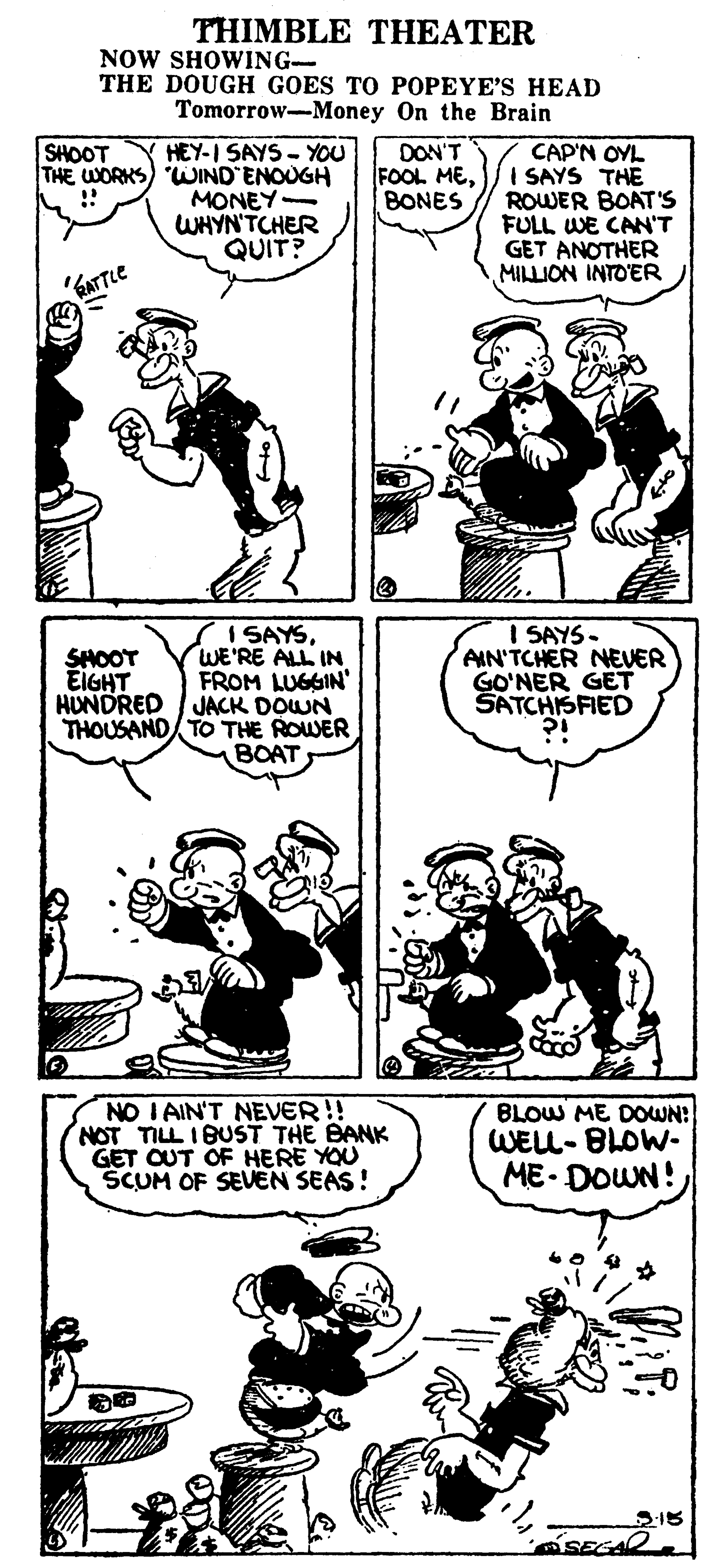 Cartoon OCR: THIMBLE THEATER NOW SHOWING- THE DOUGH GOES TO POPEYE'S HEAD Tomorrow-Money On the Brain SHOOT HEY-I SAYS - YOU THE WORKS) WJIND ENOUGH MONEY- WHYNTCHER QUIT? CAP'N OYL FOOL MEISAYS THE ROWER BOAT'S FULL WE CAN'T GET ANOTHER MILLION INTO'ER DON'T BONES I SAYSWE'RE ALL IN FROM LUGGIN' HUNDRED I JACK DOWN THOUSAND TO THE ROWER BOAT I SAYS- AIN'TCHER NEER GO'NER GET SATCHISFIED SHOOT EIGHT NO I AIN'T NEVER!! NOT TILL 1BUST THE BANK GET OUT OF HERE YOU SCUM OF SEVEN SEAS! BLOW ME DOWN! WELL- BLOW- ME- DOWN! S15 SEGAR THIMBLE THEATER NOW SHOWING- THE DOUGH GOES TO POPEYE'S HEAD Tomorrow-Money On the Brain SHOOT HEY-I SAYS - YOU THE WORKS) WJIND ENOUGH MONEY- WHYNTCHER QUIT? CAP'N OYL FOOL MEISAYS THE ROWER BOAT'S FULL WE CAN'T GET ANOTHER MILLION INTO'ER DON'T BONES I SAYSWE'RE ALL IN FROM LUGGIN' HUNDRED I JACK DOWN THOUSAND TO THE ROWER BOAT I SAYS- AIN'TCHER NEER GO'NER GET SATCHISFIED SHOOT EIGHT NO I AIN'T NEVER!! NOT TILL 1BUST THE BANK GET OUT OF HERE YOU SCUM OF SEVEN SEAS! BLOW ME DOWN! WELL- BLOW- ME- DOWN! S15 SEGAR