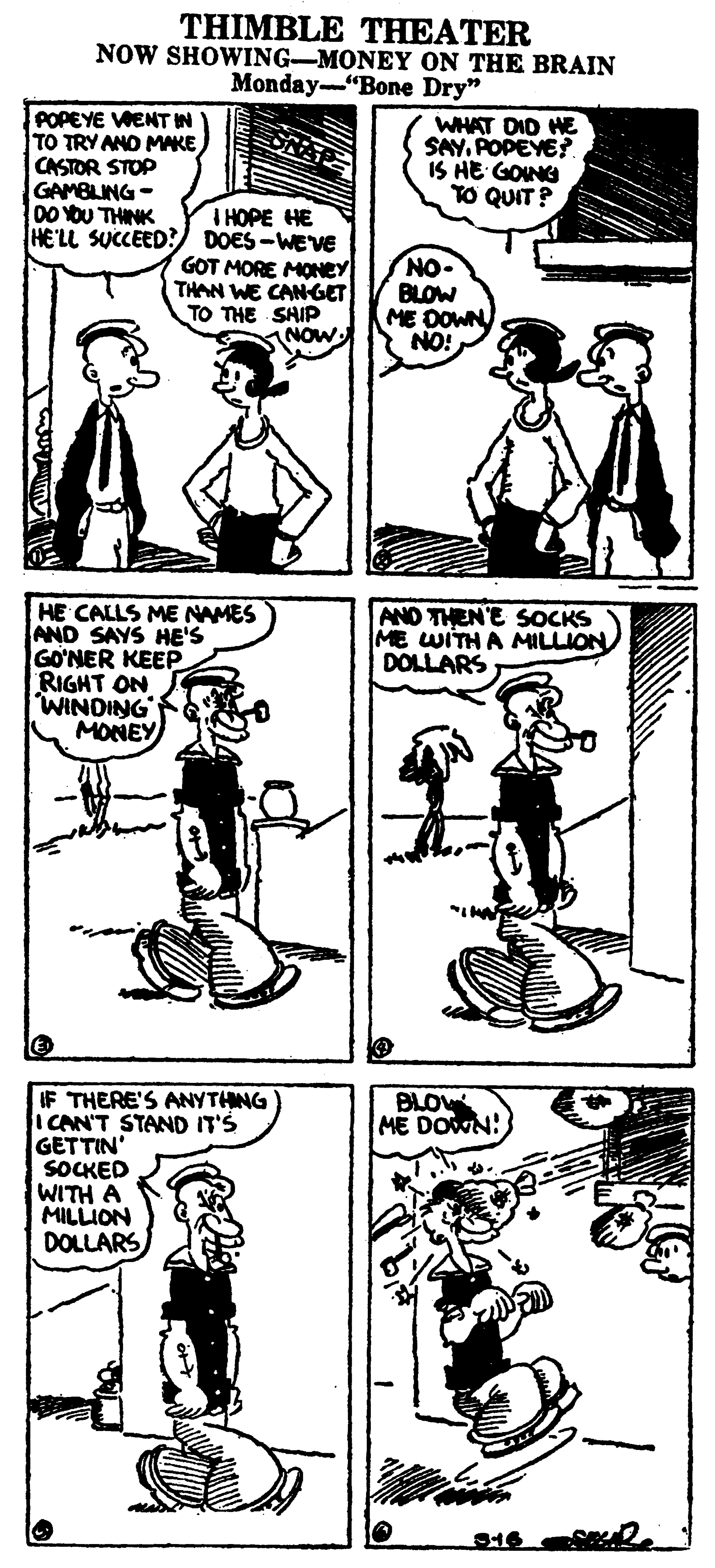 Style OCR: THIMBLE THEATER NOW SHOWING-MONEY ON THE BRAIN Monday-"Bone Dry" POPEYE VWENT IN TO TRY ANO MAKE CASTOR STOP GAMBLING - 00 YOU THINK HE'LL SUCCEED? DOES-WEVE WHAT DID HE SAYPOPEYE? IS HE GONG TO QUIT? I HOPE HE GOT MORE MONEY THAN WE CANGET TO THE SHIP NOW NO. BLOW ME DOWN NO! HE CALLS ME NAMES AND SAYS HE'S GO?NER KEEP RIGHT ON WINDING MONEY AND THEN'E SOCKS ME WITHA MILLION DOLLARS IF THERE'S ANYTHNG ICAN'T STAND IT'S GETTIN' SOCKED WITH A MILLION DOLLARS BLOW ME DOWN! THIMBLE THEATER NOW SHOWING-MONEY ON THE BRAIN Monday-"Bone Dry" POPEYE VWENT IN TO TRY ANO MAKE CASTOR STOP GAMBLING - 00 YOU THINK HE'LL SUCCEED? DOES-WEVE WHAT DID HE SAYPOPEYE? IS HE GONG TO QUIT? I HOPE HE GOT MORE MONEY THAN WE CANGET TO THE SHIP NOW NO. BLOW ME DOWN NO! HE CALLS ME NAMES AND SAYS HE'S GO?NER KEEP RIGHT ON WINDING MONEY AND THEN'E SOCKS ME WITHA MILLION DOLLARS IF THERE'S ANYTHNG ICAN'T STAND IT'S GETTIN' SOCKED WITH A MILLION DOLLARS BLOW ME DOWN!