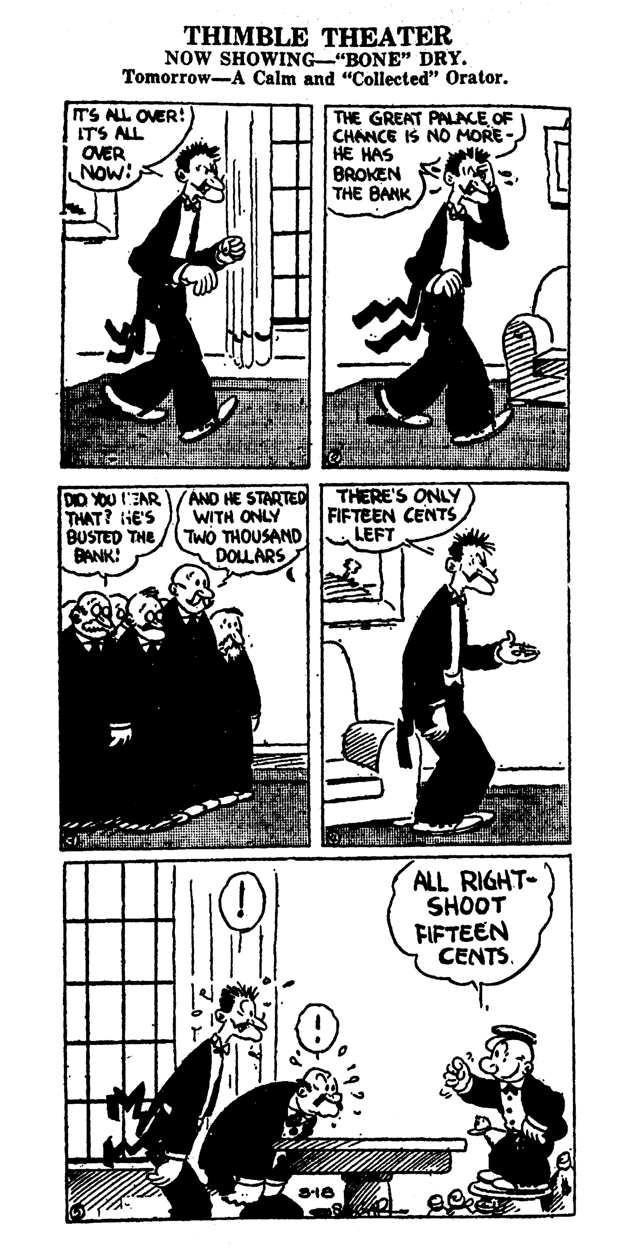 Illustration OCR: THIMBLE THEATER NOW SHOWING-"BONE" DRY. Tomorrow-A Calm and "Collected" Orator. IT'S ALL OVER! ITS ALL OVER NOW: THE GREAT PALACE OF CHANCE IS NO MORE HE HAS BROKEN THE BANK DD YOU EAR THAT? HE'S BUSTED THE BANK: AND HE STARTED THERE'S ONLY WITH ONLY TWÓ THOUSAND DOLLARS FIFTEEN CENTS LEFT ALL RIGHT- SHOOT FIFTEEN CENTS. THIMBLE THEATER NOW SHOWING-"BONE" DRY. Tomorrow-A Calm and "Collected" Orator. IT'S ALL OVER! ITS ALL OVER NOW: THE GREAT PALACE OF CHANCE IS NO MORE HE HAS BROKEN THE BANK DD YOU EAR THAT? HE'S BUSTED THE BANK: AND HE STARTED THERE'S ONLY WITH ONLY TWÓ THOUSAND DOLLARS FIFTEEN CENTS LEFT ALL RIGHT- SHOOT FIFTEEN CENTS.