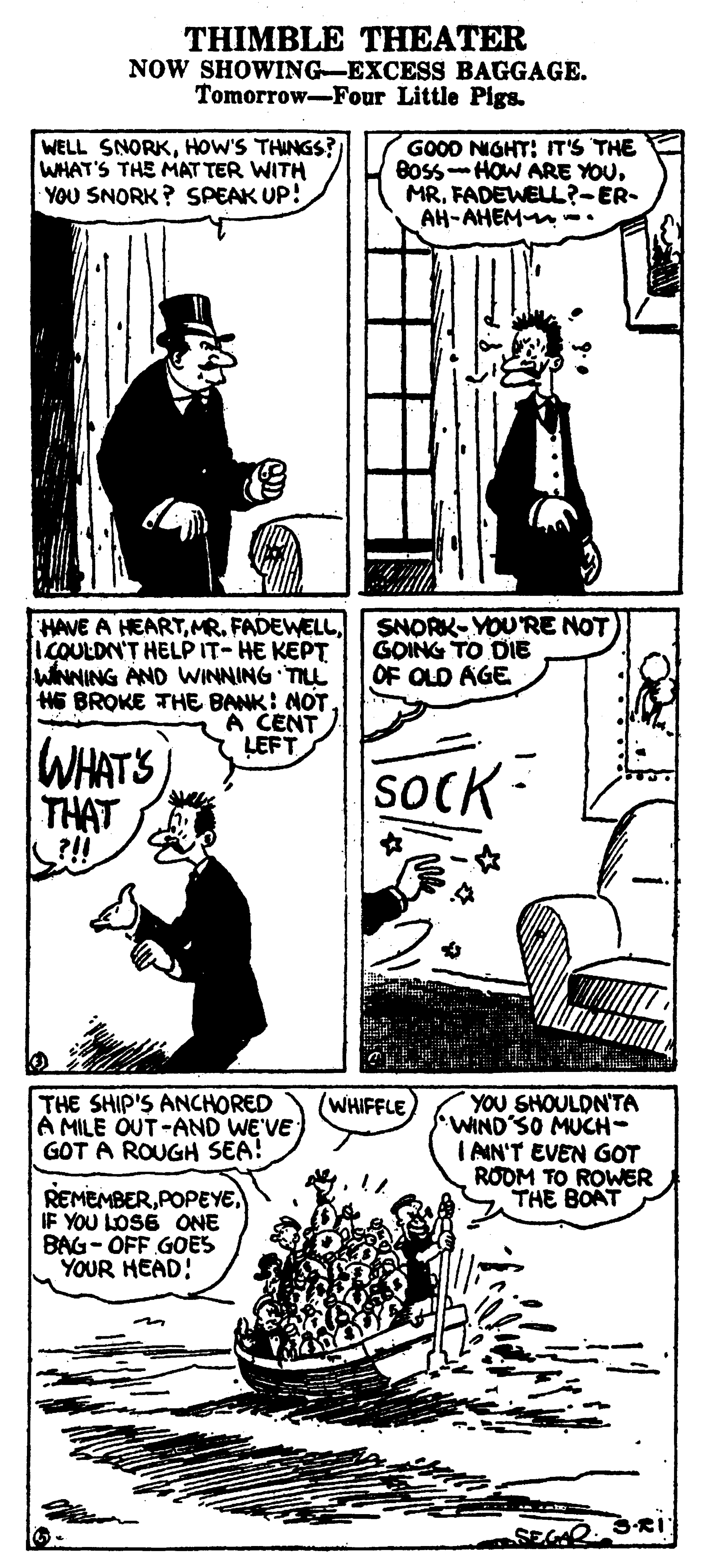 Art OCR: THIMBLE THEATER NOW SHOWING-EXCESS BAGGAGE. Tomorrow-Four Little Pigs. WELL SNORKHOW'S THINGS? WHAT'S THE MAT TER WITH YOU SNORK ? SPEAK UP! GOOD NIGHT: IT'S THE Boss-HOW ARE YOUFADEWELL?-ER- AH-AHEM -. HAVE A HEARTICOULDN'T HELPIT-HE KEPT WNNING AND WINNING TIL H6 BROKE THE BANK: NOTA CENT LEFT SNORK-YOU'RE NOT GOING TO DIE OF OLD AGE 3B WHATS SOCK- THAT ?!! THE SHIP'S ANCHORED A MILE OUT-AND WE'VE GOT A ROUGH SEA! WHIFFLE YOU SHOULDN'TA WIND'SO MUCH- I AIN'T EVEN GOT ROOM TO ROWER THE BOAT REMEMBERIF YOU LOSE ONE BAG- OFF GOES YOUR HEAD! 3RI THIMBLE THEATER NOW SHOWING-EXCESS BAGGAGE. Tomorrow-Four Little Pigs. WELL SNORKHOW'S THINGS? WHAT'S THE MAT TER WITH YOU SNORK ? SPEAK UP! GOOD NIGHT: IT'S THE Boss-HOW ARE YOUFADEWELL?-ER- AH-AHEM -. HAVE A HEARTMR. FADEWELICOULDN'T HELPIT-HE KEPT WNNING AND WINNING TIL H6 BROKE THE BANK: NOTA CENT LEFT SNORK-YOU'RE NOT GOING TO DIE OF OLD AGE 3B WHATS SOCK- THAT ?!! THE SHIP'S ANCHORED A MILE OUT-AND WE'VE GOT A ROUGH SEA! WHIFFLE YOU SHOULDN'TA WIND'SO MUCH- I AIN'T EVEN GOT ROOM TO ROWER THE BOAT REMEMBERIF YOU LOSE ONE BAG- OFF GOES YOUR HEAD! 3RI
