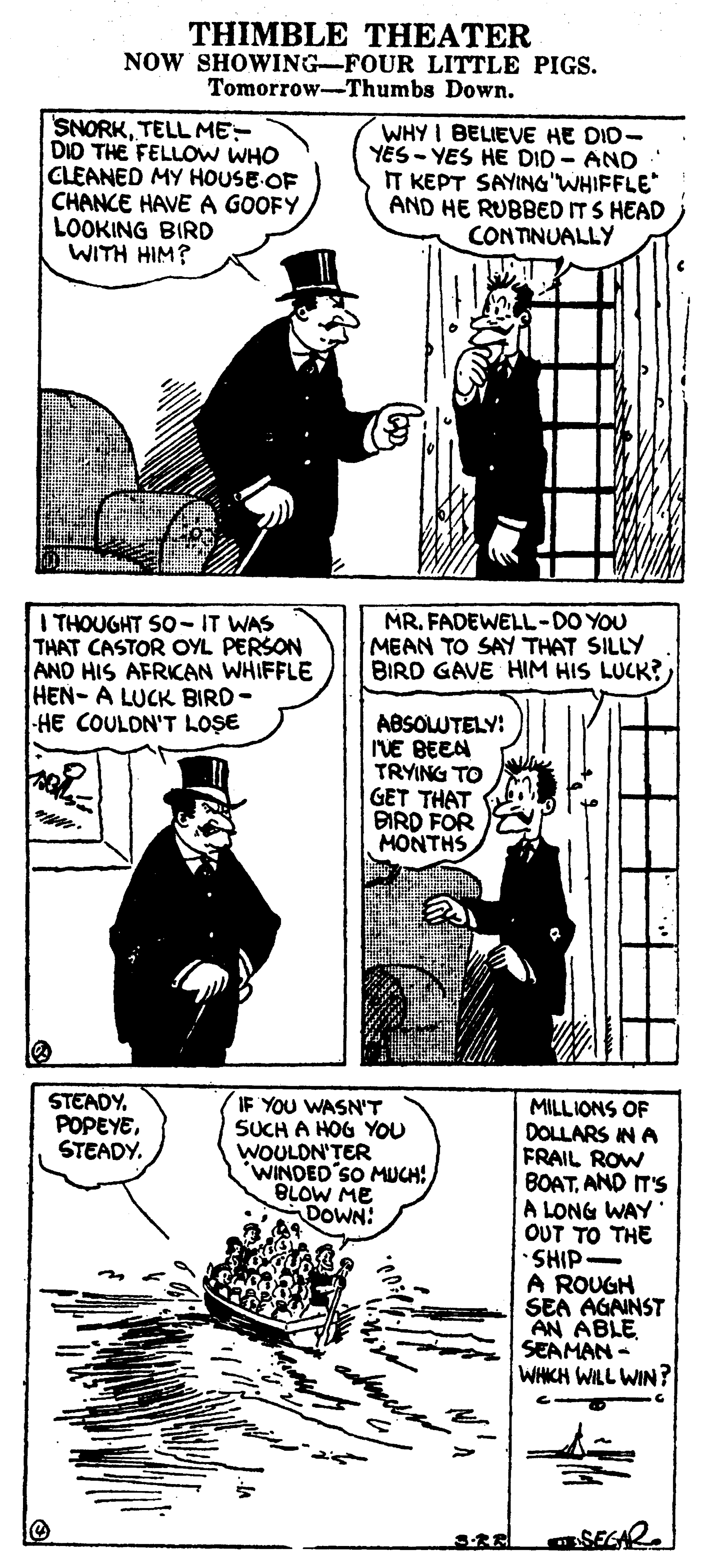 Style OCR: THIMBLE THEATER NOW SHOWING-FOUR LITTLE PIGS. Tomorrow-Thumbs Down. SNORKTELL ME- DID THE FELLOW WHO CLEANED MY HOUSE OF CHANCE HAVEA GOOFY LOOKING BIRD WITH HIM? WHY I BELIEVE HE DID- YÉS - YES HE DID - AND IT KEPT SAYING"WHIFFLE AND HE RUBBED ITS HEAD CONTINUALLY I THOUGHT SO-IT WAS THAT CASTOR OYL PERSON AND HIS AFRICAN WHIFFLE HEN- A LUCK BIRD- HE COULDN'T LOSE MRFADEWELL-DO YOU MEAN TO SAY THAT SILLY BIRD GAVE HIM HIS LUCK? ABSOLUTELY: IVE BEEN TRYING TO GET THAT BIRD FOR MONTHS STEADYSTEADY. IF YOU WASN'T SUCH A HOG YOU WOULON'TER WINDED SO MUCH: BLOW ME DOWN: MILLIONS OF DOLLARS IN A FRAIL ROW BOATAND IT'S A LONG WAY OUT TO THE SHIP- A ROUGH SEA AGAINST AN ABLE SEAMAN - WHKH WILL WIN ? SEGAR THIMBLE THEATER NOW SHOWING-FOUR LITTLE PIGS. Tomorrow-Thumbs Down. SNORKTELL ME- DID THE FELLOW WHO CLEANED MY HOUSE OF CHANCE HAVEA GOOFY LOOKING BIRD WITH HIM? WHY I BELIEVE HE DID- YÉS - YES HE DID - AND IT KEPT SAYING"WHIFFLE AND HE RUBBED ITS HEAD CONTINUALLY I THOUGHT SO-IT WAS THAT CASTOR OYL PERSON AND HIS AFRICAN WHIFFLE HEN- A LUCK BIRD- HE COULDN'T LOSE MRFADEWELL-DO YOU MEAN TO SAY THAT SILLY BIRD GAVE HIM HIS LUCK? ABSOLUTELY: IVE BEEN TRYING TO GET THAT BIRD FOR MONTHS STEADYSTEADY. IF YOU WASN'T SUCH A HOG YOU WOULON'TER WINDED SO MUCH: BLOW ME DOWN: MILLIONS OF DOLLARS IN A FRAIL ROW BOATAND IT'S A LONG WAY OUT TO THE SHIP- A ROUGH SEA AGAINST AN ABLE SEAMAN - WHKH WILL WIN ? SEGAR