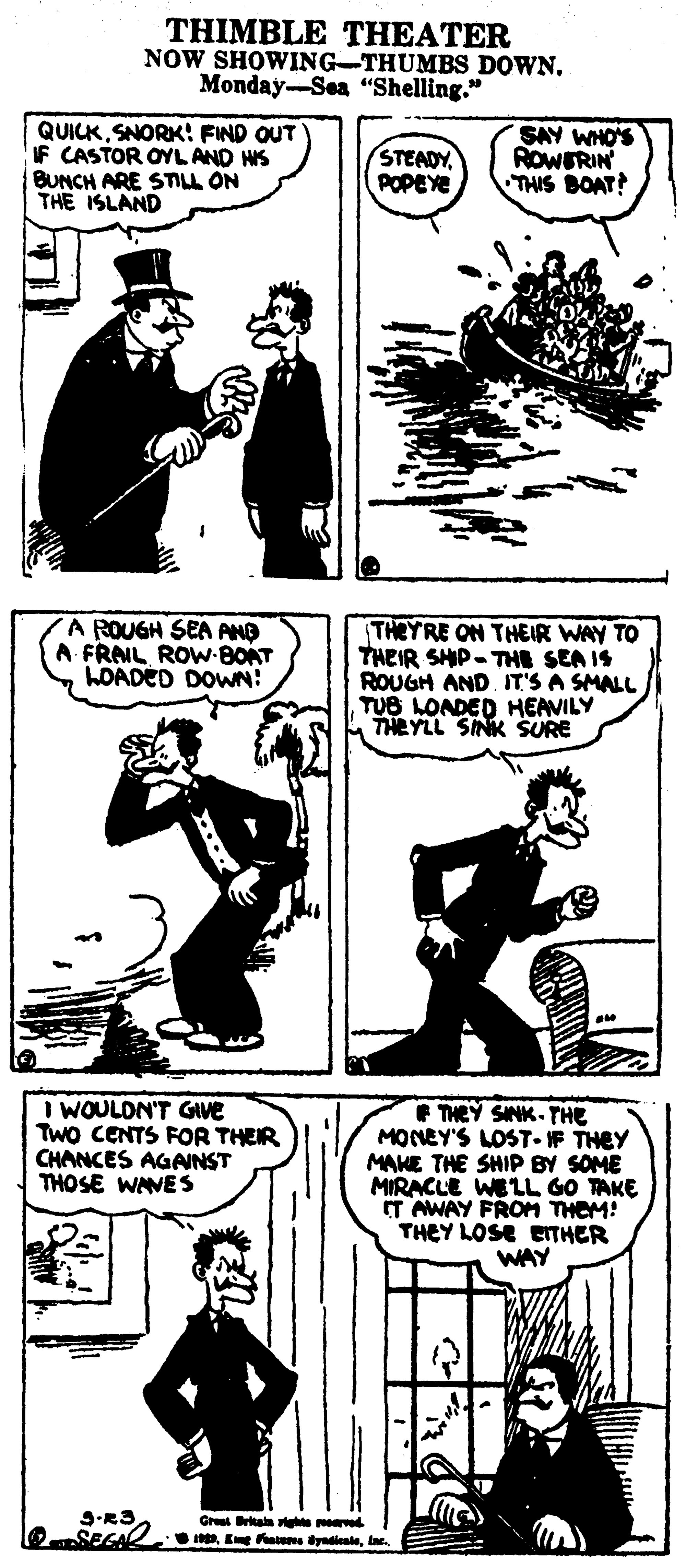Gesture OCR: THIMBLE THEATER NOW SHOWING-THUMBS DOWN. Monday-Sea “Shelling." QUICKSNORK: FIND OUT IF CASTOR OYL AND HS BUNCH ARE STILL ON THE ISLAND (STEADY. POPEYE SAY WHO'S ROWERIN THIS BOAT! A ROUGH SEA ANO A FRAIL ROW-BOAT LOADÉD DOWN! THEYRE ON THEIR WAY TO THEIR SHIP-THE SEA IS ROUGH AND. IT'S A SMALL TUB LONDED HEAVILY THEYLL SINK SURE WOULDN'T GIVE TWo CENTS FOR THEIR CHANCES AGANST THOSE WAVES E THEY SINK- THE MONEY'S LOST-IF THEY MAKE THE SHIP BY SOME MIRACLE WELL GO TAKE IT AWAY FROM THEM! THEY LOSE EITHER WAY Gre kaa ghte d OSEGAkne. THIMBLE THEATER NOW SHOWING-THUMBS DOWN. Monday-Sea “Shelling." QUICKSNORK: FIND OUT IF CASTOR OYL AND HS BUNCH ARE STILL ON THE ISLAND (STEADY. POPEYE SAY WHO'S ROWERIN THIS BOAT! A ROUGH SEA ANO A FRAIL ROW-BOAT LOADÉD DOWN! THEYRE ON THEIR WAY TO THEIR SHIP-THE SEA IS ROUGH AND. IT'S A SMALL TUB LONDED HEAVILY THEYLL SINK SURE WOULDN'T GIVE TWo CENTS FOR THEIR CHANCES AGANST THOSE WAVES E THEY SINK- THE MONEY'S LOST-IF THEY MAKE THE SHIP BY SOME MIRACLE WELL GO TAKE IT AWAY FROM THEM! THEY LOSE EITHER WAY Gre kaa ghte d OSEGAEe aeme dyndicale