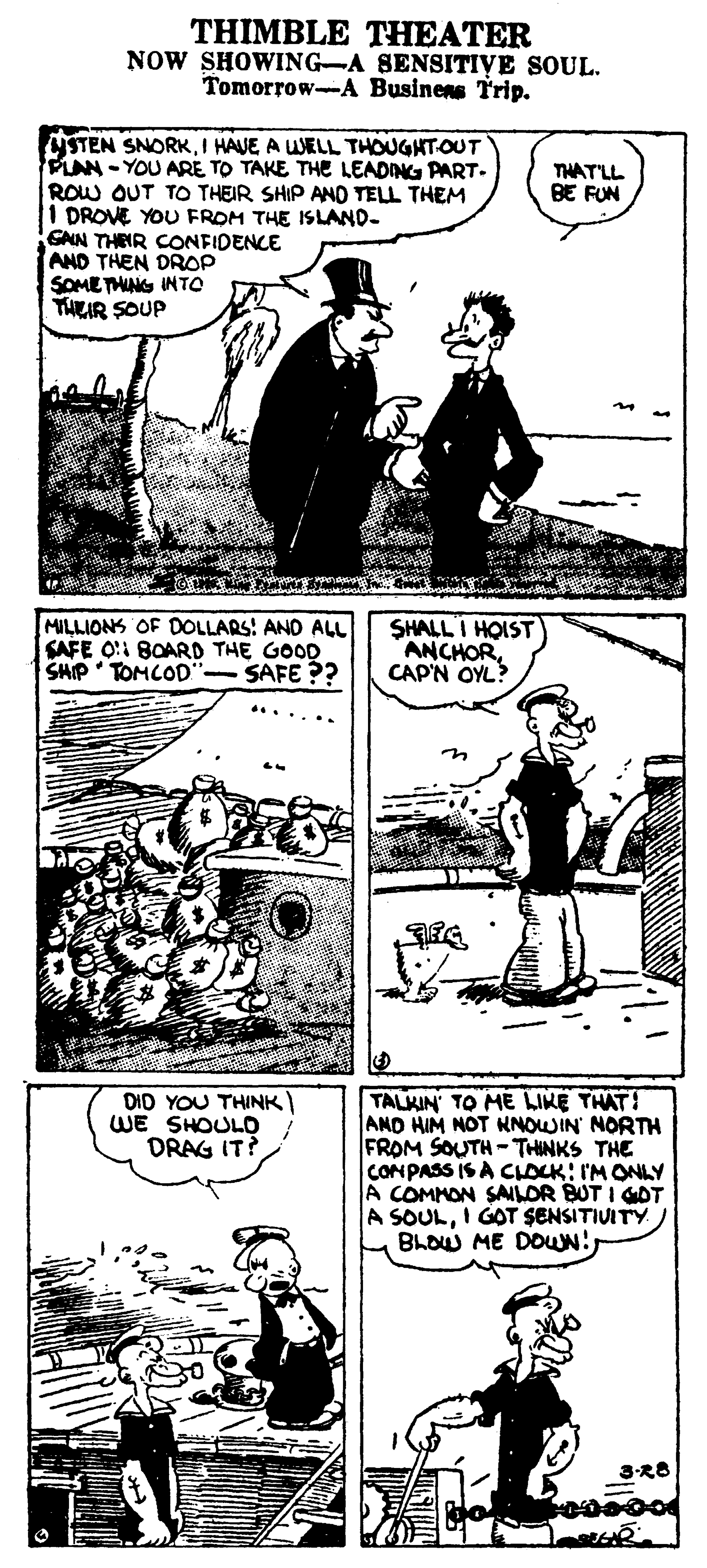 Publication OCR: THIMBLE THEATER NOW SHOWING-A SENSITIVE SOUL. Tomorrow-A Businens Trip. YSTEN SNORKI HAVE A WELL THOUGHTOUT PLAN-YOU ARE TO TAKE THE LEADING PART- ROW OUT TO THEIR SHIP AND TELL THEM I DROVE YOU FROM THE ISLAND- GAN THEIR CONFIDENCE AND THEN DROP SOMETHUNG INTO THEIR SOUP THATLL BE FUN MILLIONS OF DOLLARS: AND ALL SAFE O!1 BOARD THE GOOD SHIP TOMCOD"- SAFE ?? SHALL I HOIST ANCHOR CAP'N OYL? TALKIN' TO ME LIKE THAT! AND HIM NOT NNOWIN NORTH FROM SOUTH -THINKS THE CONPASS IS A CLOCK: I'M ONLY A COMMON SAILOR BUT I GOT A SOULI GOT SENSITIUITY BLOW ME DOUN!DID YOU THINK WE SHOULD DRAG IT? 3-R8 THIMBLE THEATER NOW SHOWING-A SENSITIVE SOUL. Tomorrow-A Businens Trip. YSTEN SNORKI HAVE A WELL THOUGHTOUT PLAN-YOU ARE TO TAKE THE LEADING PART- ROW OUT TO THEIR SHIP AND TELL THEM I DROVE YOU FROM THE ISLAND- GAN THEIR CONFIDENCE AND THEN DROP SOMETHUNG INTO THEIR SOUP THATLL BE FUN MILLIONS OF DOLLARS: AND ALL SAFE O!1 BOARD THE GOOD SHIP TOMCOD"- SAFE ?? SHALL I HOIST ANCHOR CAP'N OYL? TALKIN' TO ME LIKE THAT! AND HIM NOT NNOWIN NORTH FROM SOUTH -THINKS THE CONPASS IS A CLOCK: I'M ONLY A COMMON SAILOR BUT I GOT A SOULI GOT SENSITIUITY BLOW ME DOUN!DID YOU THINK WE SHOULD DRAG IT? 3-R8