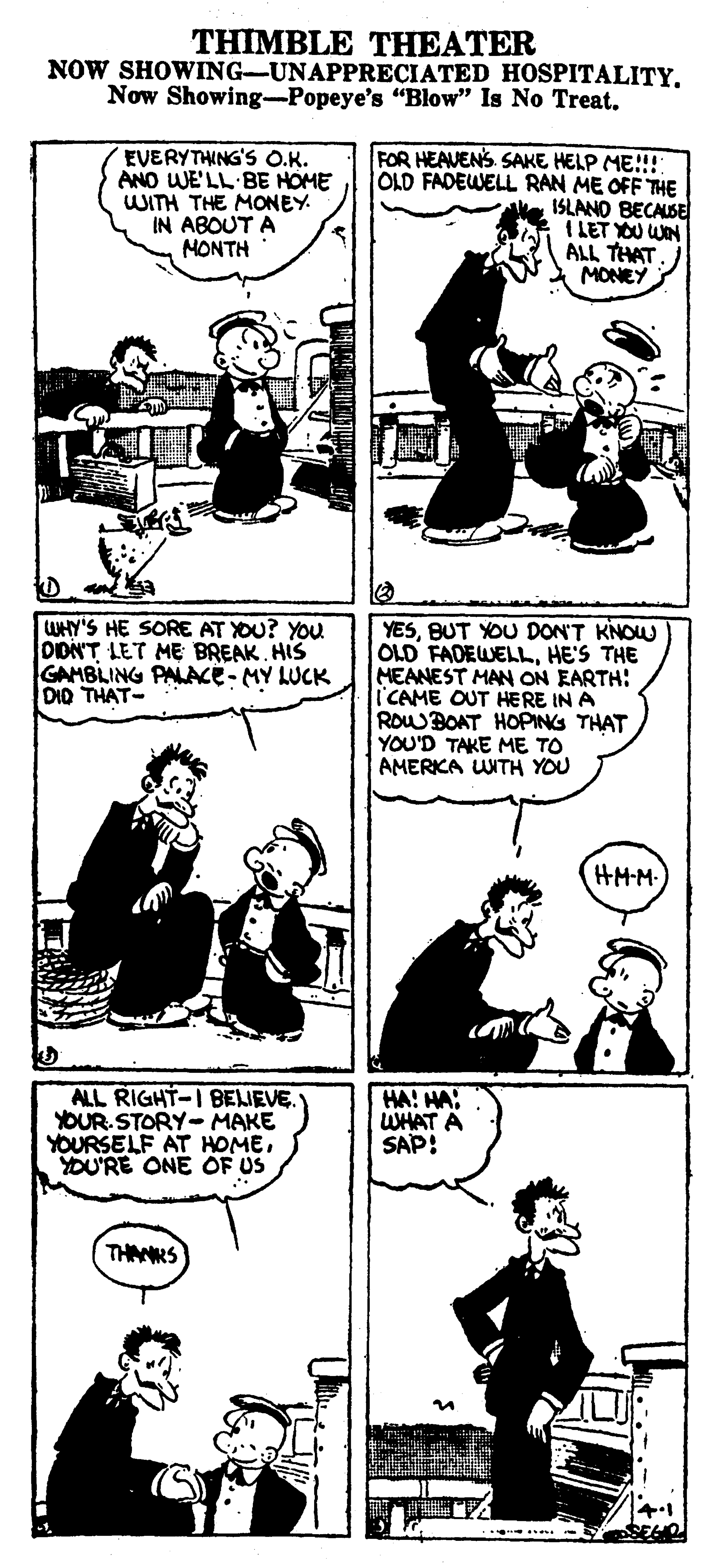 Mammal OCR: THIMBLE THEATER NOW SHOWING-UNAPPRECIATED HOSPITALITY. Now Showing-Popeye's "Blow" Is No Treat. EVERYTHING'S O.K. ANO WE'LL BE HOME WITH THE MONEY. IN ABOUT A MONTH FOR HEAVENS SAKE HELP ME!!! OLD FADEWELL RAN ME OFF THE ISLANO BECASE I LET YOU WN ALL THAT MONEY WHY'S HE SORE AT YOU? YOU DIDNT LET ME BREAK. HIS GAMBLING PALACE- MY LUCK DID THAT- YESBUT YOU DON'T KNOW OLD FADEWELLHE'S THE MEANEST MAN ON EARTH: CAME OUT HERE IN A ROWBOAT HOPING THAT YOU'D TAKE ME TO AMERKA UNTH YOU HM-M ALL RIGHT-I BEJEVE. YOUR. STORY-MAKE YOURSELF AT HOMEYOU'RE ONE OF US HA! HA: WHAT A SAP: THAMRS THIMBLE THEATER NOW SHOWING-UNAPPRECIATED HOSPITALITY. Now Showing-Popeye's "Blow" Is No Treat. EVERYTHING'S O.K. ANO WE'LL BE HOME WITH THE MONEY. IN ABOUT A MONTH FOR HEAVENS SAKE HELP ME!!! OLD FADEWELL RAN ME OFF THE ISLANO BECASE I LET YOU WN ALL THAT MONEY WHY'S HE SORE AT YOU? YOU DIDNT LET ME BREAK. HIS GAMBLING PALACE- MY LUCK DID THAT- YESBUT YOU DON'T KNOW OLD FADEWELLHE'S THE MEANEST MAN ON EARTH: CAME OUT HERE IN A ROWBOAT HOPING THAT YOU'D TAKE ME TO AMERKA UNTH YOU HM-M ALL RIGHT-I BEJEVE. YOUR. STORY-MAKE YOURSELF AT HOMEYOU'RE ONE OF US HA! HA: WHAT A SAP: THAMRS