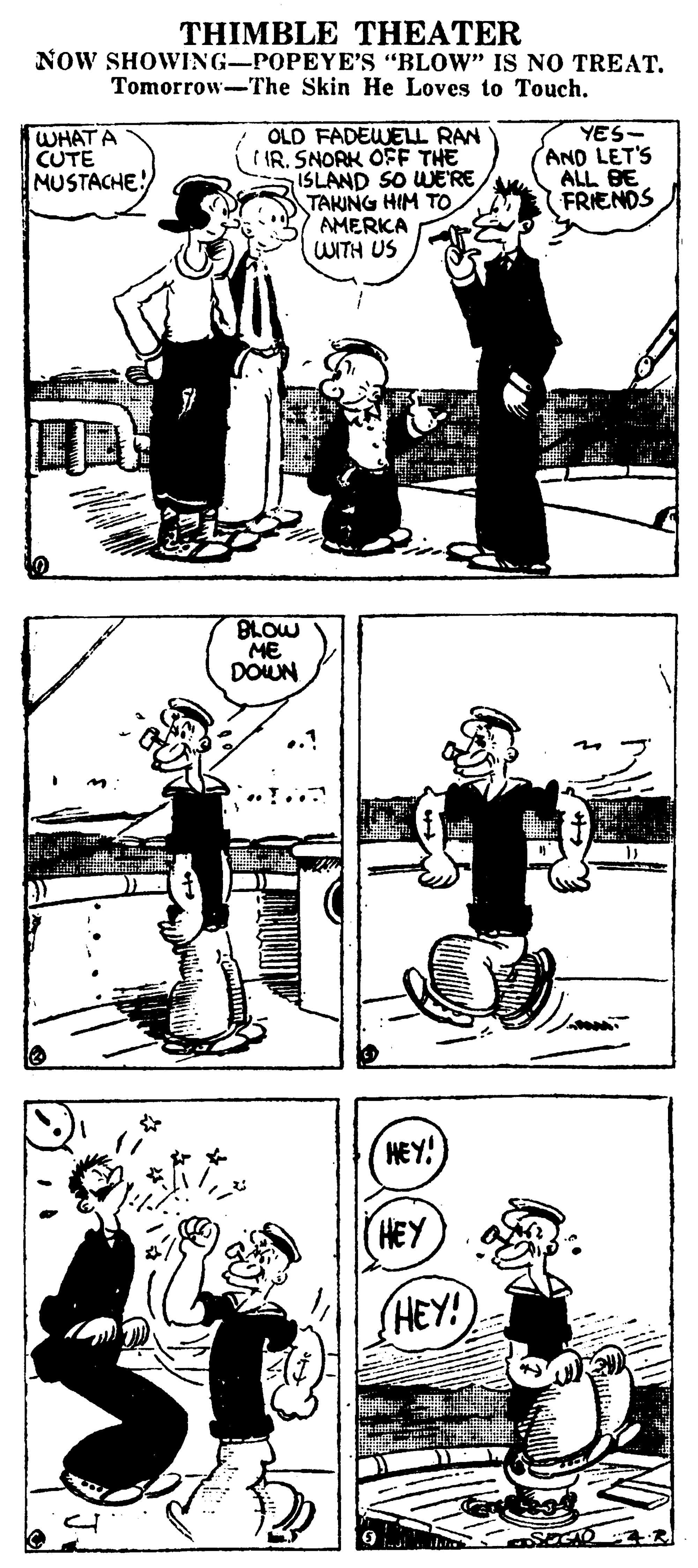 Art OCR: THIMBLE THEATER NOW SHOWING-POPEYE'S "BLOW" IS NO TREAT. Tomorrow-The Skin He Loves to Touch. WHAT A CUTE MUSTACHE! OLD FADEWELL RAN IR. SNORK OFF THE ISLAND SO WERE TAKING HIM TO AMERKA UNTH US YES- AND LET'S ALL BE FRIENDS BLOW ME DOUN HEY! HEY HEY! THIMBLE THEATER NOW SHOWING-POPEYE'S "BLOW" IS NO TREAT. Tomorrow-The Skin He Loves to Touch. WHAT A CUTE MUSTACHE! OLD FADEWELL RAN IR. SNORK OFF THE ISLAND SO WERE TAKING HIM TO AMERKA UNTH US YES- AND LET'S ALL BE FRIENDS BLOW ME DOUN HEY! HEY HEY!