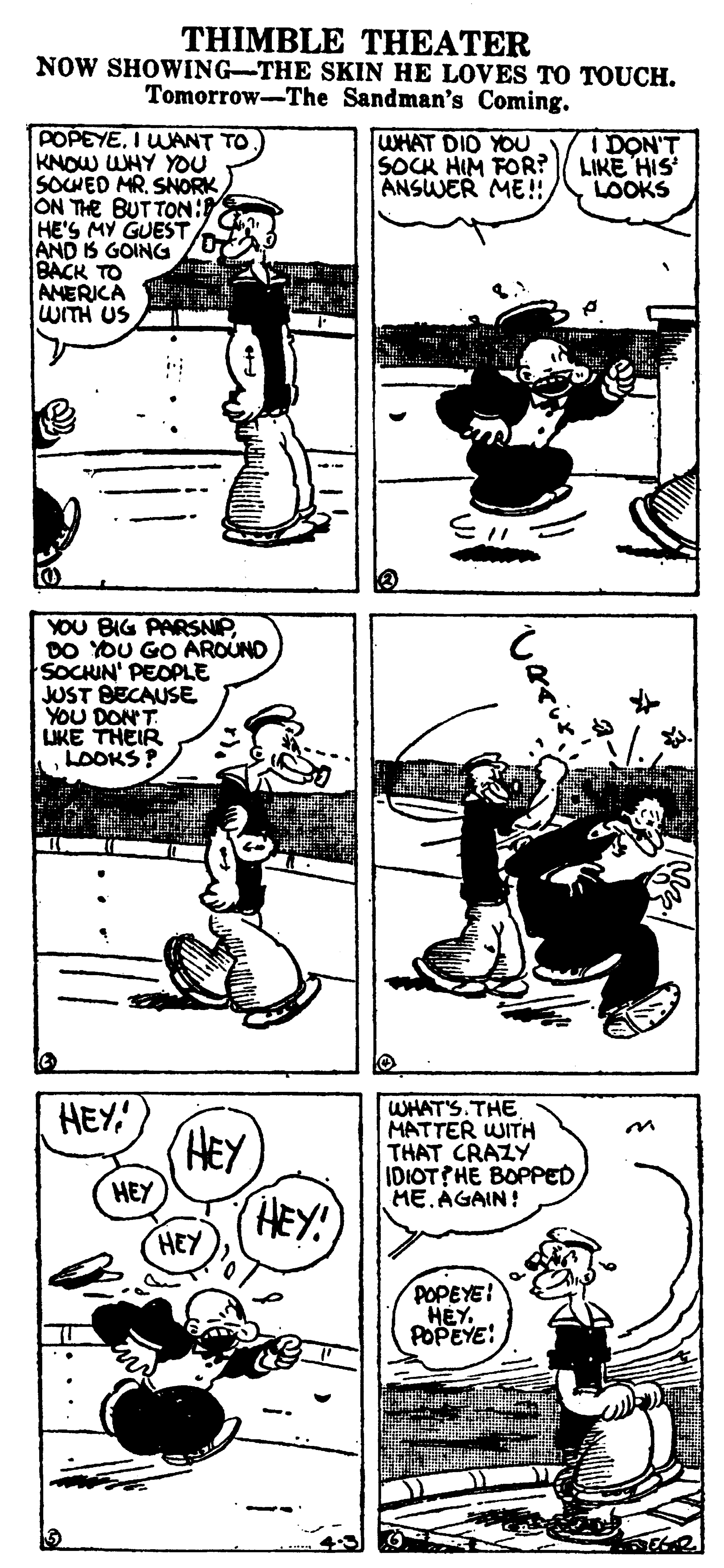 Drawing OCR: THIMBLE THEATER NOW SHOWING-THE SKIN HE LOVES TO TOUCH. Tomorrow-The Sandman's Coming. POPEYEI UANT TO KNOW WHY YOU SOCWED MRSNORK ON THE BUTTON: HE'S MY GUEST AND IS GOING BACK TO AMERICA WITH US WHAT DID YOU I DON'T SOCK HIM FOR? LIKE HIS ANSWER ME!!/ LOOKS YOU BIG PARSNIPDO YOU GO AROUND SOCHIN' PEOPLE JUST BECAUSE YOU DON'T LIKE THEIR LOOKS ? HEY' HEY HEY! WHAT'S. THE MATTER WITH THAT CRAZY IDIOT?HE BOPPED HE.AGAIN! HEY HEY POPEYE! HEY POPEYE: THIMBLE THEATER NOW SHOWING-THE SKIN HE LOVES TO TOUCH. Tomorrow-The Sandman's Coming. POPEYEI UANT TO KNOW WHY YOU SOCWED MRSNORK ON THE BUTTON: HE'S MY GUEST AND IS GOING BACK TO AMERICA WITH US WHAT DID YOU I DON'T SOCK HIM FOR? LIKE HIS ANSWER ME!!/ LOOKS YOU BIG PARSNIPDO YOU GO AROUND SOCHIN' PEOPLE JUST BECAUSE YOU DON'T LIKE THEIR LOOKS ? HEY' HEY HEY! WHAT'S. THE MATTER WITH THAT CRAZY IDIOT?HE BOPPED HE.AGAIN! HEY HEY POPEYE! HEY POPEYE: