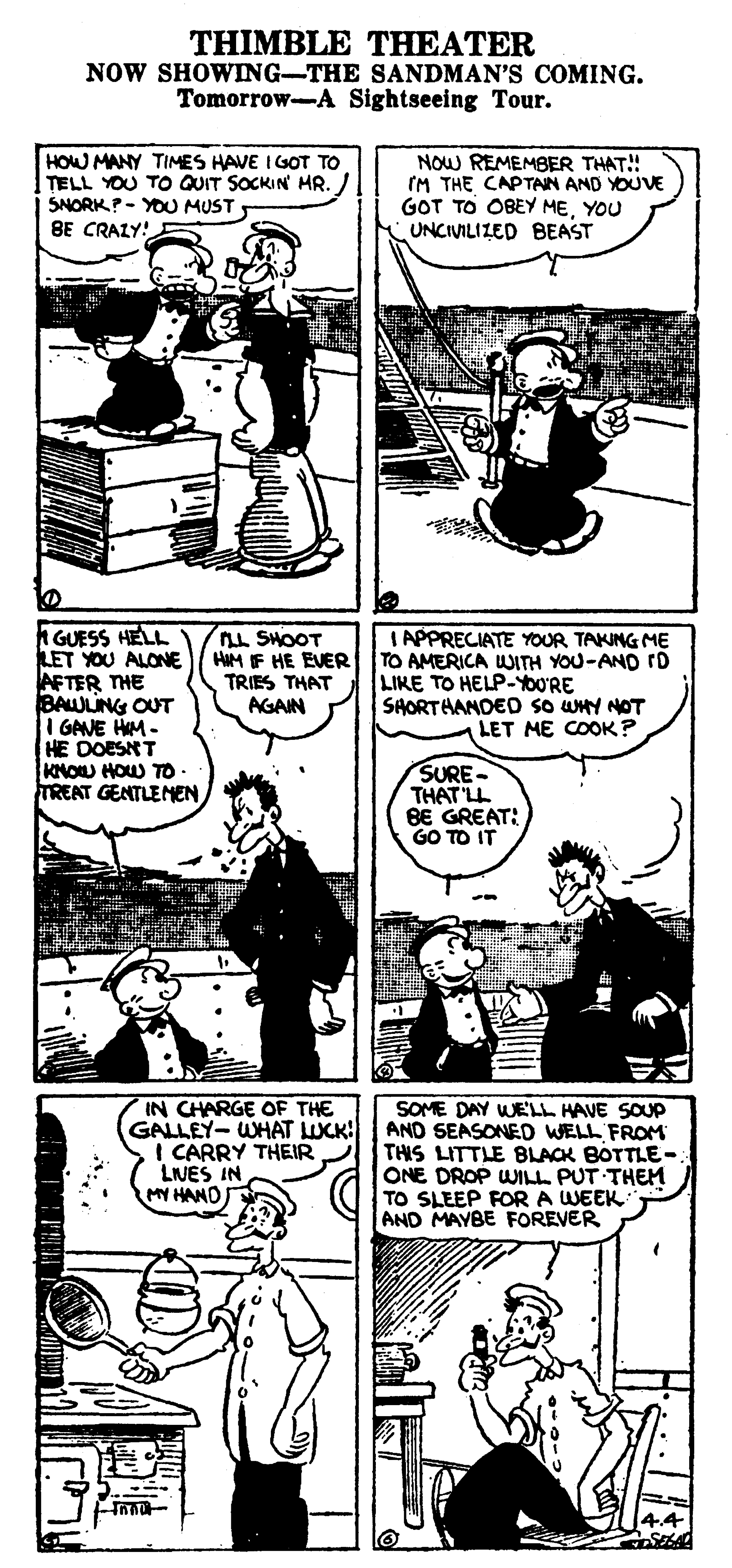Comic book OCR: THIMBLE THEATER NOW SHOWING-THE SANDMAN'S COMING. Tomorrow-A Sightseeing Tour. HOW MANY TIMES HAVE IGOT TO TELL YOU TO QUIT SOCKIN HR. SNORK?- YOU MUST BE CRALY! NOW REMEMBER THAT!! IM THE CAPTAN AND YOUVE GOT TO OBEY MEYOU UNCIVILIZED BEAST A GUESS HELL LET YOU ALONE AFTER THE BAWLING OUT I GAVE HM- HE DOESNT KNOU HOW TO TREAT GENTLENEN LL SHOOT HIM IF HE EVER TRIES THAT AGAIN IAPPRECIATE YOUR TAKUNG ME TO AMERICA WITH YOU-AND rD LIKE TO HELP-YOU'RE SHORTHANDEO so UHY NOT LET ME COOK? SURE- THAT LL BE GREAT: GO TO IT SOME DAY WELL HAVE SOUP GALLEY- WHAT LUCK: | AND SEASONED WELL FROM THIS LITTLE BLACK BOTTLE- ONE DROP WILL PUT THEM TO SLEEP FOR A WEEK AND MAYBE FOREVER IN CHARGE OF THE I CARRY THEIR LNES IN MY HAND THIMBLE THEATER NOW SHOWING-THE SANDMAN'S COMING. Tomorrow-A Sightseeing Tour. HOW MANY TIMES HAVE IGOT TO TELL YOU TO QUIT SOCKIN HR. SNORK?- YOU MUST BE CRALY! NOW REMEMBER THAT!! IM THE CAPTAN AND YOUVE GOT TO OBEY MEYOU UNCIVILIZED BEAST A GUESS HELL LET YOU ALONE AFTER THE BAWLING OUT I GAVE HM- HE DOESNT KNOU HOW TO TREAT GENTLENEN LL SHOOT HIM IF HE EVER TRIES THAT AGAIN IAPPRECIATE YOUR TAKUNG ME TO AMERICA WITH YOU-AND rD LIKE TO HELP-YOU'RE SHORTHANDEO so UHY NOT LET ME COOK? SURE- THAT LL BE GREAT: GO TO IT SOME DAY WELL HAVE SOUP GALLEY- WHAT LUCK: | AND SEASONED WELL FROM THIS LITTLE BLACK BOTTLE- ONE DROP WILL PUT THEM TO SLEEP FOR A WEEK AND MAYBE FOREVER IN CHARGE OF THE I CARRY THEIR LNES IN MY HAND