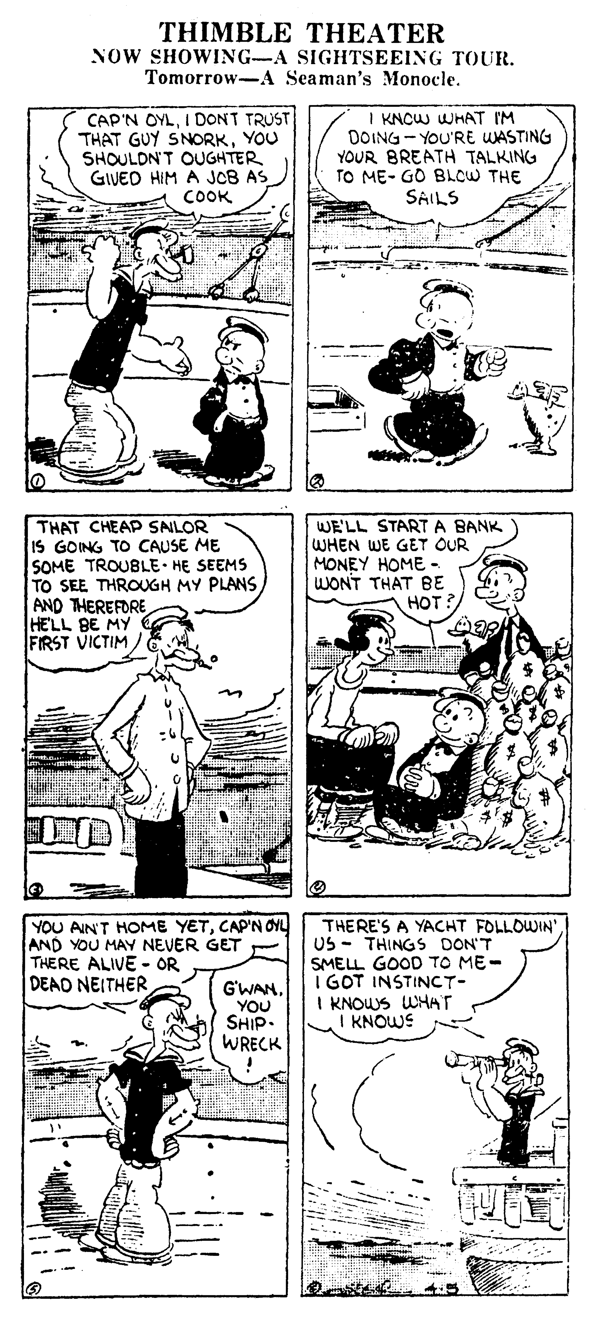 Parallel OCR: THIMBLE THEATER NOW SHOWING-A SIGHTSEEING TOUR. Tomorrow-A Seaman's Monocle. CAP'N OYLI DONT TRUST THAT GUY SNORKYOU SHOULDN'T OUGHTER GIVED HIM A JOB AS COOK I KNCW WHAT I'M DOING - YOU'RE WASTING YOUR BREATH TALKING TO ME- GO BLCW THE SAILS THAT CHEAP SALOR IS GOING TO CAUSE ME SOME TROUBLE HE SEEMS TO SEE THROUGH MY PLANS. AND THEREFORE HELL BE MY FIRST VICTIM/ WE'LL STARTA BANK WHEN WE GET OUR MONEY HOME WONT THAT BE HOT? YOU AIN'T HOME YETCAP'N OYL AND YOU MAY NEVER GET - THERE ALIVE - OR DEAD NEITHER THERE'S A YACHT FOLLOWIN' US - THINGS DON'T SMELL GOOD TO ME- I GOT INSTINCT- I KNOWS WHAT I KNOWS G'WAN. YOU SHIP. WRECK THIMBLE THEATER NOW SHOWING-A SIGHTSEEING TOUR. Tomorrow-A Seaman's Monocle. CAP'N OYLI DONT TRUST THAT GUY SNORKYOU SHOULDN'T OUGHTER GIVED HIM A JOB AS COOK I KNCW WHAT I'M DOING - YOU'RE WASTING YOUR BREATH TALKING TO ME- GO BLCW THE SAILS THAT CHEAP SALOR IS GOING TO CAUSE ME SOME TROUBLE HE SEEMS TO SEE THROUGH MY PLANS. AND THEREFORE HELL BE MY FIRST VICTIM/ WE'LL STARTA BANK WHEN WE GET OUR MONEY HOME WONT THAT BE HOT? YOU AIN'T HOME YETCAP'N OYL AND YOU MAY NEVER GET - THERE ALIVE - OR DEAD NEITHER THERE'S A YACHT FOLLOWIN' US - THINGS DON'T SMELL GOOD TO ME- I GOT INSTINCT- I KNOWS WHAT I KNOWS G'WAN. YOU SHIP. WRECK
