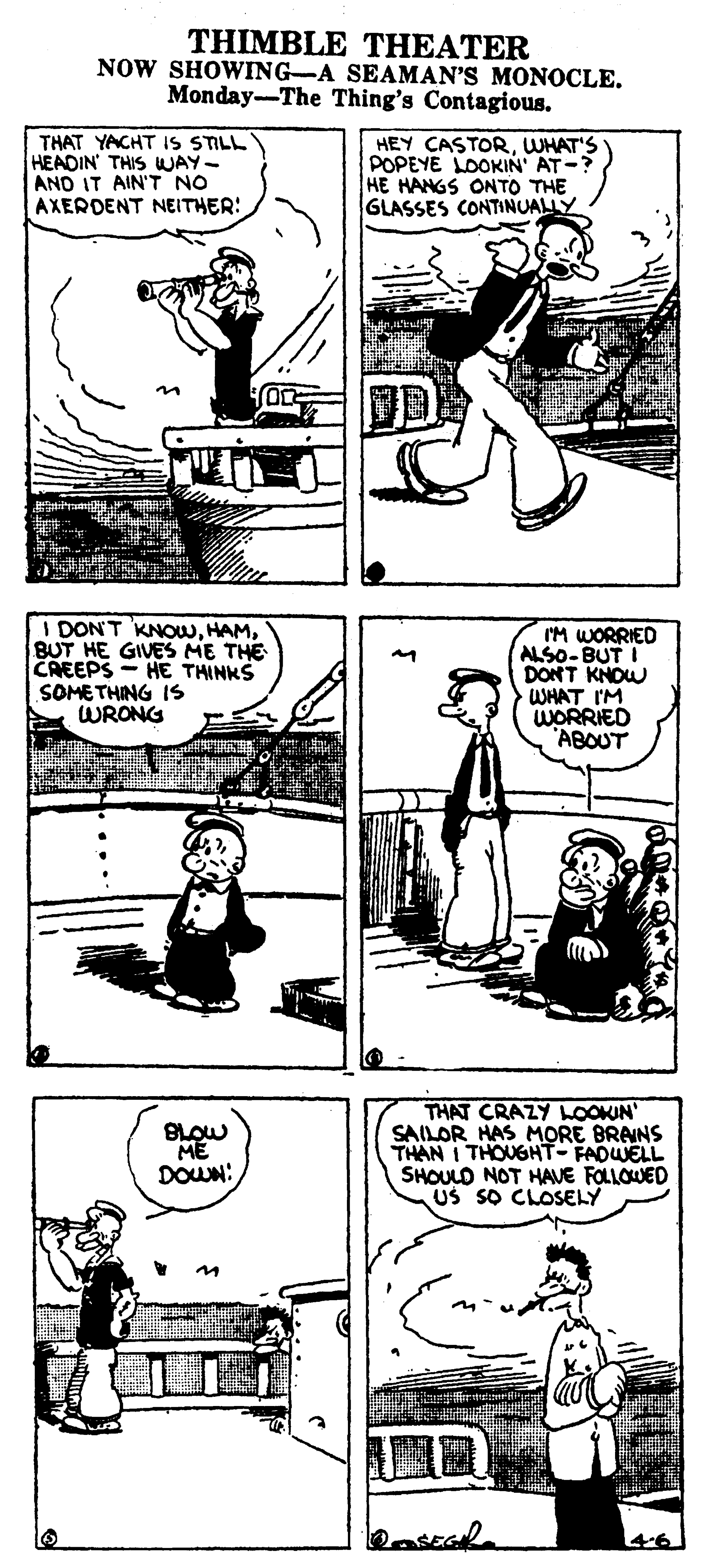 Design OCR: THIMBLE THEATER NOW SHOWING-A SEAMAN'S MONOCLE. Monday-The Thing's Contagious. THAT YACHT IS STILL HEADIN' THIS WAY- AND IT AIN'T NO AXERDENT NEITHER: HEY CASTORWHAT'S POPEYE LOOKIN AT-? HE HANGS ONTO THE GLASSES CONTINUALLY in DON'T KNOWBUT HE GIVES ME THE CREEPS - HE THINKS SOMETHING IS WRONG IM WORRIED ALSO-BUT I DONT KNOW WHAT I'M WORRIED 'ABOUT THAT CRAZY LOOKIN SAILOR HAS MORE BRAINS THAN I THOUGHT- FADWELL SHOULD NOT HAVE FOLLOWED US SO CLOSELY ME DOWN: THIMBLE THEATER NOW SHOWING-A SEAMAN'S MONOCLE. Monday-The Thing's Contagious. THAT YACHT IS STILL HEADIN' THIS WAY- AND IT AIN'T NO AXERDENT NEITHER: HEY CASTORWHAT'S POPEYE LOOKIN AT-? HE HANGS ONTO THE GLASSES CONTINUALLY in DON'T KNOWBUT HE GIVES ME THE CREEPS - HE THINKS SOMETHING IS WRONG IM WORRIED ALSO-BUT I DONT KNOW WHAT I'M WORRIED 'ABOUT THAT CRAZY LOOKIN SAILOR HAS MORE BRAINS THAN I THOUGHT- FADWELL SHOULD NOT HAVE FOLLOWED US SO CLOSELY ME DOWN: