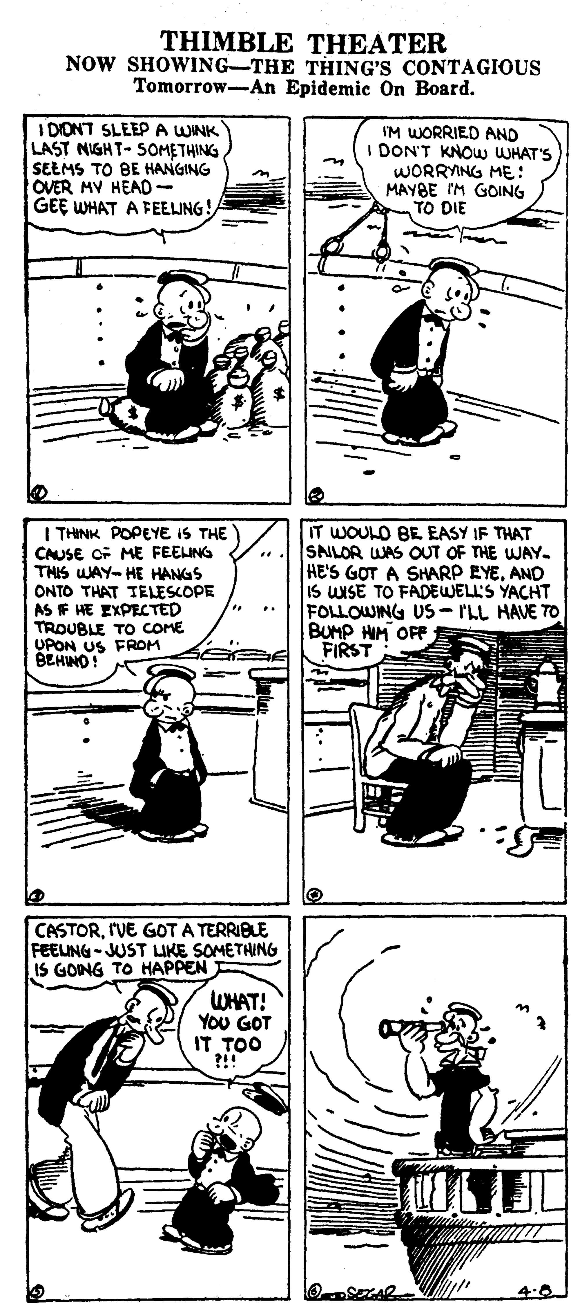 Line art OCR: THIMBLE THEATER NOW SHOWING-THE THING'S CONTAGIOUS Tomorrow-An Epidemic On Board. I DONT SLEEP A WINK LAST NIGHT- SOMETHING SEEMS TO BE HANGING OVER MV HEAD- GEE WHAT A FEELJNG! I'M WORRIED AND I DON'T KNOW WHAT'S WORRYING ME: MAYBE IM GOING TO DIE I THINK POPEYE IS THE CAUSE OF ME FEELING THIS WAY- HE HANGS ONTO THAT TELESCOPE AS IF HE EXPECTED TROUBLE To COME UPON US FROM BEHNO! IT WOULD BE EASY IF THAT SAILOR WAS OUT OF THE WAY. HE'S GOT A SHARP EYEAND IS WISE TO FADEWELL'S YACHT FOLLOWING US- ILL HAVE TO BUMP HIM OFF FIRST ... CASTORI'VE GOT A TERRIBLE FEEUNG-JUST IKE SOMETHING IS GONG TO HAPPEN WHAT! YOU GOT IT TOO 4.0 THIMBLE THEATER NOW SHOWING-THE THING'S CONTAGIOUS Tomorrow-An Epidemic On Board. I DONT SLEEP A WINK LAST NIGHT- SOMETHING SEEMS TO BE HANGING OVER MV HEAD- GEE WHAT A FEELJNG! I'M WORRIED AND I DON'T KNOW WHAT'S WORRYING ME: MAYBE IM GOING TO DIE I THINK POPEYE IS THE CAUSE OF ME FEELING THIS WAY- HE HANGS ONTO THAT TELESCOPE AS IF HE EXPECTED TROUBLE To COME UPON US FROM BEHNO! IT WOULD BE EASY IF THAT SAILOR WAS OUT OF THE WAY. HE'S GOT A SHARP EYEAND IS WISE TO FADEWELL'S YACHT FOLLOWING US- ILL HAVE TO BUMP HIM OFF FIRST ... CASTORI'VE GOT A TERRIBLE FEEUNG-JUST IKE SOMETHING IS GONG TO HAPPEN WHAT! YOU GOT IT TOO 4.0
