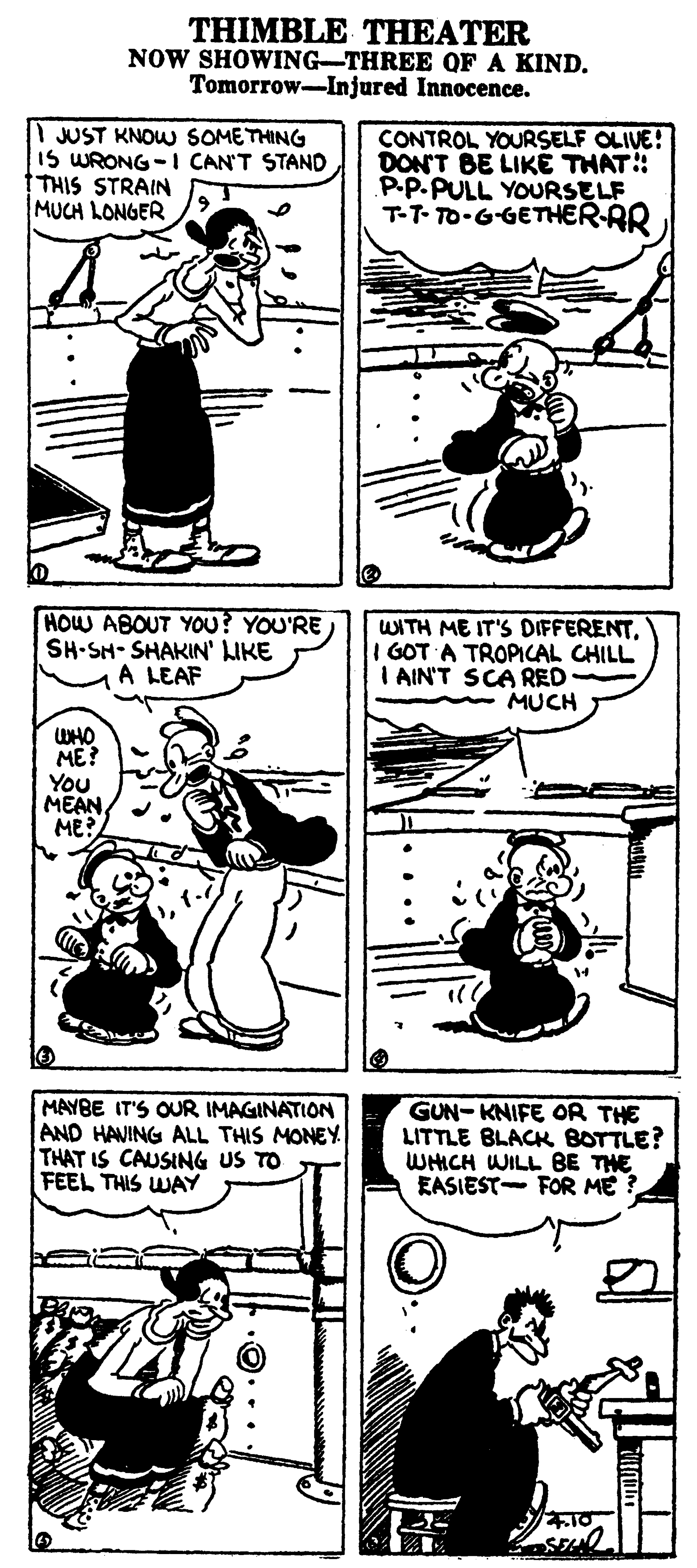Art OCR: THIMBLE THEATER NOW SHOWING-THREE OF A KIND. Tomorrow-Injured Innocence. I JUST KNOW SOMETHING IS WRONG -I CAN'T STAND THIS STRAIN MUCH LONGER CONTROL YOURSELF OLIVE! DON'T BE LIKÉ THAT P.P.PULL YOURSELF T-T- TO-GGETHER-RR HOW ABOUT YOU? YOU'RE SH-SH-SHAKIN' LIKE A LEAF WITH ME IT'S DIFFERENTI GOT A TROPICAL CHILL I AIN'T SCARED MUCH WHO ME? You MEAN ME? MAYBE IT'S OUR IMAGINATION AND HAVING ALL THIS MONEY THAT IS CAUSING US TO FEEL THIS WAY GUN- KNIFE OR THE LITTLE BLACK BOTTLE? WHICH WILL BE THE EASIEST- FOR ME ? THIMBLE THEATER NOW SHOWING-THREE OF A KIND. Tomorrow-Injured Innocence. I JUST KNOW SOMETHING IS WRONG -I CAN'T STAND THIS STRAIN MUCH LONGER CONTROL YOURSELF OLIVE! DON'T BE LIKÉ THAT P.P.PULL YOURSELF T-T- TO-GGETHER-RR HOW ABOUT YOU? YOU'RE SH-SH-SHAKIN' LIKE A LEAF WITH ME IT'S DIFFERENTI GOT A TROPICAL CHILL I AIN'T SCARED MUCH WHO ME? You MEAN ME? MAYBE IT'S OUR IMAGINATION AND HAVING ALL THIS MONEY THAT IS CAUSING US TO FEEL THIS WAY GUN- KNIFE OR THE LITTLE BLACK BOTTLE? WHICH WILL BE THE EASIEST- FOR ME ?
